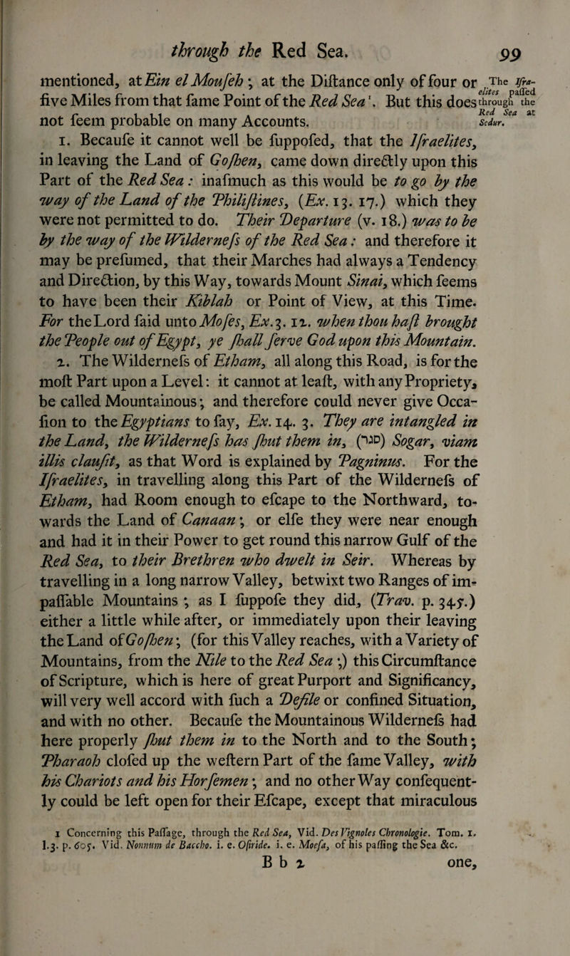 mentioned, at Ein elMoufeh ; at the Diftance only of four or The five Miles from that fame Point of the Red Sea \ But this doesthroughaThe not feem probable on many Accounts. Sedur, i. Becaufe it cannot well be fuppofed, that the Ifraelites, in leaving the Land of Gofhen, came down dire&amp;ly upon this Part of the Red Sea : inafmueh as this would be to go by the way of the Land of the Thiliftines, (Ex. 13. 17.) which they were not permitted to do. Their Departure (v. 18.) was to be by the way of the Wildernefs of the Red Sea: and therefore it may be prefumed, that their Marches had always a Tendency and Direction, by this Way, towards Mount Sinai, which feems to have been their Kiblah or Point of View, at this Time. For the Lord faid unto Mofes, Ex.3. iz. when thou haft brought the Teople out of Egypt, ye fsall ferve God upon this Mountain. r. The Wildernefs of Etham, all along this Road, is for the moft Part upon a Level: it cannot at leaft, with any Propriety* be called Mountainous; and therefore could never give Occa- fion to the Egyptians to fay, Ex. 14. 3. They are intangled in the Land, the Wildernefs has fhut them in, (^D) Sogar, mam illis claufit, as that Word is explained by Tagninus. For the Ifraelites, in travelling along this Part of the Wildernefs of Etham, had Room enough to efcape to the Northward, to¬ wards the Land of Canaan \ or elfe they were near enough and had it in their Power to get round this narrow Gulf of the Red Sea, to their Brethren who dwelt in Seir. Whereas by travelling in a long narrow Valley, betwixt two Ranges of im- paffable Mountains ; as I fuppofe they did, (Trav. p. 34.y.) either a little while after, or immediately upon their leaving the Land of Gofloe n ; (for this Valley reaches, with a Variety of Mountains, from the Nile to the Red Sea \) thisCircumftance of Scripture, which is here of great Purport and Significancy, will very well accord with fuch a Defile or confined Situation, and with no other. Becaufe the Mountainous Wildernefs had here properly font them in to the North and to the South; Tharaoh clofed up the wefternPart of the fame Valley, with his Chariots and his Horfemen; and no other Way confequent- ly could be left open for their Efcape, except that miraculous 1 Concerning this Paflage, through the Red Sea, Vid. DesVignoles Cbronologie. Tom. I. I.3. p. 6g$. Vid. Nonnum de Baccho. i. e. Ofiride. i. e. Moefa, of his pafling the Sea &amp;c. B b x one.