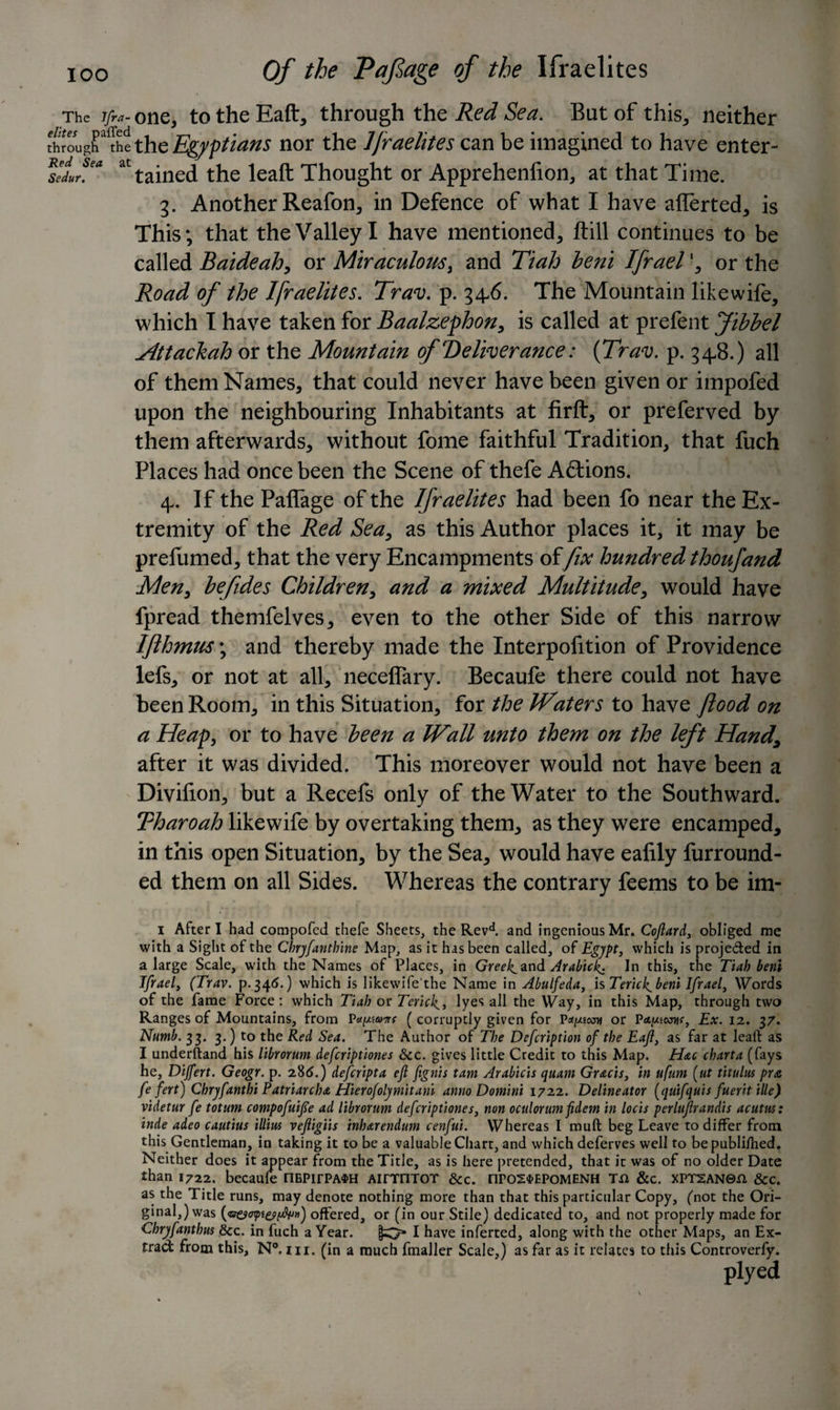 The j/ra- one, to the Eaft, through the Red Sea. But of this, neither £oughalIhethe Egyptians nor the Ifraelites can be imagined to have enter- feduf* at tained the leaft Thought or Apprehenfion, at that Time. 3. Another Reafon, in Defence of what I have aflerted, is This; that the Valley I have mentioned, ftill continues to be called Baideahy or Miraculous, and Tiah lent Ifrael', or the Road of the Ifraelites. Trav. p. 346. The Mountain likewife, which T have taken for Baalzephon, is called at prefent Jibbel Httachah or the Mountain of deliverance: (Trav. p. 348.) all of them Names, that could never have been given or impofed upon the neighbouring Inhabitants at firft, or preferved by them afterwards, without fome faithful Tradition, that fuch Places had once been the Scene of thefe Actions. 4. If the Paflage of the Ifraelites had been fo near the Ex¬ tremity of the Red Sea, as this Author places it, it may be prefumed, that the very Encampments offix hundred thoufand Men, befides Children, and a mixed Multitude, would have fpread themfelves, even to the other Side of this narrow IJlhmus; and thereby made the Interpolation of Providence lefs, or not at all, necelTary. Becaufe there could not have been Room, in this Situation, for the Waters to have flood on a Heap, or to have been a Wall unto them on the left Handy after it was divided. This moreover would not have been a Divilion, but a Recefs only of the Water to the Southward. Tharoah likewife by overtaking them, as they were encamped, in this open Situation, by the Sea, would have ealily furround- ed them on all Sides. Whereas the contrary feems to be im- I After I had compofed thefe Sheets, the Revd. and ingenious Mr. Cojlard, obliged me with a Sight of the Chrjfanthine Map, as it has been called, of Egypt, which is projeded in a large Scale, with the Names of Places, in Greek^and Arabic^ In this, the Tiah beni Ifrael, (Trav. p.346.) which is likewife the Name in Abulfeda, is Tericf beni Ifrael, Words of the fame Force: which Tiah or Terick^, lyes all the Way, in this Map, through two Ranges of Mountains, from P*f/s®cTr ( corruptly given for Pat^cou or Pct.uswvr, Ex. 12. 37. Numb. 33. 3.) to the Red Sea. The Author of The Defcription of the Eajl, as far at leaft as I understand his librorum defcriptiones &c. gives little Credit to this Map. Hac chart a (fays he, Dijfert. Geogr. p. 286.) defcripta efl fignis tam Arabic'ts quam Gr&cis, in ufum [tit titulus pra fe fert) Chryfanthi Patriarchs Hierofolymitani anno Domini 1722. Delineator (quifquis fuevt tile) videtur fe totum compofuife ad librorum defcriptiones, non oculorum fidem in locis perlujlrandis acutm: inde adeo cautius illius vejligiis inharendum cenfui. Whereas I muft beg Leave to differ from this Gentleman, in taking it to be a valuable Chart, and which deferves well to be publifhed. Neither does it appear from the Title, as is here pretended, that it was of no older Date than 1722. becaule nEPirPA$H AirrmoT &c. npo2$>EPoMENH t& &c. xPT2AN©n &c. as the Title runs, may denote nothing more than that this particular Copy, (not the Ori¬ ginal,) was offered, or (in our Stile) dedicated to, and not properly made for Chryfanthus &c. in fuch a Year. I have inferred, along with the other Maps, an Ex- trad from this, N°. hi. (in a much fmaller Scale,) as far as it relates to this Controverfy. plyed