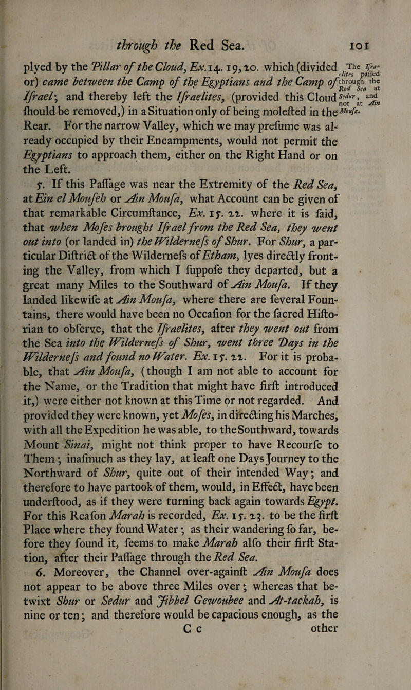 plyed by the Tillar of the Cloud, Ex. 14.19*10. which (divided or) came between the Camp of the Egyptians and the Camp tha® Jfrael\ and thereby left the Ifraelites* (provided this Cloud Scdur, and Ihould be removed*) in a Situation only of being molefted in thoMouIa* Rear. For the narrow Valley* which we may prefume was al¬ ready occupied by their Encampments* would not permit the Egyptians to approach them, either on the Right Hand or on the Left. y. If this PalTage was near the Extremity of the Red Sea* at Ein el Moufeh or Am Moufa* what Account can be given of that remarkable Circumftance* Ex. iy. n. where it is faid* that when Mofes brought Ifrael from the Red Sea, they went out into (or landed in) the Wildernefs of Shur. For Shur* a par¬ ticular Diftrift of the Wildernefs of Etham, lyes directly front¬ ing the Valley* from which I fuppofe they departed* but a great many Miles to the Southward of Am Moufa. If they landed likewife at Am Moufa* where there are feveral Foun¬ tains* there would have been no Occafion for the facred Hifto- rian to obferve, that the Ifraelites* after they went out from the Sea into the Wildernefs of Shur* went three 7)ays in the Wildernefs and found no Water. Ex. iy. n. For it is proba¬ ble* that Am Moufa* (though I am not able to account for the Name* or the Tradition that might have firft introduced it*) were either not known at this Time or not regarded. And provided they were known* yet Mofes* in dire&amp;ing his Marches* with all the Expedition he was able* to the Southward* towards Mount Sinai* might not think proper to have Recourfe to Them ; inafmuch as they lay, at leaft one Days Journey to the Northward of Shur* quite out of their intended Way; and therefore to have partook of them, would* in Effect:* have been underftood, as if they were turning back again towards Egypt. For this Reafon Mar ah is recorded* Ex. iy. 13. to be the firft Place where they found Water; as their wandering fo far* be¬ fore they found it, feems to make Mar ah alfo their firft Sta¬ tion* after their Paffage through the Red Sea. 6. Moreover* the Channel over-againft Am Moufa does not appear to be above three Miles over; whereas that be¬ twixt Shur or Sedur and Jibbel Gewoubee and At-tachah* is nine or ten; and therefore would be capacious enough* as the C c other