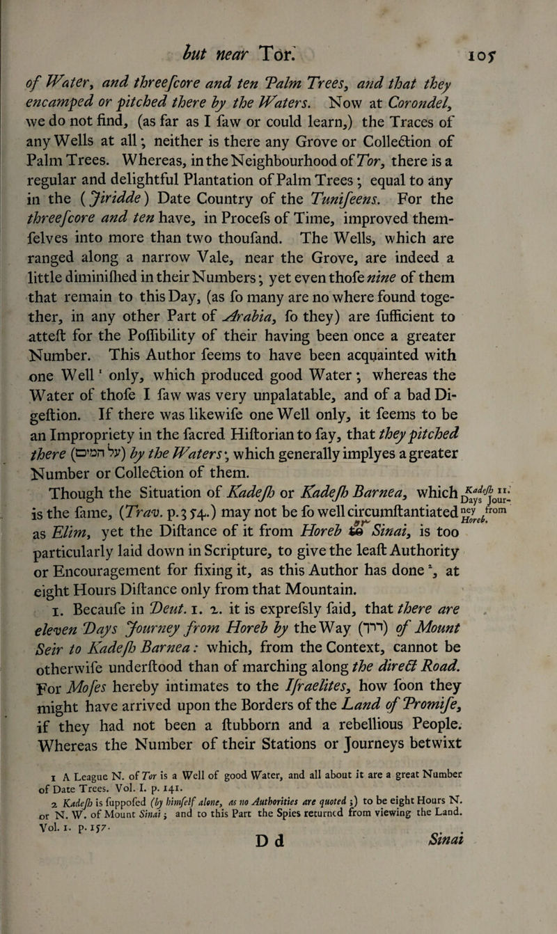 but near Tor. 10 s of Water, and threefcore and ten Talm Trees, and that they encamped or pitched there by the Waters. Now at Corondel, we do not find, (as far as I faw or could learn,) the Traces of any Wells at all; neither is there any Grove or Colleftion of Palm Trees. Whereas, in the Neighbourhood of Tor, there is a regular and delightful Plantation of Palm Trees; equal to any in the (Jiridde) Date Country of the Tunifeens. For the threefcore and ten have, in Procefs of Time, improved them- felves into more than two thoufand. The Wells, which are ranged along a narrow Vale, near the Grove, are indeed a little diminilhed in their Numbers; yet even thok nine of them that remain to this Day, (as fo many are no where found toge¬ ther, in any other Part of Hrabia, fo they) are fufficient to atteft for the Poflibility of their having been once a greater Number. This Author feems to have been acquainted with one Well1 only, which produced good Water; whereas the Water of thofe I faw was very unpalatable, and of a badDi- geftion. If there was likewife one Well only, it feems to be an Impropriety in the facred Hiftorian to fay, that they pitched there (cd^h Sy) by the Waters; which generally implyes a greater Number or Collection of them. Though the Situation of Kadejh or Kadefh Barnea, which is the fame, {Trav. p.3 5-4.) may not be fo wellcircumftantiated^/rom as Elim, yet the Diftance of it from Horeb Sinai, is too particularly laid down in Scripture, to give the leaft Authority or Encouragement for fixing it, as this Author has done % at eight Hours Diftance only from that Mountain. 1. Becaufe in Teut. 1. x. it is exprefsly faid, that there are eleven Days Journey from Horeb by the Way (Tn) of Mount Seir to Kadefh Barnea: which, from the Context, cannot be otherwife underftood than of marching along the direEt Road. For Mofes hereby intimates to the Ifraelites, how foon they might have arrived upon the Borders of the Land of Tromife, if they had not been a ftubborn and a rebellious People. Whereas the Number of their Stations or Journeys betwixt 1 A League N. of Tor is a Well of good Water, and all about it are a great Number of Date Trees. Vol. I. p. 141. 2 Kadefh is fuppofed (by himfelf alone, as no Authorities are quoted ;) to be eight Hours N. or N. W. of Mount Sinai; and to this Part the Spies returned from viewing the Land. Vol. 1. p. IJ7. . . D d Sinai