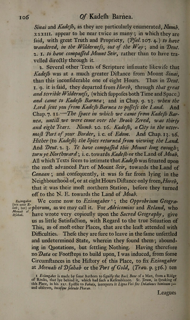 106“ Of Kadelh Barnea. Sinai and Kadejh, as they are particularly enumerated, Numb. xxxm. appear to be near twice as many ; in which they are faid, with great Truth and Propriety, {Tfal. 107. zp) to have wandered, in the Wilder nefs, out of the Way; and in Z)eut. z. 1. to have compaffed Mount Seir, rather than to have tra¬ velled dire&amp;ly through it. 2. Several other Texts of Scripture infinuate likewife that Kadejh was at a much greater Diftance from Mount Sinai, than this inconfiderable one of eight Hours. Thus in Teut. 1. 9. it is faid, they departed from Horeb, through that great and terrible Wildernefs, (which fuppofes both Time and Space,) and came to Kadejh Barnea; and in Chap. 9. 23. when the Lord fent you from KadeJlj Barnea to pojfefs the Land. And Chap. 7. 11.—The /pace in which we came from Kadefh Bar¬ nea, untill we were come over the Brook Zered, was thirty and eight Tears. Numb. 20. 16. Kadeflo, a City in the titter- mo ft Tart of your Border, i. e. of Edom. And Chap. 13. z6. Hither (to Kadefj) the Spies returned from viewing the Land. And Deut. z. 3. Te have compajfed this Mount long enough; turn ye Northward; i. e. towards Kadeflo or the Land of Moab. All which Texts feem to intimate that Kadejh was htuated upon the molt advanced Part of Mount Seir, towards the Land of Canaan; and confequently, it was fo far from lying in the • * *  ^ Neighbourhood of, or at eight Hours Diftance only from,Horeb, that it was their molt northern Station, before they turned off to the N. E. towards the Land of Moab. Eziongaber We come now to Eziongaber1 ; the Opprobrium Geogra- htf- Jm)\phorum, as we may call it. For Adricomius and Reland, who DflZb. e have wrote very copioufly upon the Sacred Geography, give us as little Satisfa&amp;ion, with Regard to the true Situation of This, as of moft other Places, that are the leaft attended with Difficulties. Thefe they are fure to leave in the fame unfettled and undetermined State, wherein they found them; abound¬ ing in Quotations, but fettling Nothing. Having therefore no Tata or Footfteps to build upon, I was induced, from fome Circumftances in the Hiftory of this Place, to fix Eziongaber at Meenah el Tfahab or the Tort of Gold, (Trav. p. 35’6.) ten 1 Eziongaber is made by fome Authors to fignify the Back. Bone of a Man, from a Ridge of Rocks, that lye behind it, which had fuch a Refemblance. St. ferom, in fpeaking of this Place, in his 127. Epiftle to Fabiolat interprets it Ligna Vtri five Dolattones bominum ;— and obferves, bucufque folitudo Pbaran. Leagues