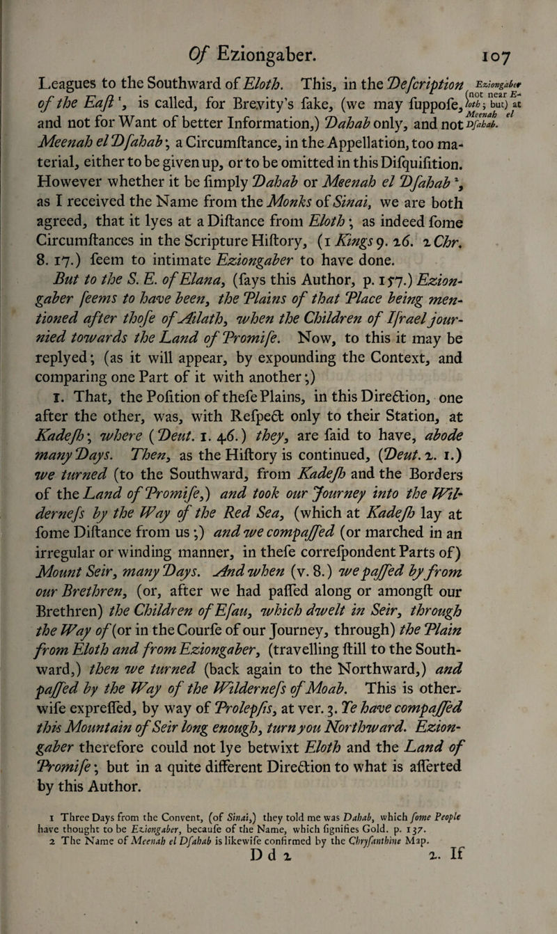 Leagues to the Southward of Eloth. This, in the Defcription Eziongaber r y 7-, n X (not near of the Eajt , is called, ror Breyity s lake, (we may fuppofe,^; but) at and not for Want of better Information,) Dahab only, and not d/Om. Meenah el Dfahab; a Circumftance, in the Appellation, too ma¬ terial, either to be given up, or to be omitted in this Dilquilition* However whether it be limply ‘Dahab or Meenah el Dfahab % as I received the Name from the Monks of Sinai, we are both agreed, that it lyes at a Diftance from Eloth ; as indeed fome Circumftances in the Scripture Hiftory, (i Kings9. z6. zChr. 8. 17.) feem to intimate Eziongaber to have done. But to the S. E. ofElana, (fays this Author, p. 15*7.) Ezion¬ gaber feems to have been, the Tlains of that Tlace being men¬ tioned after thofe ofAilath, when the Children of Ifraeljour- nied towards the Land ofTromife. Now, to this it may be replyed; (as it will appear, by expounding the Context, and comparing one Part of it with another;) I. That, the Polition of thefe Plains, in this Direftion, one after the other, was, with Refpecl only to their Station, at Kadefo\ where (Deut. 1. 4-6.) they, are faid to have, abode many Days. Then, as the Hiftory is continued, {Deut.z. 1.) we turned (to the Southward, from Kadejh and the Borders of th oLand ofTromife,) and took our Journey into the Wil- dernefs by the Way of the Red Sea, (which at Kadejh lay at fome Diftance from us;) and we compaffed (or marched in an irregular or winding manner, in thefe correfpondent Parts of) Mount Seir, many Days. ylndwhen (v. 8.) we faffed by from our Brethren, (or, after we had paffed along or amongft our Brethren) the Children ofEfau, which dwelt in Seir, through the Way of {ox in the Courfe of our Journey, through) the Tlain from Eloth and from Eziongaber, (travelling ftill to the South¬ ward,) then we turned (back again to the Northward,) and faffed by the Way of the IVildernefs ofMoab. This is other- wife expreffed, by way of Trolepfs, at ver. 3. Te have compaffed this Mountain of Seir long enough, turn you Northward. Ezion¬ gaber therefore could not lye betwixt Eloth and the Land of Tromife; but in a quite different Direction to what is afferted by this Author. 1 Three Days from the Convent, (of Sinai,) they told me was Dahab, which fome People have thought to be Eziongaber, becaufe of the Name, which fignifies Gold. p. 137. 2 The Name of Meenah el Dfahab is likewife confirmed by the Chryfanthine Map. D d z If