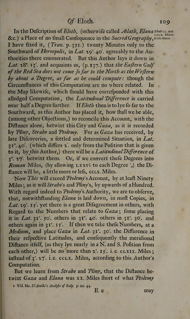 In the Defcription of Eloth. (otherwife called yhlath. Elana Eiothci..aoz &amp;c.) a Place of no fmall Confequence in the Sacred Geography, from Gaza. I have fixed it, (Trav. p. 3^i.) twenty Minutes only to the Southward of Heroopolis, in Lat. zf. 40'. agreeably to the Au¬ thorities there enumerated. But this Author lays it down in Lat. 28®. 13'. and acquaints us, (p. 137.) that the Eafiern Gulf of the Red Sea does not come fo far to the North as the IVeflern by about a Degree, as far as he could compute: though the Circumftances of this Computation are no where related. In the Map likewife, which Ihould have correfponded with this alledged Computation, the Latitudinal Difference is carried near half a Degree further. If Eloth then is to lye fo far to the Southward, as this Author has placed it, how fhall we be able, (among other Objections,) to reconcile this Account, with the Diftance alone, betwixt this City and Gaza, as it is recorded by Tliny, Strabo and Ttolemy. For as Gaza has received, by late Difcoveries, a fettled and determined Situation, in Lat. 310.40'. (which differs z. only from the Pofition that is given to it* by^this Author,) there will be a LatitudinalDifference of 30. zfbetwixt them. Or, if we convert thefe Degrees into Roman Miles., (by allowing lxxvI to each Degree ',) the Di¬ ftance will be, a little more or lefs, cclx. Miles. Now This will exceed Ttolemy s Account, by at leaft Ninety Miles; as it will Strabos and Tliny s, by upwards of a Hundred. With regard indeed to Ttolemy s Authority, we are to obferve, that, notwithstanding Elana is laid down, in moft Copies, in Lat. zf. 1 s- yet there is a great Difagreement in others, with Regard to the Numbers that relate to Gaza\ fome placing it in Lat. 310. yo'. others in gi\ 40'. others in 310. 30'. and others again in 310. 15-'. If then we take thefe Numbers, at a Medium, and place Gaza in Lat- 310. 30'. the Difference in their refpettive Latitudes, and confequently the meridional Diftance itfelf, (as they lye nearly in a N. and S. Pofition from each other,) will be no more than z°- if i. e. clxix. Miles; infteadof f-zf. i.e. cclx. Miles, according to this Authors Computation. But we learn from Strabo and Tliny, that the Diftance be¬ twixt Gaza and Elana was xx. Miles fhort of what Ttolemy 1 Vid. Mr, D’Anvillfs Analyfis of Italy, p. 22. 44. E e may