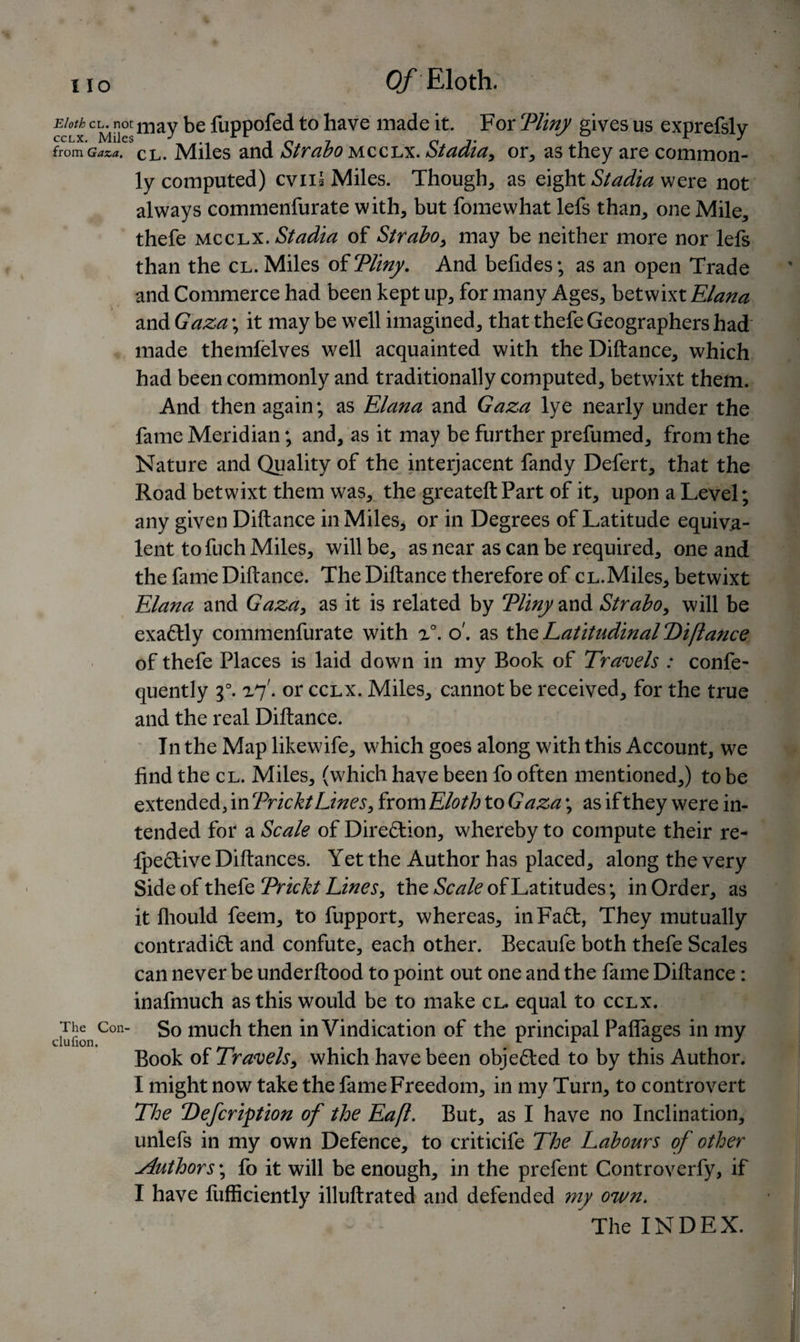 Of Eloth. Eloth cl. not may be fuppofed to have made it. For ‘Pliny gives us exprefsly from Gaza, CL. Miles and Strabo mcclx. Stadia, or, as they are common¬ ly computed) evil § Miles. Though, as eight Stadia were not always commenfurate with, but fomewhat lefs than, one Mile, thefe mcclx- Stadia of Strabo, may be neither more nor lefs than the cl. Miles of Tliny. And befides; as an open Trade and Commerce had been kept up, for many Ages, betwixt Elana and Gaza; it may be well imagined, that thefe Geographers had made themfelves well acquainted with the Diftance, which had been commonly and traditionally computed, betwixt them. And then again; as Elana and Gaza lye nearly under the fame Meridian; and, as it may be further prefumed, from the Nature and Quality of the inteijacent fandy Defert, that the Road betwixt them was, the greateftPart of it, upon a Level; any given Diftance in Miles, or in Degrees of Latitude equiva¬ lent tofuch Miles, will be, as near as can be required, one and the fame Diftance. The Diftance therefore of cl.Miles, betwixt Elana and Gaza, as it is related by Tliny and Strabo, will be exactly commenfurate with x°. o', as the Latitudinal Diftance of thefe Places is laid down in my Book of Travels : confe- quently g°. x7'. or cclx. Miles, cannot be received, for the true and the real Diftance. In the Map like wife, which goes along with this Account, we find the cl. Miles, (which have been fo often mentioned,) to be extended, in Trickt Lines, from Eloth to Gaza; as if they were in¬ tended for a Scale of Direction, whereby to compute their re- Ipective Diftances. Yet the Author has placed, along the very Side of thefe Trickt Lines, the Scale of Latitudes; in Order, as it fliould feem, to fupport, whereas, inFaCt, They mutually contradict and confute, each other. Becaufe both thefe Scales can never be underftood to point out one and the fame Diftance: inafmuch as this would be to make cl. equal to cclx. clufionCon much then in Vindication of the principal Paflages in my Book of Travels, which have been objected to by this Author. I might now take the fame Freedom, in my Turn, to controvert The Defcription of the Eaft. But, as I have no Inclination, unlefs in my own Defence, to criticife The Labours of other Author s\ fo it will be enough, in the prefent Controverfy, if I have fufficiently illuftrated and defended my own. « - - The INDEX.