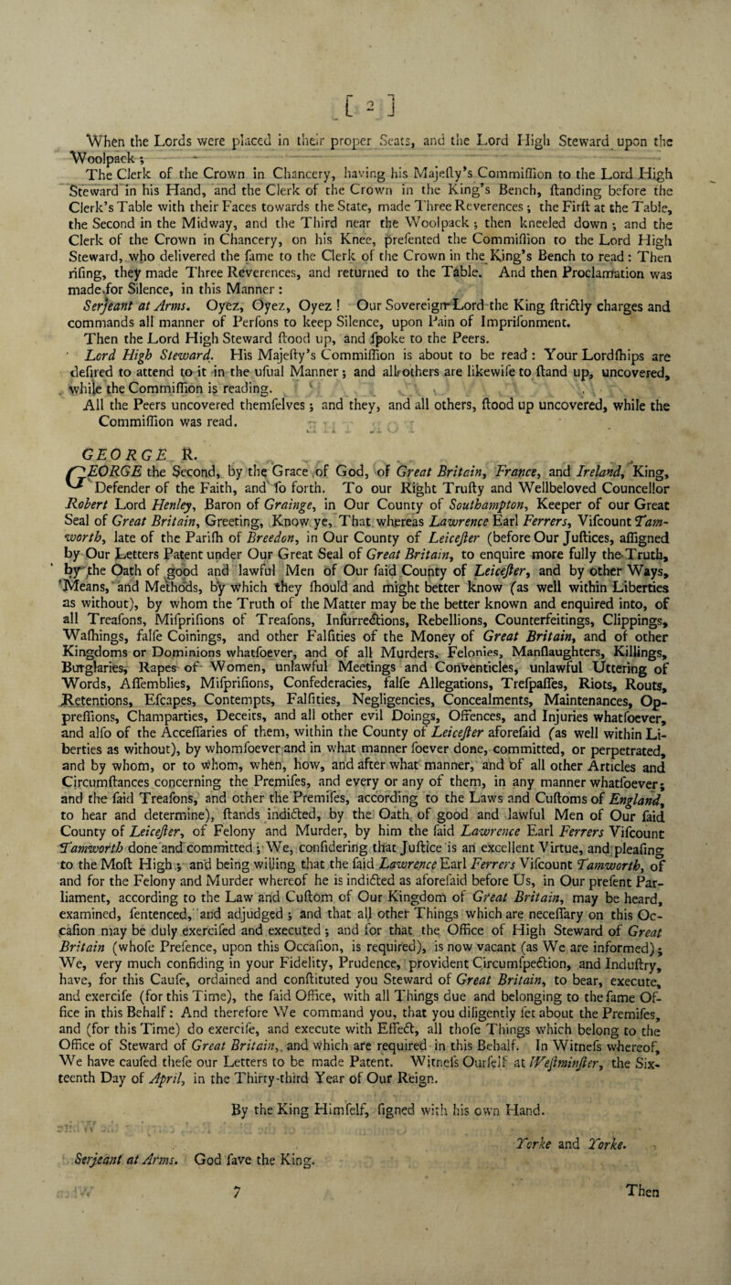 When the Lords were placed in their proper Seats, and the Lord High Steward upon the Woolpack ; The Clerk of the Crown in Chancery, having his Majefly’s Commiffion to the Lord High Steward in his Hand, and the Clerk of the Crown in the King’s Bench, {landing before the Clerk’s Table with their Faces towards the State, made Three Reverences ; the Firft at the Table, the Second in the Midway, and the Third near the Woolpack ; then kneeled down •, and the Clerk of the Crown in Chancery, on his Knee, prefented the Commiffion to the Lord High Steward, who delivered the fame to the Clerk of the Crown in the King’s Bench to read: Then rifing, they made Three Reverences, and returned to the Table. And then Proclamation was madevfor Silence, in this Manner : Serjeant at Arms. Oyez, Oyez, Oyez ! Our Sovereign* Lord the King ftridlly charges and commands all manner of Perfons to keep Silence, upon Pain of Imprifonment. Then the Lord High Steward flood up, and fpoke to the Peers. ’ Lord High Steward. His Majefty’s Commiffion is about to be read: Your Lordffiips are defired to attend to it in the ufual Manner; and all others are likevvifeto {land up, uncovered, while the Commiffion is reading. ) All the Peers uncovered themfelves; and they, and all others, flood up uncovered, while the Commiffion was read. - * v„ GEORGE R. fjjLORGE the Second, by the Grace of God, of Great Britain, France, and Ireland, King, ^ Defender of the Faith, and fo forth. To our Right Trufty and Wellbeloved Councellor Robert Lord Henley, Baron of Grainge, in Our County of Southampton, Keeper of our Great Seal of Great Britain, Greeting, Know ye, That, whereas Lawrence Earl Ferrers, Vifcount worth, late of the Pariffi of Breedon, in Our County of Leicejler (before Our Juftices, affigned by Our Letters Patent under Our Great Seal of Great Britain, to enquire more fully the Truth, by ,the Oath of good and lawful Men of Our faid County of Leicejler, and by other Ways, 'Means, and Methods, by which they ffiould and might better know fas well within Liberties as without), by whom the Truth of the Matter may be the better known and enquired into, of all Treafons, Mifprifions of Treafons, Infurre&ions, Rebellions, Counterfeitings, Clippings, Walkings, falfe Coinings, and other Falfities of the Money of Great Britain, and of other Kingdoms or Dominions whatfoever, and of all Murders, Felonies, Manflaughters, Killings, Burglaries, Rapes of Women, unlawful Meetings and Conventicles, unlawful Uttering of Words, Affemblies, Mifprifions, Confederacies, falfe Allegations, Trelpafles, Riots, Routs, ^Retentions, Efcapes, Contempts, Falfities, Negligencies, Concealments, Maintenances, Op- preffions, Champarties, Deceics, and all other evil Doings, Offences, and Injuries whatfoever, and alfo of the Accefiaries of them, within the County oi Leicejler aforefaid fas well within Li¬ berties as without), by whomfoever and in what manner foever done, committed, or perpetrated, and by whom, or to whom, when, how, and after what manner, and of all other Articles and Circumflances concerning the Premifes, and every or any of them, in any manner whatfoever; and the faid Treafons, and other the Premifes, according to the Laws and Cuftomsof England, to hear and determine), Hands indidted, by the Oath, of good and lawful Men of Our faid County of Leicejler, of Felony and Murder, by him the faid Lawrence Earl Ferrers Vifcount Lamworth done and committed ; We, confidering that Juftice is an excellent Virtue, and pleafing to the Molt High.; and being willing that the faid Lawrence Earl Ferrers Vifcount Lamworthy of and for the Felony and Murder whereof he is indidled as aforefaid before Us, in Our prefent Par¬ liament, according to the Law and Cuftom of Our Kingdom of Great Britain, may be heard, examined, fentenced, and adjudged ; and that all other Things which are neceffary on this Oc- cafion may be duly exercifed and executed; and for that the Office of High Steward of Great Britain (whofe Prefence, upon this Occafion, is required), is now vacant (as We are informed); We, very much confiding in your Fidelity, Prudence, provident Circumfpettion, and Induftry, have, for this Caufe, ordained and conflituted you Steward of Great Britain, to bear, execute, and exercife (for this Time), the faid Office, with all Things due and belonging to the fame Of¬ fice in this Behalf: And therefore We command you, that you diligently fet about the Premifes, and (for this Time) do exercife, and execute with Effedt, all thofe Things which belong to the Office of Steward of Great Britainand which are required in this Behalf. In Witnefs whereof. We have caufed thefe our Letters to be made Patent. Witnefs Ourfelf at IVeJtminJier, the Six¬ teenth Day of April, in the Thirty-third Year of Our Reign. By the King Himfelf, figned with his own Hand. Serjeant at Arms. God fave the King. Torke and Torke. 7 Then