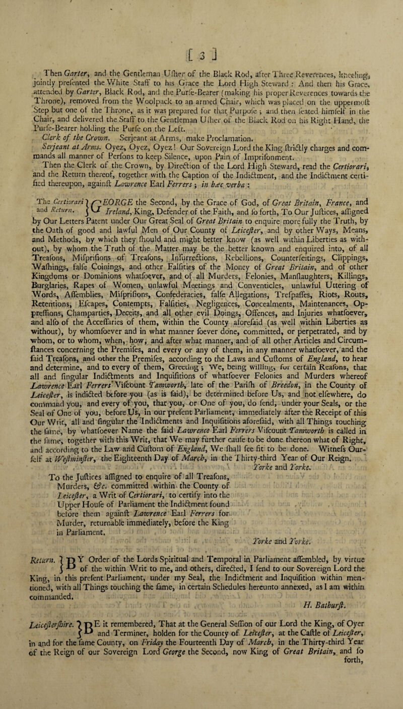 Then Garter, and the Gentleman Ufher of the Black Rod, after Three Reverences, kneeling* jointly prefented the White Staff to his Grace the Lord High Steward : And then his Grace, attended by Garter, Black Rod, and the Purie-Bearer (making his proper Reverences towards the Throne), removed from the Woolpack to an armed Chair, which was placed on the uppermoft Step but one ot the Throne, as it was prepared for that Purpofe -, and then leated himfelf in the Chair, and delivered the Staff to the Gentleman Uflier of the Black Rod on his Right Hand, the Purfe-Bearer holding the Purfe on the Left. Clerk of the Crown. Serjeant at Arms, make Proclamation. Serjeant at Arms. Oyez, Oyez, Oyez! Our Sovereign Lord the King ftriflly charges and com¬ mands all manner of Perfons to keep Silence, upon Pain of Imprifonment. Then the Clerk of the Crown, by Direction of the Lord High Steward, read the Certiorari* and the Return thereof, together with the Caption of the IndRlment, and the Indiftment certi¬ fied thereupon, againft Lawrence Earl Ferrers ; in hac verba : The Certiorari') EOR.GE the Second, by the Grace of God, of Great Britain, France, and and Return, j VJT Ireland, King, Defender of the Faith, and fo forth, To Our Juftices, affigned by Our Letters Patent under Our Great Seal of Great Britain to enquire more fully the Truth, by the Oath of good and lawful Men of Our County of Leicejler, and by other Ways, Means, and Methods, by which they fhould and might better know (as well within Liberties as with¬ out), by whom the Truth of the Matter may be the better known and enquired into, of all Trealons, Mifprifions of Treafons, Infurreftions, Rebellions, Counterfeitings, Clippings, Wafhings, falfe Coinings, and other Falfities of the Money of Great Britain, and of other Kingdoms or Dominions whatfoever, and of all Murders, Felonies, Manflaughters, Killings, Burglaries, Rapes of Women, unlawful Meetings and Conventicles, unlawful Uttering of Words, Affemblies, Mifprifions, Confederacies, falfe Allegations, Trefpaflfes, Riots, Routs, Retentions, Ffcapes, Contempts, Falfities, Negligences, Concealments, Maintenances, Op- preffions, Champarties, Deceits, and all other evil Doings, Offences, and Injuries whatfoever, and alfo of the Acceffaries of them, within the County aforefaid (as well within Liberties as without), by whomfoever and in what manner foever done, committed, or perpetrated, and by whom, or to whom, when, how, and after what manner, and of all other Articles andCircum- ftances concerning the Premifes, and every or any of them, in any manner whatfoever, and the faid Treafons, and other the Premifes, according to the Laws and Cuftoms of England, to hear and determine, and to every of them. Greeting ; We, being willing, for certain Reafons, that all and fingular Indi&ments and Inquifitions of whatfoever Felonies and Murders whereof Lawrence Earl Ferrers’ Vifcount Tamworth, late of the Parifh of Breedon, in the County of Leicefter, is inditted before you (as is faid), be determined before Us, and not elfewhere, do command you, and every of you, that you, or One of you, do fend, under your Seals, or the Seal of One of you, before Us, in our prefent Parliament, immediately after the Receipt of this Our Writ, all and fingular the Indi&ments and Inquifitions aforefaid, with all Things touching the fame, by whatfoever Name the faid Lawrence Earl Ferrers Vifcount Tamworth is called in the fame, together with this Writ, that We may further caufe to be done thereon what of Righc, and according to the Law and Cuftom of England, We fhall fee fit to be done. Witnefs Our- if at IVeJlmvtJler, the Eighteenth Day of March, in the Thirty-third Year of Our Reign. . , t • A • -.A ‘ Torke and Torke. To the Juftices affigned to enquire of all Treafons, Murders, tAc. committed within the County of Leicejler, a Writ of Certiorari, to certify into the Upper Houfe of Parliament the Inditftment found before them againft Lawrence Earl Ferrers for Murder, returnable immediately, before the King in Parliament. Torke and Torke. & Return. King, 7 T> Y Order of the Lords Spiritual and Temporal in Parliament aflfembled, by virtue J of the within Writ to me, and others, direfted, I fend to our Sovereign Lord the in this prefent Parliament, under my Seal, the Indictment and Inquifition within men¬ tioned, with all Things touching the fame, in certain Schedules hereunto annexed, as I am within commanded. IL. Bathurft. Leicejterjhire. T>E it remembered. That at the General Seffion of our Lord the King, of Oyer and Terminer, holden for the County of Leicejler, at the Caftle of Leicejter, in and for the fame County, on Friday the Fourteenth Day of March, in the Thirty-third Year of the Reign of our Sovereign Lord George the Second, now King of Great Britain, and fo forth.