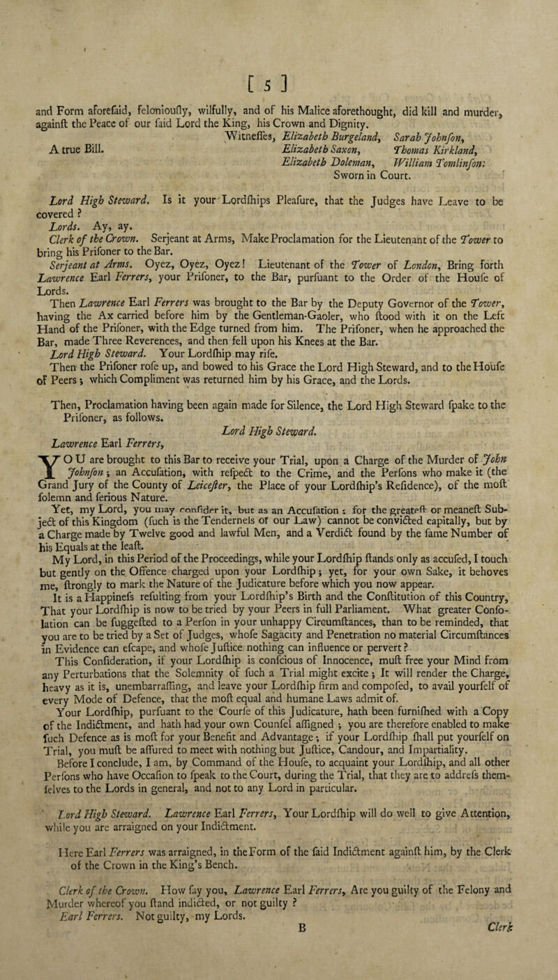 and Form aForefaid, felonioufly, wilfully, and of his Malice aforethought, did kill and murder, againft the Peace of our faid Lord the King, his Crown and Dignity. Witnefifes, Elizabeth Burgeland, Sarah Johnfon, A true Bill. Elizabeth Saxon, Thomas Kirkland, Elizabeth Doleman, William Tomlinfon'. Sworn in Court. Lord High Steward. Is it your Lordfhips Pleafure, that the Judges have Leave to be covered ? Lords. Ay, ay. Clerk of the Crown. Serjeant at Arms, Make Proclamation for the Lieutenant of the Tower to bring his Prifoner to the Bar. Serjeant at Arms. Oyez, Oyez, Oyez! Lieutenant of the Tower of London, Bring forth Lawrence Earl Ferrers, your Prifoner, to the Bar, purfuant to the Order of the Houfe of Lords. Then Lawrence Earl Ferrers was brought to the Bar by the Deputy Governor of the Tower, having the Ax carried before him by the Gentleman-Gaoler, who flood with it on the Left Hand of the Prifoner, with the Edge turned from him. The Prifoner, when he approached the Bar, made Three Reverences, and then fell upon his Knees at the Bar. Lord High Steward. Your Lordfhip may rife. Then the Prifoner rofe up, and bowed to his Grace the Lord High Steward, and to the Houfe of Peers *, which Compliment was returned him by his Grace, and the Lords. Then, Proclamation having been again made for Silence, the Lord High Steward fpake to the Prifoner, as follows. Lord High Steward. Lawrence Earl Ferrers, YO U are brought to this Bar to receive your Trial, upon a Charge of the Murder of John Johnfon ; an Accufation, with refped to the Crime, and the Perfons who make it (the Grand Jury of the County of Leicefier, the Place of your Lordfhip’s Refidence), of the moft folemn and ferious Nature. Yet, my Lord, you may confiderit, but as an Accufation ; for the greatefr ormeaneft Sub¬ ject of this Kingdom (fuch is the Tendernels of our Law) cannot be convided capitally, but by a Charge made by Twelve good and lawful Men, and a Verdid found by the fame Number of his Equals at the lead. My Lord, in this Period of the Proceedings, while your Lordfhip (lands only as accufed, I touch but gently on the Offence charged upon your Lordfhip; yet, for your own Sake, it behoves me, flrongly to mark the Nature of the Judicature before which you now appear. It is aHappinefs refulting from your Lordfhip’s Birth and the Conflitution of this Country, That your Lordfhip is now to be tried by your Peers in full Parliament. What greater Confo- lation can be fuggefled to a Perfon in your unhappy Circumftances, than to be reminded, that you are to be tried by a Set of Judges, whofe Sagacity and Penetration no material Circumftances In Evidence can efcape, and whofe Juftice nothing can influence or pervert? This Confideration, if your Lordfhip is confcious of Innocence, muft free your Mind from any Perturbations that the Solemnity of fuch a Trial might excite; It will render the Charge, heavy as it is, unembarrafling, and leave your Lordfhip firm and compofed, to avail yourfelf of every Mode of Defence, that the moft equal and humane Laws admit of. Your Lordfhip, purfuant to the Courfe of this Judicature, hath been furnifhed with a Copy of the Indidlment, and hath had your own Counfel aftigned ; you are therefore enabled to make fuch Defence as is moft for your Benefit and Advantage *, if your Lordfhip fhall put yourfelf on Trial, you muft be allured to meet with nothing but Juftice, Candour, and Impartiality. Before I conclude, I am, by Command of the Houfe, to acquaint your Lordfhip, and all other Perfons who have Occafion to fpeak to the Court, during the Trial, that they are to addrefs them- felves to the Lords in general, and not to any Lord in particular. Lord High Steward. Lawrence Earl Ferrers, Your Lordfhip will do well to give Attention, while you are arraigned on your Indiflment. Here Earl Ferrers was arraigned, in theForm of the faid Indidlment againft him, by the Clerk of the Crown in the King’s Bench. Clerk of the Crown. How fay you, Lawrence Earl Ferrers, Are you guilty of the Felony and Murder whereof you ftand inuidled, or not guilty ? Earl Ferrers. Not guilty, my Lords. B Clerk