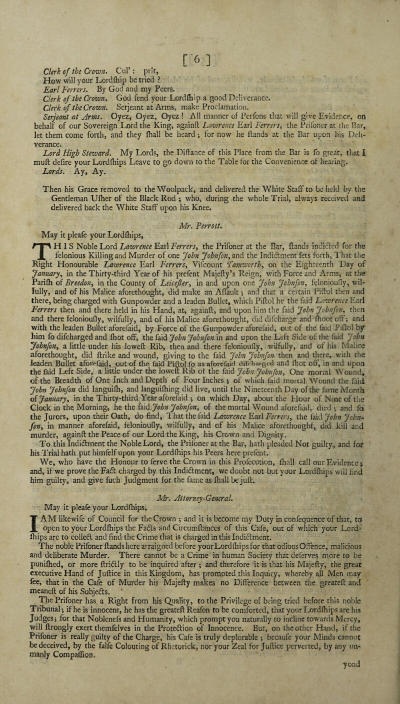 C'6] Clerk of the Crown* Cul*: prit. How will your Lordfhip be tried ? Earl Ferrers. By God and my Peers. Clerk of the Crown. God fend your Lordfhip a good Deliverance. Clerk of the Crown. Serjeant at Arms, make Proclamation. Serjeant at Arms. Oyez, Oyez, Oyez ! All manner of Perfons that will give Evidehce, on behalf of our Sovereign Lord the King, againff Lawrence Earl Ferrers, the Prifoner at the Bar, let them come forth, and they (hall be heard ; for now he Hands at the Bar upon his Deli¬ verance. Lord High Steward. My Lords, the Diftance of this Place from the Bar is fo great, that I muft defire your Lordfhips Leave to go down to the Table for the Convenience of hearing. Lords. Ay, Ay. Then his Grace removed to the Woolpack, and delivered the White Staff to be held by the Gentleman Uflier of the Black Rod •, who, during the whole Trial, always received and delivered back the White Staff upon his Knee. Mr. Perrott. May it pleafe your Lordlhips, THIS Noble Lord Lawrence Earl Ferrers, the Prifoner at the Bar, Hands indided for the felonious Killing and Murder of one John John [on ^ and the Indictment fets forth, That the Right Honourable Lawrence Earl Ferrers, Vifcount Famworth, on the Eighteenth Day of January, in the Thirty-third Year of his prefent MajeHy’s Reign, with Force and Arms, at the Parilh of Breedon, in the County of Leicejler, in and upon one John Johnfon, felonioufly, wil¬ fully, and of his Malice aforethought, did make an Affault •, and that a certain PiHol then and there, being charged with Gunpowder and a leaden Bullet, which PiHol he the faid Lawrence Earl Ferrers then and there held in his Hand, at, againff, and upon him the Laid John Johnfon, then and there felonioufly, wilfully, and of his Malice aforethought, did difcharge and (boot off-, and with the leaden Bullet aforefaid, by Force of the Gunpowder aforefaid, out of the faid PiHol by him fo difcharged and fhot off, the faid John Johnfon in and upon the Left Side of the faid John Johnfon, a little under his loweff Rib, then and there felonioufly, wilfully, and of his Malice aforethought, did ffrike and wound, giving to the faid John Johnfon. then and there, with the leaden Bullet aforefaid, out of the faid Piftol fo as aforefaid difcharged and fhot off, in and upon the faid Left Side, a little under the loweff Rib ot the faid John Johnfon, One mortal Wound, of the Breadth of One Inch and Depth of Four Inches ; of which faid mortal Wound the faid John Johnfon did languifh, and languilhing did live, until the Nineteenth Day of the fame Month of January ^ in the Thirty-third Year aforefaid ; on which Day, about the Flour of Nine of the Clock in the Morning, he the faid John Johnfon^ of the mortal Wound aforefaid, died ; and fo the Jurors, upon their Oath, do find, That the faid Lawrence Earl Ferrers, the faid John John- fon> in manner aforefaid, felonioufly, wilfully, and of his Malice aforethought, did kill and murder, againff the Peace of our Lord the King, his Crown and Dignity. To this Indidment the Noble Lord, the Prifoner at the Bar, hath pleaded Not guilty, and for his Trial hath put himfelf upon your Lordfhips his Peers here prefent. We, who have the Honour to ferve the Crown in this Profecution, fhall call our Evidence ; and, if we prove the Fad charged by this Indidment, we doubt not but your Lordfhips will find him guilty, and give fuch Judgment for the fame as fhall be juft. Mr. Attorney-General. May it pleafe your Lordfhips, I AM likewife of Council for the Crown ; and it is become my Duty in confequence of that, to open to your Lordfhips the Fads and Circumffances of this Cafe, out of which your Lord¬ fhips are to colled and find the Crime that is charged in this Indidment. The noble Prifoner Hands here arraigned before yourLordfhipsfor that odious Offence, malicious and deliberate Murder. There cannot be a Crime in human Society that deferves more to be punifhed, or more Hridly to be inquired after; and therefore it is that his Majeffy, the great executive Hand of Juffice in this Kingdom, has promoted this Inquiry, whereby all Men may fee, that in the Cafe of Murder his Majeffy makes no Difference between the greateff and meaneff of his Subjeds. The Prifoner has a Right from his Quality, to the Privilege of being tried before this noble Tribunal; if he is innocent, he has the greateff Reafon to be comforted, that your Lordfhips are his Judges; for that Noblenefs and Humanity, which prompt you naturally to incline towards Mercy, will ftrongly exert themfelves in the Protedion of Innocence. But, on the other Hand, it the Prifoner is really guilty of the Charge, his Cafe is truly deplorable ; becaufe your Minds cannot be deceived, by the falfe Colouring of Rhetorick, nor your Zeal for Juftice perverted, by any un¬ manly Companion, yond