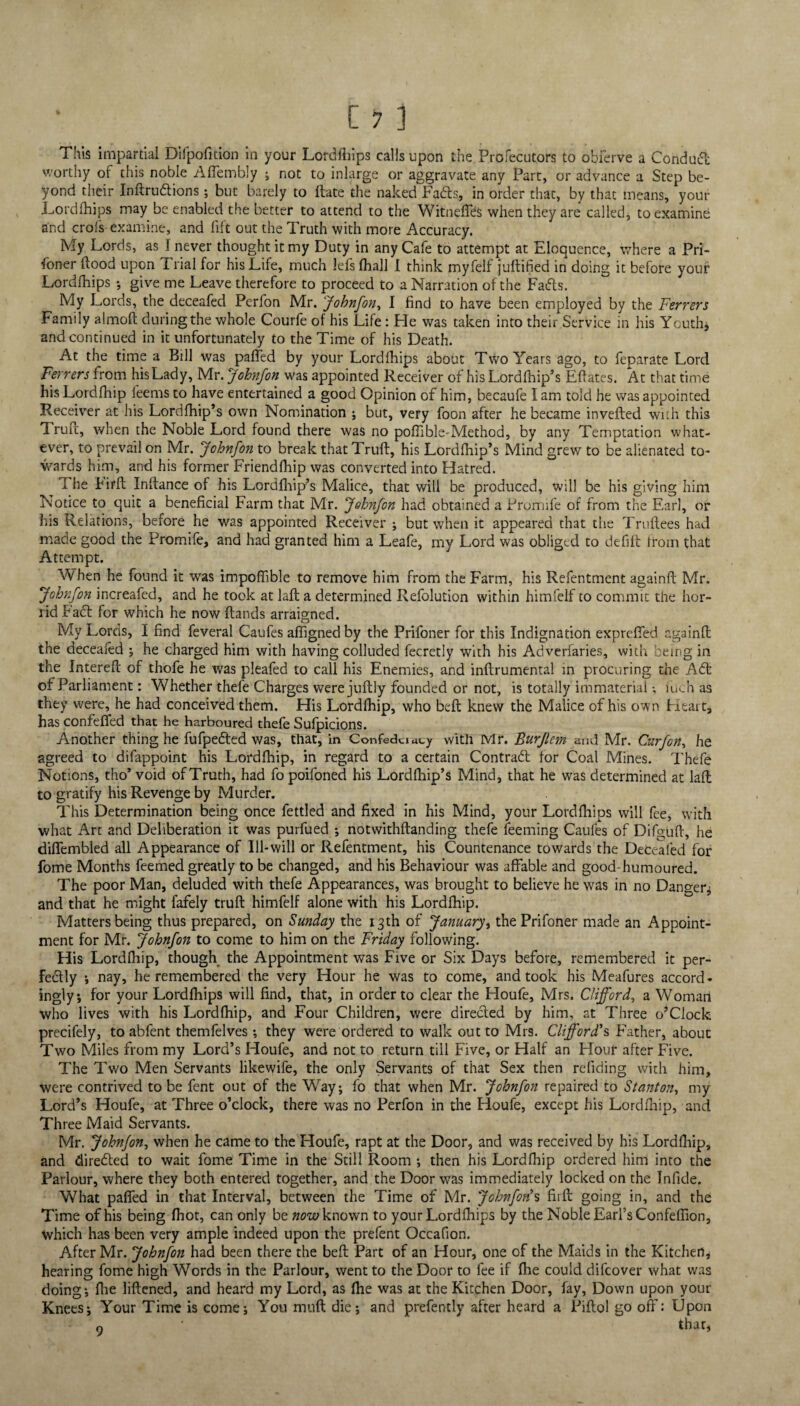 This impartial Difpofition in your Lordfhips calls upon the Profecutors to obferve a Conduct worthy of this noble Affembly ; not to inlarge or aggravate any Part, or advance a Step be¬ yond their InftruCtions; but barely to date the naked Fads, in order that, by that means, your Lordfhips may be enabled the better to attend to the WitnelTes when they are called, to examine and crofs examine, and lift out the Truth with more Accuracy. My Lords, as I never thought it my Duty in any Cafe to attempt at Eloquence, where a Pri- foner flood upon Trial for his Life, much lefs (hall I think myfelf juftified in doing it before your Lordfhips ; give me Leave therefore to proceed to a Narration of the Fads. My Lords, the deceafed Perfon Mr. Jobnfon, I find to have been employed by the Ferrers Family almoft during the whole Courfe of his Life: Fie was taken into their Service in his Youth* and continued in it unfortunately to the Time of his Death. At the time a Bill was paffed by your Lordfhips about Two Years ago, to feparate Lord Ferrers from his Lady, Mr. Johnfon was appointed Receiver of his Lordfhip’s Eflates. At that time his Lordfhip feems to have entertained a good Opinion of him, becaufe I am told he was appointed Receiver at his Lordfhip’s own Nomination ; but, very foon after he became invefted with this 1 rufl, when the Noble Lord found there was no poffible-Method, by any Temptation what¬ ever, to prevail on Mr. Johnfon to break that Truft, his Lordfhip’s Mind grew to be alienated to¬ wards him, and his former Friendfhip was converted into Hatred. 1 he bird Infiance of his Lordfhip’s Malice, that will be produced, will be his giving him Notice to quit a beneficial Farm that Mr. Johnfon had obtained a Prorrnfe of from the Earl, or his Relations, before he was appointed Receiver ; but when it appeared that the Truftees had made good the Promife, and had granted him a Leafe, my Lord was obliged to defift from that Attempt. When he found it was impoffible to remove him from the Farm, his Refentment againft Mr. Johnfon increafed, and he took at laft a determined Refolution within himfelf to commit the hor¬ rid Fact for which he now ftands arraigned. My Lords, I find feveral Caufes affigned by the Prifoner for this Indignation expreffed r.gainfl the deceafed ; he charged him with having colluded fecretly with his Adverfaries, with being in the Intereft of thofe he was pleafed to call his Enemies, and inftrumental in procuring the ACt of Parliament: Whether thefe Charges were juftly founded or not, is totally immaterial •, inch as they were, he had conceived them. His Lordfhip, who beft knew the Malice of his own Htait, has confeffed that he harboured thefe Sufpicions. Another thing he fufpeCted was, that, in Confedciacy with Mr. Burjlem and Mr. Curfon, he agreed to difappoint his Lordfhip, in regard to a certain Contract for Coal Mines. Thefe Notions, tho’ void of Truth, had fo poifoned his Lordfhip’s Mind, that he was determined at laft to gratify his Revenge by Murder. This Determination being once fettled and fixed in his Mind, your Lordfliips will fee, with what Art and Deliberation it was purfued •, notwithstanding thefe feeming Caufes of Difguft, he diffembied all Appearance of Ill-will or Refentment, his Countenance towards the Deceafed for fome Months feemed greatly to be changed, and his Behaviour was affable and good-humoured. The poor Man, deluded with thefe Appearances, was brought to believe he was in no Danger.; and that he might lafely truft himfelf alone with his Lordfhip. Matters being thus prepared, on Sunday the 13th of January, the Prifoner made an Appoint¬ ment for Mr. Johnfon to come to him on the Friday following. His Lordfhip, though the Appointment was Five or Six Days before, remembered it per¬ fectly ; nay, he remembered the very Hour he was to come, and took his Meafures accord¬ ingly, for your Lordfhips will find, that, in order to clear the Houfe, Mrs. Clifford, a Woman who lives with his Lordfhip, and Four Children, were directed by him, at Three o’clock precilely, to abfent themfelves; they were ordered to walk out to Mrs. Clifford's Father, about Two Miles from my Lord’s Houfe, and not to return till Five, or Half an Hour after Five. The Two Men Servants likewife, the only Servants of that Sex then refiding with him, were contrived to be fent out of the Way; fo that when Mr. Johnfon repaired to Stanton, my Lord’s Houfe, at Three o’clock, there was no Perfon in the Houfe, except his Lordfhip, and Three Maid Servants. Mr. Johnfon, when he came to the Houfe, rapt at the Door, and was received by his Lordfhip, and direCfed to wait fome Time in the Still Room ; then his Lordfhip ordered him into the Parlour, where they both entered together, and the Door was immediately locked on the Infide. What paffed in that Interval, between the Time of Mr. Johnfon's fiift going in, and the Time of his being (hot, can only be now known to your Lordfhips by the Noble Earl’s Confeffion, Which has been very ample indeed upon the prefent Occafion. After Mr. Johnfon had been there the beft Part of an Hour, one of the Maids in the Kitchen, hearing fome high Words in the Parlour, went to the Door to fee if fhe could difcover what was doing; fhe liftened, and heard my Lord, as fhe was at the Kitchen Door, fay, Down upon your Knees; Your Time is come; You muft die; and prefently after heard a Piftol go off: Upon o ' that*