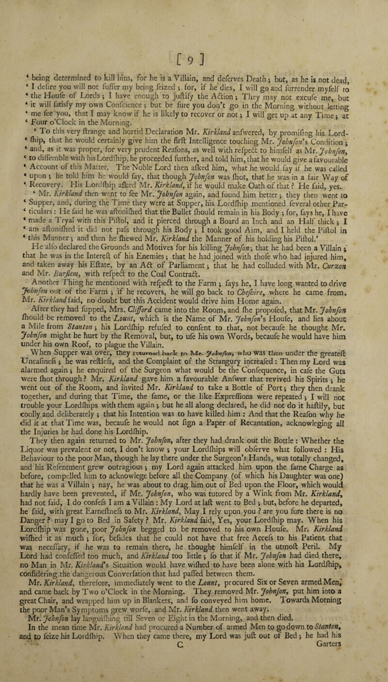 4 being determined to kill him, for he is a Villain, and deferves Death ; but, as he is not dead, 4 I defire you will not fuffer my being feized ; for, if he dies, I will go and furrender myfelf to ‘ the Houle of Lords; I have enough to juftify the A&ion; They may not excufe me, but 4 it will fatisfy my own Confcience ; but be fure you don’t go in the Morning without letting ‘ me fee you, that I may know if he is likely to recover or not; I will get up at any Time: at ‘ Four o’clock in the Morning. ‘ To this very ftrange and horrid Declaration Mr. Kirkland anfwered, by promifing his Lord- ‘ fhip» that he would certainly give him the firfb Intelligence touching Mr. Johnfon1s Condition; ‘ and, as it was proper, for very prudent Reafons, as well with refpedt to himfelf as Mr. Johnfon, ‘ to dilfemble with his Lordfhip, he proceeded further, and told him, that he would give a favourable 4 Account of this Matter. The Noble Lord then afked him, what he would fay if he was called * upon •, he told him he would fay, that though Johnfon was Ihot, that he was in a fair Way of 4 Recovery. His Lordfhip afked Mr. Kirkland, if he would make Oath of that ? He faid, yes. ‘ Mr. Kirkland then went to fee Mr. Johnfon again, and found him better; they then went to ‘ Supper, and, during the Time they were at Supper, his Lordfhip mentioned feveral other Par- 4 ticulars: He faid he was aftonifhed that the Bullet fhould remain in his Body ; for, fays he, I have 4 made a Tryal with this Piftol, and it pierced through a Board an Inch and an Half thick ; I 4 am aftonifhed it did not pafs through his Body ; I took good Aim, and I held the Piftol in 4 this Manner; and then he fhewed Mr. Kirkland the Manner of his holding his Piftol.’ He'alfo declared the Grounds and Motives for his killing Johnfon\ that he had been a Villain ; that he was in the Intereft of his Enemies; that he had joined with thofe who had injured him, and taken away his Eftate, by an Aft of Parliament; that he had colluded with Mr. Curzon and Mr. Burjlem, with refpedt to the Coal Contract. Another 1 fling he mentioned with refpedt to the Farm ; fays he, I have long wanted to drive Johnfon out ol the Farm ; if he recovers, he will go back to Cbefhire, where he came from. Mr. Kirkland faid, no doubt but this Accident would drive him Home again. Alter they had fupped, Mrs. Clifford came into the Room, and fhe propofed, that Mr. Johnfon iliould be removed to the Lount, which is the Name of Mr. Johnfon1 s Houfe, and lies about a Mile from Stanton; his Lordfhip refufed to content to that, not becaufe he thought Mr. Johnfon might be hurt by the Removal, but, to ufe his own Words, becaufe he would have him under his own Roof, to plague the Villain. When Supper was over, they returned bark to Mr. y*hnfui*, who was then under the greateft Uneafinefs; he was reftlefs, and the Complaint of the Strangury increafed: Then my Lord was alarmed again; he enquired of the Surgeon what would be the Confequence, in cafe the Guts were fhot through ? Mr. Kirkland gave him a favourable Anfwer that revived his Spirits ; he went out of the Room, and invited Mr. Kirkland to take a Bottle of Port; they then drank together, and during that Time, the fame, or the like Expreflions were repeated; I will not trouble your Lordflhips with them again ; but he all along declared, he did not do it haftily, but coolly and deliberately ; that his Intention was to have killed him : And that the Reafon why he did it at that Time was, becaufe he would not fign a Paper of Recantation, acknowleging all the Injuries he had done his Lordfhip. They then again returned to Mr. Johnfon, after they had drank out the Bottle : Whether the Liquor was prevalent or not, I don’t know ; your Lordfhips will obferve what followed : His Behaviour to the poor Man, though he lay there under the Surgeon’s Hands, was totally changed, and his Refentment grew outragious *, my Lord again attacked him upon the fame Charge as before, compelled him to acknowlege before all the Company (of which his Daughter was one) that he was a Villain ; nay, he was about to drag him out of Bed upon the Floor, which would hardly have been prevented, if Mr.. Johnfon, who was tutored by a Wink from Mr. Kirkland, had not faid, I do confefs I am a Villain : My Lord at laft went to Bed ; but, before he departed, he faid, with great Earneftnefs to Mr. Kirkland, May I rely upon you ? are you fure there is no Danger ? may I go to Bed in Safety ? Mr. Kirkland faid. Yes, your Lordfhip may. When his Lordfhip was gone, poor Johnfon begged to be removed to his own Houfe. Mr. Kirkland wilhed it as much ; for, befides that he could not have that free Accel's to his Patient that was neceftary, if he was to remain there, he thought himfelf in the utmoft Peril. My Lord had confeffed too much, and Kirkland too little ; fo that if Mr. Johnfon had died there, no Man in Mr. Kirkland's Situation would have wifhed to have been alone with his Lordlhip, confidering the dangerous Converfation that had palfed between them. Mr. Kirkland, therefore, immediately went to the Lount, procured Six or Seven armed Men^ and came back by Two o’clock in the Morning. They removed Mr. Johnfon, put him into a great Chair, and wrapped him up in Blankets, and fo conveyed him home. Towards Morning the poor Man’s Symptoms grew worfe, and Mr. Kirkland then went away. Mr. Johnfon lay languifhing till Seven or Eight in the Morning, and then died. In the mean time Mr. Kirkland had procured a Number of armed Men to go down to Stanton, and to feize his Lordfhip. When they came there, my Lord was juft out of Bed; he had his C Garters