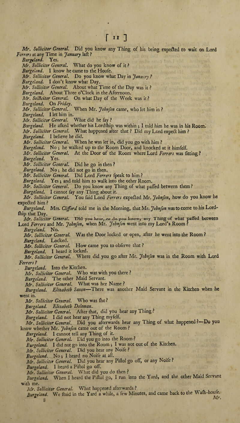 • r»] Mr. Sollicitor General. Did you know any Thing of his being expe&ed to wait on Lord Ferrers at any Time in January laft ? Burgeland. Yes. Mr. Sollicitor General. What do you know of it ? Burgeland. I know he came to the Houfe. Mr. Sollicitor General. Do you know what Day in January ? Burgeland. I don’t know what Day. Mr. Sollicitor General. About what Time of the Day was it ? Burgeland. About Three o’clock in the Afternoon. Mr. Solicitor General. On what Day of the Week was it? Burgeland. On Friday. Mr. Sollicitor General. When Mr. Johnfon came, who let him in ? Burgeland. I let him in. Mr. Sollicitor General. What did he fay ? Burgeland. He afked whether his Lord (hip was within ; I told him he was in his Room,' Mr. Sollicitor General. What happened after that ? Did my Lord expetft him ? Burgeland. I believe he did. Mr. Sollicitor General. When he was let in, did you go with him ? Burgeland. No ; he walked up to the Room Door, and knocked at it himfelf. Mr. Sollicitor General. At the Door of the Room where Lord Ferrers was fitting? Burgeland. Yes. Mr. Sollicitor General. Did he go in then ? Burgeland. No •, he did not go in then. Mr. Sollicitor General. Did Lord Ferrers fpeak to him ? Burgeland. Yes ; and told him to walk into the other Room. Mr. Sollicitor General. Do you know any Thing of what paffed between them ? Burgeland. I cannot fay any Thing about it. Mr. Sollicitor General. You faidLord Ferrers expe&ed Mr. Johnfon, how do you know he expe&ed him ? Burgeland. Mrs. Clifford told me in the Morning, that Mr. Johnfon was to come to his Lord- fhip that Day. Mr. Sollicitor General. Did you kpar, or do you know, any Thing of what paffed between Lord Ferrers and Mr. Johnfon, when Mr. Johnfon went into my Lord’s Room ? Burgeland. No. - Mr. Sollicitor General. Was the Door locked or open, after he went into the Room ? Burgeland. Locked. Mr. Sollicitor General. How came you to obferve that ? Burgeland. I heard it locked. Mr. Sollicitor General. Where did you go after Mr. Johnfon was in the Room with Lord . Ferrers? Burgeland. Into the Kitchen. Mr. Sollicitor General. Who was with you there ? Burgeland. The other Maid Servant. Mr. Sollicitor General. What was her Name ? Burgeland. Elizabeth Saxon—There was another Maid Servant in the Kitchen when he went in. Mr. Sollicitor General. Who was (he ? Burgeland. Elizabeth Voleman. Mr. Sollicitor General. After that, did you hear any Thing ? Burgeland. I did not hear any Thing myfelf. Mr, Sollicitor General. Did you afterwards hear any Thing of what happened ?—Do you know whether Mr. Johnfon came out of the Room ? Burgeland. I cannot tell any Thing of it. Mr. Sollicitor General. Did you go into the Room ? Burgeland. I did not go into the Room ; I was not out of the Kitchen. Mr. Sollicitor General. Did you hear any Noife ? Burgeland. No •, I heard no Noife at all. Mr. Sollicitor General. Did you hear any Piftol go off, or any Noife ? Burgeland. 1 heard a Piftol go off. Mr. Sollicitor General. What did you do then ? Burgeland. When I heard the Piftol go, I run into the Yard, and the other Maid Servant with me. Mr. Sollicitor General. What happened afterwards ? f Burgeland. We ftaid in the Yard a while, a few Minutes, and came back to the Walh-houfe.