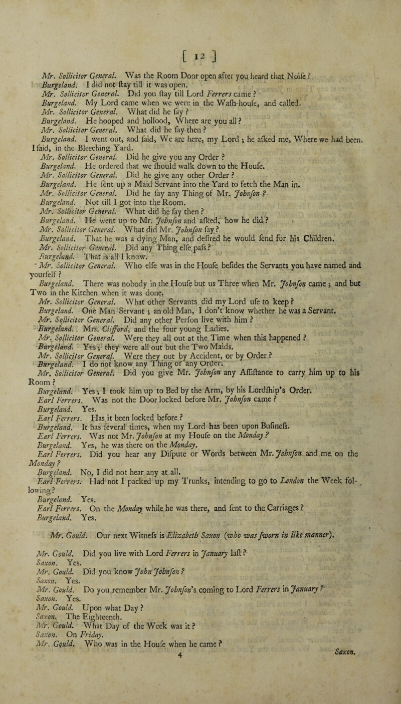 Mr. Sollicitor General Was the Room Door open after you heard that Noife ?. Burgeland. I did not ftay till it was open. Mr. Sollicitor General. Did you ftay till Lord Ferrers came ? Burgeland. My Lord came when we were in the Walh-houfe, and called, Mr. Sollicitor General. What did he fay ? Burgeland. He hooped and hollood. Where are you all ? Mr. Sollicitor General. What did he fay then ? Burgeland. I went out, and faid, We are here, my Lord $ he afked me, Where we had been, I Laid, in the Bleeching Yard. Mr. Sollicitor General. Did he give you any Order ? Burgeland. He ordered that we fhould walk down to the Houfe. Mr. Sollicitor General. Did he give any other Order ? Burgeland. He fent up a Maid Servant into the Yard to fetch the Man in. Mr. Sollicitor General. Did he fay any Thing of Mr. Jobnfon P Burgeland. Not till I got into the Room. Mr. Sollicitor General. What did he fay then ? Burgeland. He went up to Mr. Johnfon and afked, how he did ? < Mr. Sollicitor General. What did Mr. Johnfon fay ? Burgeland. That he was a dying Man, and defired he would fend for his Children. Mr. Sollicitor General. Did any Thing elfe.pafs ? Burgeland. That is all 1 know. ' Mr. Sollicitor General. Who elfe was in the Houfe befides the Servants you have named and yourfelf ? Burgeland. There was nobody in the Houfe but us Three when Mr. Johnfon came ; and but Two in the Kitchen when it was done. Mr. Sollicitor General. What other Servants did my Lord ufe to keep ? Burgeland. One Man Servant *, an old Man, I don’t know whether he was a Servant. Mr. Sollicitor General. Did any other Perfon live with him ? Burgeland. Mrs. Clifford, and the four young Ladies. Mr. Sollicitor General. Were they all out at the Time when this happened ? Burgeland. Yes -, they were all out but the Two Maids. Mr. Sollicitor General. Were they out by Accident, or by Order ? Burgeland. I do not know any Thing of any Order. Mr. Sollicitor General. Did you give Mr. Johnfon any Afliftance to carry him up to his Room ? Burgeland. Yes •, I took him up to Bed by the Arm, by his Lordfhip’s Order. Earl Ferrers. Was not the Door locked before Mr. Johnfon came ? Burgeland. Yes. Earl Ferrers. Has it been locked before ? Burgeland. It has feveral times, when my Lord has been upon Bufinels. Earl Ferrers. Was not Mr. Johnfon at my Houfe on the Monday P Burgeland. Yes, he was there on the Monday. Earl Ferrers. Did you hear any Difpute or Words between Mr. Johnfon and me on the Monday P Burgeland. No, I did not hear any at all. Earl Ferrers. Had not I packed up my Trunks, intending to go to London the Week fol¬ lowing? Burgeland. Yes. Earl Ferrers. On the Monday while he was there, and fent to the Carriages ? Burgeland. Yes. Mr. Gould. Our next Witnefs is Elizabeth Saxon (who was fworn in like manner). Mr. Gould. Did you live with Lord Ferrers in January laft ? Saxon. Yes. Mr. Gould. Did you know John Johnfon P Saxon. Yes. Mr. Gould. Do you remember Mr. Johnfon s coming to Lord Ferrers in January ? Saxon. Yes. Mr. Gould. Upon what Day ? Saxon. The Eighteenth. Mr. Gould. What Day of the Week was it ? Saxon. On Friday. Mr. Gould. Who was in the Houfe when he came ? 4