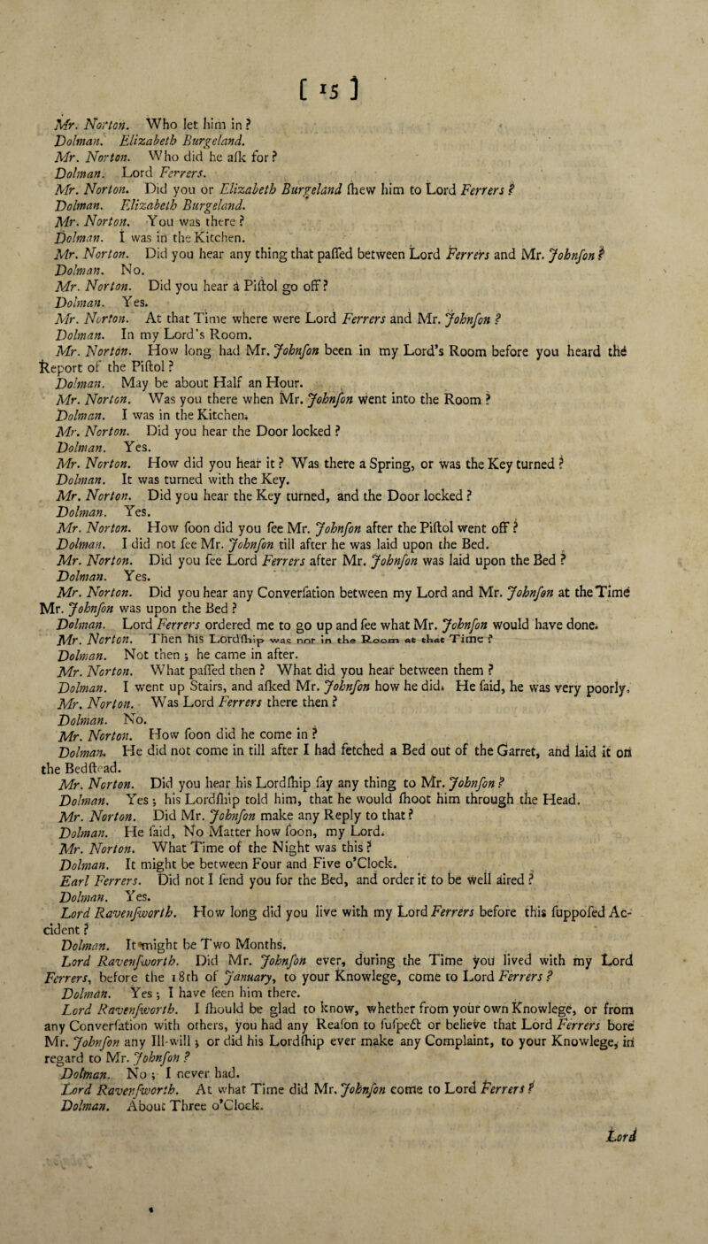 [ 3 Mr. Norton. Who let him in ? Dolman. Elizabeth Burgeland. Mr. Norton. Who did he alk for? Dolman. Lord Ferrers. Mr. Norton. Did you or Elizabeth Burgeland fhew him to Lord Ferrers ? Dolman. Elizabeth Burgeland. Mr. Norton. You was there ? Dolman, t was in the Kitchen. Mr. Norton. Did you hear any thing that palled between Lord Ferrers and Mr. Johnfon $ Dolman. No. Mr. Norton. Did you hear a Piftol go off? Dolman. Yes. Mr. Norton. At that Time where were Lord Ferrers and Mr. johnfon ? Dolman. In my Lord’s Room. Mr. Norton. How long had Mr. Johnfon been in my Lord’s Room before you heard the Report of the Piftol ? Dolman. May be about Half an Hour. Mr. Norton. Was you there when Mr. Johnfon went into the Room ? Dolman. I was in the Kitchen* Mr. Norton. Did you hear the Door locked ? Dolman. Yes. Mr. Norton. How did you hear it ? Was there a Spring, or was the Key turned t Dolman. It was turned with the Key. Mr. Norton. Did you hear the Key turned, and the Door locked ? Dolman. Yes. Mr. Norton. How foon did you fee Mr. Johnfon after the Piftol went off ? Dolman. I did not fee Mr. Johnfon till after he was laid upon the Bed. Mr. Norton. Did you fee Lord Ferrers after Mr. Johnfon was laid upon the Bed ? Dolman. Yes. Mr. Norton. Did you hear any Converfation between my Lord and Mr. Johnfon at the Time Mr. Johnfon was upon the Bed ? Dolman. Lord Ferrers ordered me to go up and fee what Mr. Johnfon would have done* Mr. Norton. Then his 'Lordfhlp wac not in the Room at that 'Time ? Dolman. Not then ; he came in after. Mr. Norton. What palled then ? What did you hear between them ? Dolman. I went up Stairs, and afked Mr. Johnfon how he did* He faid, he was very poorly, Mr. Norton. Was Lord Ferrers there then ? Dolman. No. Mr. Norton. How foon did he come in ? Dolman. Pie did not come in till after I had fetched a Bed out of the Garret, and laid it on the BedfLad. Mr. Norton. Did you hear his Lordlhip fay any thing to Mr. Johnfon ? Dolman. Yes ; his Lordlhip told him, that he would fhoot him through the Head. Mr. Norton. Did Mr. Johnfon make any Reply to that ? Dolman. He laid. No Matter how loon, my Lord* Mr. Norton. What Time of the Night was this ? Dolman. It might be between Four and Five o’Clock. Earl Ferrers. Did not I fend you for the Bed, and order it to be well aired ? Dolman. Yes. Lord Ravenfwortb. How long did you live with my Lord Ferrers before this fuppofed Ac- cident ? Dolman. It*might be Two Months. Lord Ravenfwortb. Did Mr. Johnfon ever, during the Time you lived with my Lord Ferrers, before the 18 ch of January, to your Knowlege, come to Lord Ferrers ? Dolman. Yes; I have feen him there. Lord Ravenfwortb. I fliould be glad to know, whether from your own Knowlege, or from any Converfation with others, you had any Reafon to fufpeft or believe that Lord Ferrers bore Mr. Johnfon any Ill-will; or did his Lordlhip ever make any Complaint, to your Knowlege, in regard to Mr. Johnfon ? Dottnan. No ; I never had. Lord Ravenfwortb. At what Time did Mr. Johnfon come to Lord Ferrers 1 Dolman. About Three o’Clock. Lord %