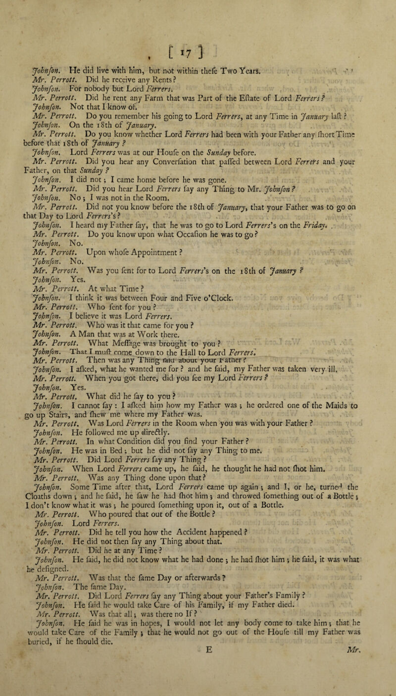 Johnfon. He did live with him, but not within thefe Two Years. ' Mr. Perrott. Did he receive any Rents ? Johnfon. For nobody but Lord Ferrers. Mr. Perrott. Did he rent any Farm that was Part of the Eftate of Lord Ferrers ? Johnfon. Not that I know oh Mr. Perrott. Do you remember his going to Lord Ferrers, at any Time in January laft ? Johnfon. On the 18th of January. Mr. Perrott. Do you know whether Lord Ferrers had been with your Father any fhortTimc before that 18th of January ? Johnfon. Lord Ferrers was at our Houfe on the Sunday before. Mr. Perrott. Did you hear any Converfation that paffed between Lord Ferrers and your Father, on that Sunday ? Johnfon. I did not; I came home before he was gone. Mr. Perrott. Did you hear Lord Ferrers fay any Thing to Mr. Johnfon? Johnfon. No; I was not in the Room. Mr. Perrott. Did not you know before the 18th of January, that your Father was to go on that Day to Lord Ferrers's ? Johnfon. I heard my Father fay, that he was to go to Lord Ferrers's on the Friday„ . Mr. Perrott. Do you know upon what Occafion he was to go ? Johnfon. No. Mr. Perrott. Upon whofe Appointment ? Johnfon. No. Mr. Perrott. Was you fent for to Lord Ferrer s's on the 18 th of January ? Johnfon. Yes. Mr. Perrott. At what Time ? Johnfon. I think it was between Four and Five o’Clock. Mr. Perrott. Who fent for you ? Johnfon. I believe it was Lord Ferrers. Mr. Perrott. Who was it that came for you ? Johnfon. A Man that was at Work there. Mr. Perrott. What Mefiage was brought to you ? Johnfon. That T mud- rnme down to the Hall to Lord Ferrers. Mr. Perrott. Then was any Thing faiu about your f ather t Johnfon. I alked, what he wanted me for ? and he faid, my Father was taken very ill, Mr. Perrott. When you got there, did you fee my Lord Ferrers ? Johnfon. Yes. Mr. Perrott. What did he fay to you ? Johnfon. I cannot fay : I afked him how my Father was ; he ordered one of the Maids to go up Stairs, and fliew me where my Father was. Mr. Perrott. Was Lord Ferrers in the Room when you was with your Father ? Johnfon. He followed me up dire&ly. Mr. Perrott. In what Condition did you find your Father ? Johnfon. He was in Bed ; but he did not fay any Thing to me. Mr. Perrott. Did Lord Ferrers fay any Thing ? Johnfon. When Lord Ferrers came up, he faid, he thought he had not (hot him. Mr. Perrott. Was any Thing done upon that? Johnfon. Some Time after that. Lord Ferrers came up again ; and I, or he, turned the Cloaths down ; and he faid, he faw he had foot him ; and throwed fomething out of a Bottle; I don’t know what it was; he poured fomething upon it, out of a Bottle. Mr. Perrott. Who poured that out of the Bottle ? Johnfon. Lord Ferrers. Mr. Perrott. Did he tell you how the Accident happened ? Johnfon. He did not then fay any Thing about that. Mr. Perrott. Did he at any Time ? Johnfon. He faid, he did not know what he had done ; he had fiiot him ; he faid, it was what he defigned. Mr. Perrott. Was that the fame Day or afterwards? Johnfon. The fame Day. Mr. Perrott. Did Lord Ferrers fay any Thing about your Father’s Family ? Johnfon. He faid he would take Care of his Family, if my Father died. Mr. Perrott. Was that all; was there no If? Johnfon. He faid he was in hopes, I would not let any body come to take him; that he would take Care of the Family ; that he would not go out of the Houfe till my Father was buried, if he fiiould die.