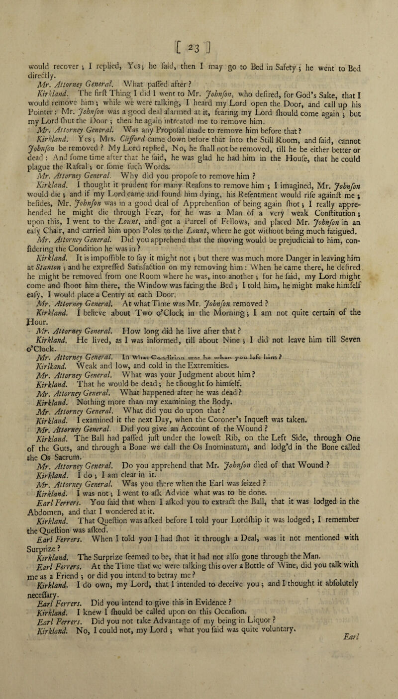 would recover ; I replied, Yes; he laid, then I may go to Bed in Safety; he went to Bed direCtly. Mr. Attorney General. What palled after ? Kirkland. The firft Thing I did I went to Mr. Johnfon, who defired, for God’s Sake, that I would remove him ; while we were talking, I heard my Lord open the Door, and call up his Pointer: Mr. Johnfon was a good deal alarmed at it, fearing my Lord lhould come again ; but my Lord fhut the Door ; then he again intreated me to remove him. Mr. Attorney General. Was any Propofal made to remove him before that? Kirkland. Yes; Mrs. Clifford came down before that into the Still Room, and faid, cannot Johnfon be removed ? My Lord replied, No, he lhall not be removed, till he be either better or dead : And fome time after that he faid, he was glad he had him in the Houfe, that he could plague the Rafcal ; or fome fuch Words. Mr. Attorney General. Why did you propofe to remove him ? Kirkland. I thought it prudent for many Reafons to remove him ; I imagined, Mr. Johnfon would die ; and if my Lord came and found him dying, his Refentment would rife againft me ; befides, Mr. Johnfon was in a good deal of Apprehenfion of being again fhot; I really appre¬ hended he might die through Fear, for he was a Man of a very weak Conftitution; upon this, I went to the Lount, and got a Parcel of Fellows, and placed Mr. Johnfon in an ealy Chair, and carried him upon Poles to the Lount, where he got without being much fatigued. Mr. Attorney General. Did you apprehend that the moving would be prejudicial to him, con- fidering the Condition he was in ? Kirkland. It is impoffible to fay it might not ; but there was much more Danger in leaving him at Stanton ; and he expreffed Satisfaction on my removing him : When he came there, he defired he might be removed from one Room where he was, into another; for he faid, my Lord might come and fnoot him there, the Window was facing the Bed ; I told him, he might make himfelf eafy, I would place a Centry at each Door. Mr. Attorney General. At what Time was Mr. Johnfon removed ? Kirkland. I believe about Two o’clock in the Morning; I am not quite certain of the Hour. Mr. Attorney General. How long did he live after that ? Kirkland, He lived, as I was informed, till about Nine ; I did not leave him till Seven ©’Clock. fydr. Attorney Genercil. in wiiat Conriin/^n nwe «»!»««. y©v» lofc lum ? Kirlkand. Weak and low, and cold in the Extremities. Mr. Attorney General. What was your Judgment about him? Kirkland. That he would be dead ; he thought fo himfelf. Mr. Attorney General. What happened after he was dead ? Kirkland. Nothing more than my examining the Body. Mr. Attorney General. What did you do upon that ? Kirkland. I examined it the next Day, when the Coroner’s Inqueft Mr. Attorney General. Did you give an Account of the Wound ? Kirkland. The Ball had paffed juft under the loweft Rib, on the of the Guts, and through a Bone we call the Os Inominatum, and the Os Sacrum. Mr. Attorney General. Do you apprehend that Mr. Johnfon died Kirkland. I do ; I am clear in it. Mr. Attorney General. Was you there when the Earl was feized ? Kirkland. I was not; I went to afk Advice what was to be done. Earl Ferrers. You faid that when I afked you to extraCt the Ball, Abdomen, and that I wondered at it. Kirkland. That Queftion was afked before I told your Lordfhip it was lodged; I remember theQueftion was afked. Earl Ferrers. When I told you I had fhot it through a Deal, was it not mentioned with Surprize ? Kirkland, The Surprize feemed to be, that it had not alfo gone through the Man. Earl Ferrers. At the Time that we were talking this over a Bottle of Wine, did you talk with me as a Friend ; or did you intend to betray me ? » Kirkland. I do own, my Lord, that 1 intended to deceive you ; and I thought it abfolutely neceffary. Earl Ferrers. Did you intend to give this in Evidence ? Kirkland. I knew I fhould be called upon on this Occafion. Earl Ferrers. Did you not take Advantage of my being in Liquor ? Kirkland. No, I could not, my Lord ; what you faid was quite voluntary. was taken. Left Side, through One lodg’d in the Bone called of that Wound ? that it was lodged in the Earl