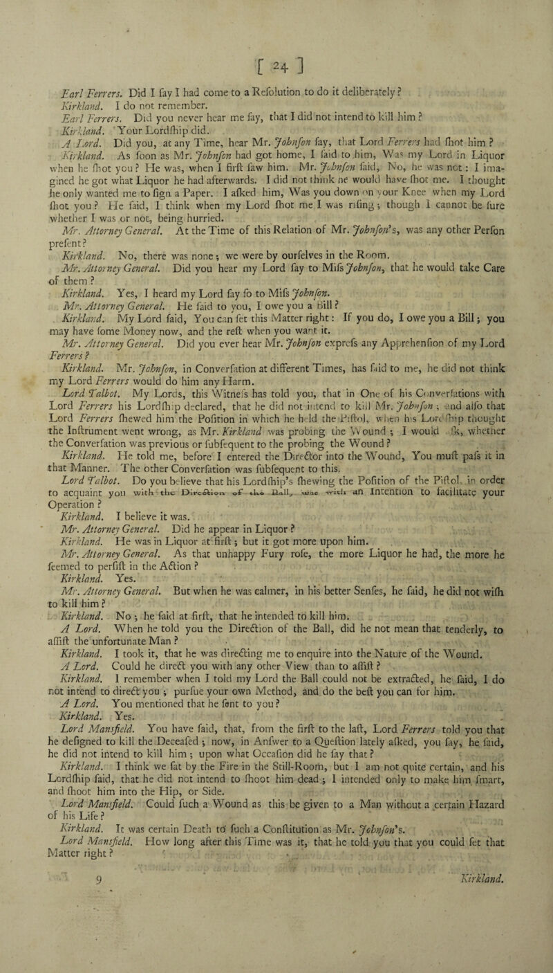 Lari Ferrers. Did I fay I had come to a Refolution to do it deliberately ? Kirkland. I do not remember. Earl Ferrers. Did you never hear me fay, that I did not intend to kill him ? Kirkland. Your Lordfhip did. A Lord. Did you, at any Time, hear Mr. Johnfon fay, that Lord Ferrers had {hot him ? Kirkland. As foon as Mr. Johnfon had got home, I faid to him, Was my Lord in Liquor when he fhot you ? He was, when I firft faw him. Mr. Johnfon faid. No, he was net: I ima¬ gined he got what Liquor he had afterwards. I did not flunk ne would have (hot me. I thought he only wanted me to fign a Paper. I afked him, Was you down on your Knee when my Lord fhot you ? He faid, I think when my Lord fhot me I was riling ; though I cannot be lure whether I was or not, being hurried. Mr. Attorney General. At the Time of this Relation of Mr. Johnfon9s, was any other Perfon prefent? ■ . Kirkland. No, there was none -, we were by ourfelves in the Room. Mr. Attorney General. Did you hear my Lord fay to Mifs Johnfon, that he would take Care of them ? Kirkland. Yes, I heard my Lord fay fo to Mifs Johnfon. Mr. Attorney General. He faid to you, I owe you a Bill ? Kirkland. My Lord faid, You can fet this Matter right: If you do, I owe you a Bill; you may have fome Money now, and the reft when you want it. Mr. Attorney General. Did you ever hear Mr. Johnfon exprefs any Apprehenfion of my Lord Ferrers ? Kirkland. Mr. Johnfon, in Converfation at different Times, has faid to me, he did not think my Lord Ferrers would do him any Harm. Lord Talbot. My Lords, this Witneis has told you, that in One of his Converfations with Lord Ferrers his Lordfhip declared, that he did not intend to kill Mr. Johnfon ; and alfo that Lord Ferrers fhewed him the Pofition in which he held the PiftoJ, when h-s Lore Tip thought the Inftrument went wrong, as Mr .Kirkland was probing the Wound ; I would k, whether the Converfation was previous or fubfequent to the probing the Wound ? Kirkland. He told me, before I entered the Diredtor into the Wound, You muft pafs it in that Manner. The other Converfation was fubfequent to this. Ford Talbot. Do you believe that his Lordfhip’s Ihewing the Pofition of the Piftol in order to acquaint you with the oircciion of tk® Uaii., mac -urich an Intention to facilitate your Operation ? Kirkland. I believe it was. Mr. Attorney General. Did he appear in Liquor ? Kirkland. He was in Liquor at firft but it got more upon him. Mr. Attorney General. As that unhappy Fury rofe, the more Liquor he had, the more he feemed to perfift in the A<5tion ? Kirkland. Yes. Mr. Attorney General. But when he was calmer, in his better Senfes, he faid, he did not wilh to kill him ? Kirkland. No •, he faid at firft, that he intended to kill him. A Lord. When he told you the Diredlion of the Ball, did he not mean that tenderly, to afiift the unfortunate Man ? Kirkland. I took it, that he was directing me to enquire into the Nature of the Wound. A Lord. Could he direft you with any other View than to affift ? Kirkland. 1 remember when I told my Lord the Ball could not be extracted, he faid, I do not intend to diredl you ; purfue your own Method, and do the beft you can for him. A Lord. You mentioned that he font to you ? Kirkland. Yes. Lord Mansfield. You have faid, that, from the firft to the laft, Lord Ferrers told you that he defigned to kill the Deceafed *, now, in Anfwer to a Queftion lately afked, you fay, he laid, he did not intend to kill him ; upon what Occafion did he fay that ? Kirkland. I think we fat by the Fire in the Still-Room, but 1 am not quite certain, and his Lordfhip faid, that he did not intend to fhoot him dead ; 1 intended only to make him fmart, and fhoot him into the Flip, or Side. Lord Mansfield. Could fuch a Wound as this be given to a Man without a certain Hazard of his Life ? Kirkland. It was certain Death to fuch a Conftitution as Mr. Johnfon*s. Lord Mansfield. How long after this Time was it, that he told you that you could fet that Matter right ? ' - \