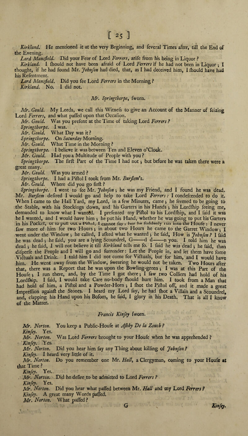 Kirkland. He mentioned it at the very Beginning, and feveral Times after, till the End of the Evening. Lord Mansfield. Did your Fear of Lord Ferrers, arife from his being in Liquor ? Kirkland. I fhould not have been afraid of Lord Ferrers if he had not been in Liquor; I thought, if he had found Mr. Johnfon had died, that, as I had deceived him, I fhould have had his Refentment. Lord Mansfield. Did you fee Lord Ferrers in the Morning ? Kirkland. No. I did not. Mr. Springthorpe, fworn. Mr. Gould. My Lords, we call this Witnefs to give an Account of the Manner of feizing Lord Ferrers, and what pafled upon that Occafioti. Mr. Gould. Was you prefent at the Time of taking Lord Ferrers ? Springthorpe. I was. Mr. Gould. What Day was it? Springthorpe. On Saturday Morning. Mr. Gould. What Time in the Morning ? Springthorpe. I believe it was between Ten and Eleven o’Clock. Mr. Gould. Had you a Multitude of People with you ? Springthorpe. The firil Part of the Time I had not; but before he was taken there were a great many. Mr. Gould. Was you armed ? Springthorpe. I had a Piftol I took from Mr. Burfiem’s. Mr. Gould. Where did you go firft ? Springthorpe. I went to fee Mr. Johnfon •, he was my Friend, and I found he was dead. Mr. Burfiem defired I would go and help to take Lord Ferrers: I condefcended to do it. When I came to the Hall Yard, my Lord, in a few Minutes, came; he feemed to be going to the Stable, with his Stockings down, and his Garters in his Hands ; his Lordfhip feeing me, demanded to know what I wanted. I prefented my Piftol to his Lordfhip, and I faid it was he I wanted, and I would have him ; he put his Hand, whether he was going to put his Garters in his Pocket, or 10 pull uui a. Piftol, T cannot fay : hnr he fuddenly run into the Houle : I never faw more of him for two Honrs; in about two Hours he came to the Garret Window; I went under the Window ; he called, I afked what he wanted ; he faid, How is Johnfon ? I faid he was dead •, he faid, you are a lying Scoundrel, G-d d-n you. I told him he was dead ; he faid, I will not believe it till Kirkland tells me fo. I faid he was dead ; he faid, then difperfe the People and I will go and furrender: Let the People in, and let them have fome Vi&uals and Drink. I told him I did not come for Victuals, but for him, and I would have him. He went away from the Window, fwearing he would not be taken. Two Hours after that, there was a Report that he was upon the Bowling-green ; I was at this Part of the Houfe; I run there, and, by the Time I got there; I faw two Colliers had hold of his Lordfhip. I faid, I would take Care no-body fhould hurt him. I took from a Man that had hold of him, a Piftol and a Powder-Horn ; I (hot the Piftol off, and it made a great Impreflion againft the Stones. I heard my Lord fay, he had {hot a Villain and a Scoundrel, and, clapping his Hand upon his Bofom, he faid, I glory in his Death. That is all I knovr of the Matter. Francis Kinfey fworn. Mr. Norton. You keep a Public-Houfe at AJhby De la Zouch ? Kinfey. Yes. Mr. Norton. Was Lord Ferrers brought to your Houfe when he was apprehended ? Kinfey.. -Yes. Mr. Norton. Did you hear him fay any Thing about killing of Johnfon ? Kinfey. I heard very little of it. Mr. Norton. Do you remember one Mr. Hall, a Clergyman, coming to your Houfe at that Time ? Kinfey. Yes. Mr. Norton. Did he defire to be admitted to Lord Ferrers ? Kinfey. Yes. Mr. Norton. Did you hear what paffed between Mr. Hall and my Lord Ferrers ? Kinfey. A great many Words paffed. Mr. Norton. What pafled? G > Kinfey. G