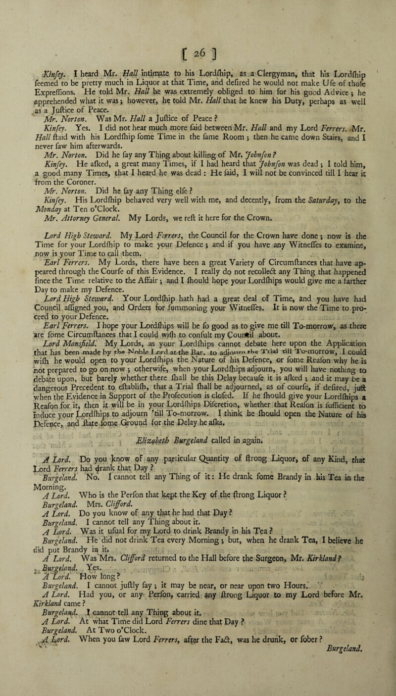 , **“ - / \ N Kinfey. I heard Mr. Hall intirnate to his Lordfhip, as a Clergyman, that his Lordfhip Teemed to be pretty much in Liquor at that Time, arid defired he would not make Ufe of thofe Expreflions. He told Mr. Hall he was extremely obliged to him for his good Advice j he apprehended what it was; however, he told Mr. Hall that he knew his Duty, perhaps as well as a Juftice of Peace. Mr. Norton. Was Mr. Hall a Juftice of Peace ? Kin fey. Yes. I did not hear much more faid between Mr. Hall and my Lord Ferrers. ;Mr. Hall ftaid with his Lordfhip fome Time in the fame Room ; then he came down Stairs, and I never faw him afterwards. Mr. Norton. Did he fay any Thing about killing of Mr. Johnfon ? Kinfey. He afked, a great many Times, if I had heard that Johnfon was dead ; I told him, a good many Times, that I heard he was dead : He faid, I will not be convinced till I hear it from the Coroner. Mr. Norton. Did he fay any Thing elfe ? Kinfey. His Lordfhip behaved very well with me, and decently, from the Saturday^ to the Monday at Ten o’Clock. Mr. Attorney General. My Lords, we reft it here for the Crown. Lord High Steward. My Lord Ferrers, the Council for the Crown have done *, now is the Time for your Lordfhip to make your Defence 5 and if you have any Witneffes to examine, now is your Time to call them. Earl Ferrers. My Lords, there have been a great Variety of Circumftances that have ap¬ peared through the Courfe of this Evidence. I really do not recoiled any Thing that happened fince the Time relative to the Affair; and I fhould hope your Lordfhips would give me a farther Day to make my Defence. Lord High Steward. Your Lordfhip hath had a great deal of Time, and you have had Council affigned you, and Orders for fummoning your Witneffes. It is now the Time to pro¬ ceed to your Defence. Earl Ferrers. I hope your Lordfhips will be fo good as to give me till To-morrow, as there are fome Circumftances that I could wifh to confult my Countil about. Lord Mansfield. My Lords, as your Lordfhips cannot debate here upon the Application that has been made by the Noble Lord at>the Bar, to adjourn rhe Trial till To-morrow, I could wifh he would open to your Lordfhips the Nature of his Defence, or fome Reafon why he is not prepared to go on now ; otherwife, when your Lordfhips adjourn, you will have nothing to debate upon, but barely whether there fhall be this Delay becaufe it is afked *, and it may be a dangerous Precedent to eftablifh, that a Trial fhall be adjourned, as of courfe, if defired, juft when the Evidence in Support of the Profecution is clofed. If he fhould give your Lordfhips a Reafon for it, then it will be in your Lordfhips Difcretion, whether that Reafon is fufficient to induce your jlordfhips to adjourn ’till To-morrow. I think he fhould open the Nature of his Defence, and ftate fome Ground for the Delay he afks. \ • f! j V. «»1 i ^ J X. Elizabeth Burgeland called in again. ;. . ' • • . ; A Lord. Do you know of any particular Quantity of ftrong Liquor, of any Kind, that Lord Ferrers had drank that Day ? Burgeland. No. I cannot tell any Thing of it: He drank fome Brandy in his Tea in the Morning. A Lord. Who is the Perfon that kept the Key of the ftrong Liquor ? Burgeland. Mrs. Clifford. A Lord. Do you know of any that he had that Day ? Burgeland. I cannot tell any Thing about it. A Lord. Was it ufual for my Lord to drink Brandy in his Tea ? Burgeland. He did not drink Tea every Morning j but, when he drank Tea, I believe he did put Brandy in it. A Lord. Was Mrs. Clifford returned to the Hall before the Surgeon, Mr. Kirkland? , Burgeland. Yes. ; > , ' A Lord. How long? j Burgeland. I cannot juftly fay; it may be near, or near upon two Hours.' A Lord. Had you, or any- Perfon, carried any ftrong Liquor to my Lord before Mr. Kirkland came ? Burgeland,. I cannot tell any Thing about it. A Lord. At what Time did Lord Ferrers dine that Day ? Burgeland. At Two o’Clock. . A Lord. When you faw Lord Ferrers, after the Fad, was he drunk, or fober ? ' Burgeland.