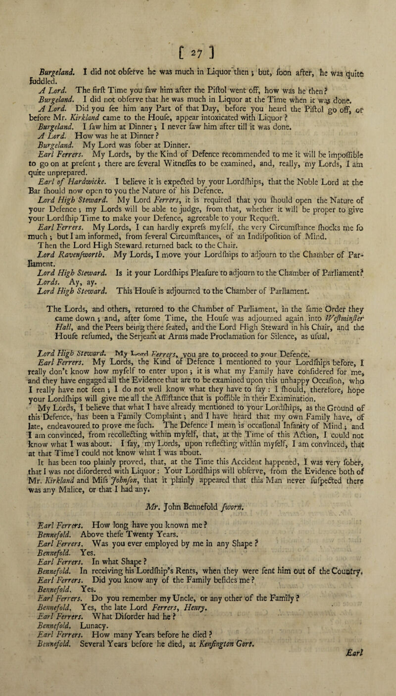 Burgeland. I did not obferve be was much in Liquor'then ; but, foon after, he was duitfc Fuddled. A Lord. The firft Time you faw him after the Piftol went off, how was he then ? Burgeland. I did not obferve that he was much in Liquor at the Time when it was done. A Lord. Did you fee him any Part of that Day, before you heard the Piftol go off, or before Mr. Kirkland came to the Houfe, appear intoxicated with Liquor ? Burgeland. I faw him at Dinner; I never faw him after till it was done. A Lord. How was he at Dinner ? Burgeland. My Lord was fober at Dinner. Earl Ferrers. My Lords, by the Kind of Defence recommended to me it will be impoffible to go on at prefent; there are feveral Witneffes to be examined, and, really, my Lords, I am quite unprepared. Earl of Hardwicke. I believe it is expedted by your Lordihips, that the Noble Lord at the Bar Ihould now open to you the Nature of his Defence. Lord High Steward. My Lord Ferrers, it is required that you Ihould open the Nature of your Defence •, my Lords will be able tc judge, from that, whether it will be proper to give your LordfhipTime to make your Defence, agreeable to your Requeft. Earl Ferrers. My Lords, I can hardly exprefs myfelf, the very Circumftance Ihocks me fo much *, but I am informed, from feveral Circumftances, of an Indifpofition of Mind. Then the Lord High Steward returned back to the Chair. Lord Ravenfworth. My Lords, I move your Lordihips to adjourn to the Chamber of Par¬ liament. Lord High Steward. Is it your Lordihips Pleafure to adjourn to the Chamber of Parliament? Lords. Ay, ay. Lord High Steward. This Houfe is adjourned to the Chamber of Parliament. The Lords, and others, returned to the Chamber of Parliament, in the fame Order they came down ; and, after fome Time, the Houfe was adjourned again into TVeJlminJler Half and the Peers being there feated, and the Lord High Steward in his Chair, and the Houfe refumed, the Serjeant at Arms made Proclamation for Silence, as ufual. Lord High Steward. My Lord Ferrers, vou are to proceed to your Defence. Earl Ferrers. My Lords, the Kind of Defence I mentioned to your Lordihips before, I really don’t know how myfelf to enter upon; it is what my Family have confidered for me, and they have engaged all the Evidence that are to be examined upon this unhappy Occafion, who I really have not feen ♦, I do not well know what they have to fay : I Ihould, therefore, hope your Lordihips will give me all the Affiftance that is poftible in their Examination. My Lords, I believe that what I have already mentioned to your Lordihips, as the Ground of this Defence, has been a Family Complaint •, and I have heard that my own Family have, of Jate, endeavoured to prove me fuch. The Defence I mean is occafional Infanity of Mind ; and I am convinced, from recolledting within myfelf, that, at the Time of this Adtion, I could not know what I was about. I fay, my Lords, upon reflecting within myfelf, I am convinced, that at that Time I could not know what I was about. It has been too plainly proved, that, at the Time this Accident happened, I was very fober, that I was not difordered with Liquor: Your Lordihips will obferve, from the Evidence both of Mr. Kirkland and Mifs Johnfon, that it plainly appeared that this Man never fufpedted there was any Malice, or that I had any* Mr. John Bennefold fworfi. Earl Ferrers. How long have you known me ? Bennefold. Above thefe Twenty Years. Earl Ferrers. Was you ever employed by me in any Shape ? Bennefold. Yes. Earl Ferrers. In what Shape ? Bennefold. In receiving his Lordlhip’s Rents, when they were fent him Out of the Country* Earl Ferrers. Did you know any of the Family befides me ? Bennefold. Yes. Earl Ferrers. Do you remember my Uncle, or any other of the Family ? Bennefold. Yes, the late Lord Ferrers, Henry. Earl Ferrers. What Diforder had he ? Bennefold. Lunacy. Earl Ferrers. How many Years before he died ? Bennefold. Several Years before he died, at Kenjington Gore.