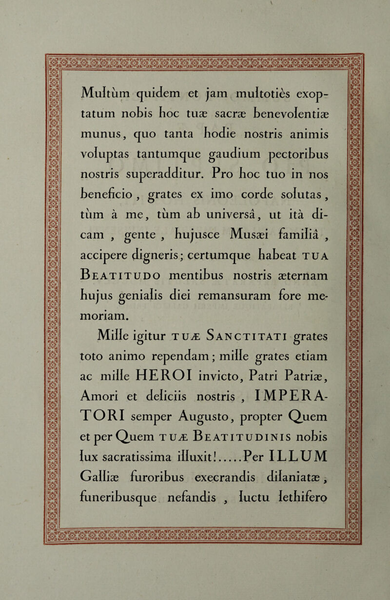 V Multum quidem et jam muitoties exop¬ tatum nobis boc tute sacrae benevolentiae munus, quo tanta bodie nostris animis voluptas tantumque gaudium pectoribus nostris superadditur. Pro boc tuo in nos beneficio , grates ex imo corde solutas, tinn a me, tum ab universa, ut ita di¬ cam , gente , bujusce Musaei familia , accipere digneris; certumque babeat tua Beatitudo mentibus nostris aeternam bujus genialis diei remansuram fore me¬ moriam. Mille igitur tua: Sanctitati grates toto animo rependam; mille grates etiam ac mille HEROI invicto. Patri Patriae, Amori et deliciis nostris , IMPERA¬ TORI semper Augusto, propter Quem et per Quem tua. Beatitudinis nobis lux sacratissima illuxit!.Per ILLUM Galliae furoribus execrandis dilaniatae, funeribusque nefandis , luctu lethifero