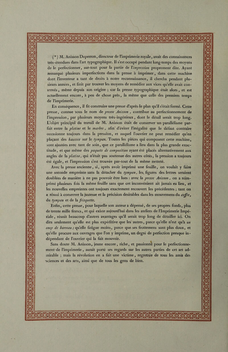 (*) M. Anisson Duperron, clirecteur de I’imprimerie royale, avait des connaissances tres-etendues dans I’art typographique. II s’estoccupe pendant long-temps des inoyens de le perfectionner, sur-tout pour Ia partie de 1 impression proprement dite. Ayant remarque plusieurs imperfections dans Ia presse k imprimer , dans cette machine dont 1’inventeur a tant de droits k notre reconnaissance, il chercha pendant plu¬ sieurs annees, et finit par trouver les moyens de remedier aux vices qu’elle avait con¬ serves , ineme depuis son origine ; car Ia presse typographique etait alors , et est actuellement encore, k peu de chose pres, la meme que celle des premiers temps de rimprimerie. En consequence, il fit construire une presse d’apres Ie plan qu’il s’etait forme. Cette presse, connue sous Ie nom de presse Anisson , contribue au perfectionnement de fimpression, par plusieurs moyens tres-ingenieux, dont Ie detail serait trop long. L’objet principal du travail de M. Anisson etait de conserver un parallelisme par- fait entre Ia platine et Ie marbre , afin' d’eviter I’inegalite que le defaut contraire occasionne toujours dans la pression, et auquel I’ouvrier ne peut remedier qu’en placant des hausses sur Ie tympan. Toutes les pieces qui composent cette machine, sont ajustees avec tant de soin, que ce parallelisme a lieu dans la plus grande exac¬ titude, et que meme des paquets de composition ayant ete places alternativement aux angles de la platine, qui netait pas soutenue des autres cotes, la pression a toujours ete egale, et I’impression s’est trouvee par-tout de la meme nettete. Avec Ia presse ancienne, si, apres avoir imprime une feuille, on voulait y faire une seconde empreinte sans la detacher du tympan, les, figures des lettres seraient doublees de maniere a ne pas pouvoir etre lues : avec Ia presse Anisson , on a reim- prime plusieurs fois la meme feuille sans que cet inconvenient ait jamais eu lieu, et les nouvelles empreintes ont toujours exactement recouvert les precedentes ; tant on a reussi k conserver la justesse et la precision desirables dans les mouvemens du cojfre, du tympan et de la frisquette. Enfin, cette presse, pour laquelte son auteur a depense, de ses propres fonds, plus de trente mille francs, et qui existe aujourd’hui dans les ateliers de rimprimerie Impe¬ riale , reunit beaucoup d’autres avantages qu’il serait trop long de detailler ici. On dira seulement qu’elle est plus expeditive que Ies‘ autres, parce qu’eile n’est qu’k un coup de barreau ; qu’eile fatigue moins, parce que ses frottemens sont plus doux, et qu’eile procure aux ouvrages que I’on y imprime, un degre de perfection presque in- dependant de I’ouvrier qui la fait mouvoir. Sans doute M. Anisson, jeune encore, riche, et passionne pour Ie perfectionne- went-de rimprimerie , aurait porte ses regards sur les autres parties de cet art ad¬ mirable ; mais la revolution en a fait une victime , regrettee de tous les amis des -sciences et des arts, ainsi que de tous les gens de bien.