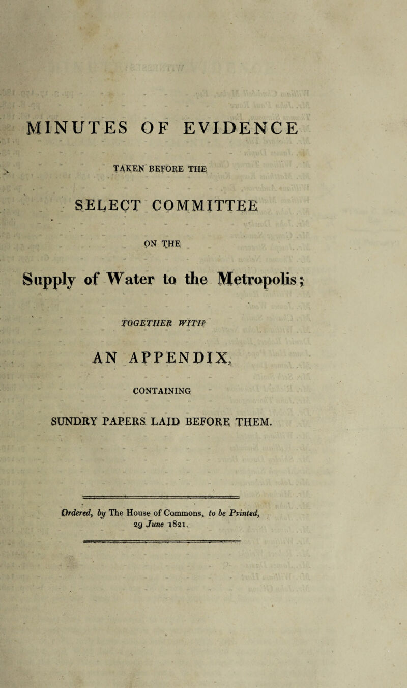 MINUTES OF EVIDENCE TAKEN BEFORE THE SELECT COMMITTEE ON THE Supply of Water to the Metropolis TOGETHER WITH AN APPENDIX, CONTAINING SUNDRY PAPERS LAID BEFORE THEM. Qrdercd} by The House of Commons, to be Printed, 29 June 1821,