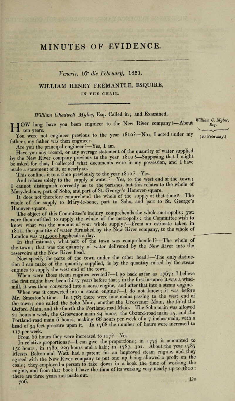 Veneris, 16° die February, 1821. WILLIAM HENRY FREMANTLE, ESQUIRE, IN THE CHAIR. William Chadwell My hie. Esq. Called in; and Examined. , xt i a i i. William C. My hut, HOW long have you been engineer to the New River company?—About ten years. r -J You were not engineer previous to the year lSlor No; I acted under my (i6 February.) father ; my father was then engineer. Are you the principal engineer?—Yes, I am. Have you any record, or any average statement of the quantity of water supplied by the New River company previous to the year 1810 ?—Supposing that I might be asked for that, I collected what documents were in my possession, and I have made a statement of it, or nearly so. This confines it to a time previously to the year 181 o ?—Yes. And relates solely to the supply of water ?—Yes, to the west end of the town; I cannot distinguish correctly as to the parishes, but this relates to the whole of Mary-le-bone, part of Soho, and part of St. George’s Hanover-square. It does not therefore comprehend the whole of the supply at that time ?—The whole of the supply to Mary-le-bone, part to Soho, and part to St. George’s Hanover-square. The object of this Committee’s inquiry comprehends the whole metropolis: you were then entitled to supply the whole of the metropolis; the Committee wish to know what was the amount of your whole supply ? From an estimate taken in 1811, the quantity of water furnished by the New River company, to the whole of London was 214,000 hogsheads a day. ' In thatTstimate, what part oflhe town was comprehended?—The whole of the town; that was the quantity of water delivered by the New River into the reservoirs at the New River head. Now specify the parts of the town under the other head ?—The only distinc¬ tion I can make of the quantity supplied, is by the quantity raised by the steam engines to supply the west end of the town. When were those steam engines erected r I go back as far as 1767. I believe the first might have been thirty years before that; in the fiist instance it was a wind¬ mill, it was*then converted into a horse engine, and after that into a steam engine. When was it converted into a steam engine ?—1 do not know; it was before Mr. Smeaton’s time. In 1767 there were four mains passing to the west end of the town; one called the Soho Main, another the Grosvenor Main, the third the Oxford Main, and the fourth the Portland-road Main. The Soho main was allowed 21 hours a week, the Grosvenor main 24 hours, the Oxford-road main 15, and the Portland-road main 6 hours, making 66 hours per week of a 7 inches main, with a head of 34 feet pressure upon it. In 1768 the number of hours were increased to 117 per week. From 66 hours they were increased to 117?—Yes. In relative proportions ?—I can give the proportions ; in 1773 it amounted to 150 hours; in 1780, 229 hours and a half; in 1787, 301. About the year 1787 Messrs. Bolton and WTatt had a patent for an improved steam engine, and they agreed with the New River company to put one up, being allowed a profit on the coals ; they employed a person to take down in a book the time of working t ic engine, and from that book I have the time of its working very nearly up to 1810 : there are three years not made out. 706. Do