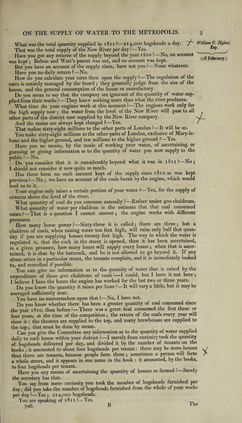 J (16 February.) What was the total quantity supplied in 1811?—214,000 hogsheads a day. 'Y~' William C. Mylne, That was the total supply of the New River per day ?—Yes. Have you got any returns of the supply beyond the year 1810 ?—No, no account was kept; Bolton and Watt’s patent was out, and no account was kept. But you have an account of the supply since, have not you r'—None whatever. Have you no daily return?—No. How do you calculate your rates then upon the supply ?—The regulation of the rates is entirely managed by the board ; they generally judge from the size of the house, and the general consumption of the house or manufactory. Do you mean to say that the company are ignorant of the quantity of water sup¬ plied from their works ?—They know nothing more than what the river produces. What time do your engines work at this moment ?—The engines work only for the high supply now ; the water from the level or the New River will pass to all , other parts of the district now supplied by the New River company. And the mains are always kept charged ?—Yes. ^ / That makes sixty-eight millions to the other parts of London ?—It will be so. You make sixty-eight millions to the other parts of London, exclusive of Mary-le- bone and the higher ground, and ten millions to the higher ground ?—Yes. Have you no means, by the mode of working your water, of ascertaining or guessing or giving information as to the quantity of water you now supply to the public ?—No. . Do you consider that it is considerably beyond what it was in 1811 ?—No ; I should not consider it now quite so much. Has there been no such account kept of the supply since 1810 as was kept previous ?—No ; we have an account of the coals burnt by the engine, which would lead us to it. Your engine only raises a certain portion of your water ? \es, for the supply of cisterns above the level of the river. What quantity of coal do you consume annually ?—Rather under 400 chaldrons. What quantity of water per chaldron is the estimate that that coal consumed raises?—That is a question I cannot answer; the engine works with different pressures. How many horse power ?—bixty-three it is called; there are three ; but a chaldron of coals, when raising water ten feet high, will raise only half that quan¬ tity if you are supplying houses twenty feet high. The way in which the water is regulated is, that the cock in the street is opened, then it has been ascertained, in&a given pressure, how many hours will supply every house ; when that is ascer¬ tained, it is shut by the turncock, and he is not allowed to go beyond it. If any abuse arises in a particular street, the tenants complain, and it is immediately looked to, and remedied if possible. You can give no information as to the quantity of water that is raised by the expenditure of those 400 chaldrons of coals ?—I could, but I have it not here ; I believe I have the hours the engine has worked for the last two or three years. Do you know the quantity it raises per hour?—It will vary a little, but it may be averaged sufficiently near. You have no memorandum upon that ?—No, I have not. Do you know whether there has been a greater quantity of coal consumed since the year 1810, than before?—There was a great deal consumed the first three or four years, at the time of the competition; the return of the coals every year will show it: the theatres are supplied to the top, and many brewhouses are supplied to the top; that must be done by steam. ... Can you give the Committee any information as to the quantity of water supplied daily to each house within your district ?—I merely from curiosity took the quantity of hogsheads delivered per day, and divided it by the number of tenants on the books; it amounted to about four hogsheads per tenant: there may be more houses • than there are tenants, because people farm them ; sometimes a person will farm A a whole street, and it appears in one name in the book : it amounted, by the books, to four hogsheads per tenant. Have you any means of ascertaining the quantity of houses so farmed r Purely the secretary has that. You say from mere curiosity you took the number of hogsheads furnished per day; did you take the number of hogsheads furnished from the whole of your works per day?—Yes ; 214,000 hogsheads. You are speaking of 1811 ?—Yes. 706. B