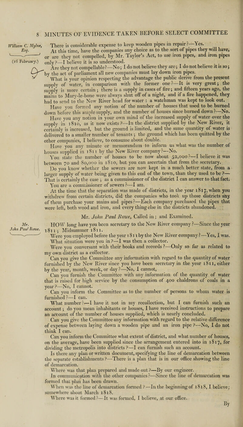 William C. Mylne, Esq. v._-> (16 February.) There is considerable expense to keep wooden pipes in repair r \ es. At this time, have the companies any choice as to the sort of pipes they will have, or are they not compelled, by Mr. Taylor’s Act, to use iron pipes, and iron pipes only?—I believe it is so understood. Are they not compellable?—No; I do not believe they are; I do not believe it is so; by the act of parliament all new companies must lay down iron pipes. What is your opinion respecting the advantage the public derive from the present supply of water, in comparison with the former one ?—It is very great; the supply is more certain ; there is a supply in cases of fire; and fifteen years ago, the mains to Mnry-le-bone were always shut off of a night, and if a file happened, they had to send to the New River head for water : a watchman was kept to look out. Have you formed any notion of the number of houses that used to be burned down before this ample supply, and the number of houses since burned down?—No. Have you any notion in your own mind of the increased supply of water over the supply in 1810, as it now exists?—In the district supplied by the New River, it certainly is increased, but the ground is limited, and the same quantity of water is delivered to a smaller number of tenants; the ground which has been quitted by the other companies, I believe, to consume about double. Have you any minute or memorandum to inform us what was the number of houses supplied in 1811 by the New River company ?—No. You state the number of houses to be now about 52,000?—I believe it was between 70 and 80,000 in 1810, but you can ascertain that from the secretary. Do you know whether the sewers are now kept in a much better state, from a larger supply of water being given to this end of the town, than they used to be ?— That is certainly the case ; as a commissioner of the district I can answer to that fact. You are a commissioner of sewers ?—I am. At the time that the separation was made of districts, in the year 1817, when you withdrew from certain districts, did the companies who took up those districts any of them purchase your mains and pipes?—Each company purchased the pipes that were left, both wood and iron, and every thing else in the districts abandoned. Mr. John Paul Rowe, Called in ; and Examined. Mr. HOW long have you been secretary to the New River company ?—Since the year John Paul Rowe, x g j 1 . Midsummer 1811. V-^v Were you employed before the year 1811 by the New River company ?—Yes, I was. What situation were you in?—I was then a collector. Were you conversant with their books and records ?—Only so far as related to my own district as a collector. Can you give the Committee any information with regard to the quantity of water furnished by the New River since you have been secretary in the year 1811, either by the year, month, week, or day ?—No, I cannot, Can you furnish the Committee with any information of the quantity of water that is raised for high service by the consumption of 400 chaldrons of coals in a year?—No, I cannot. Can you inform the Committee as to the number of persons to whom water is furnished ?—I can. What number ?—I have it not in my recollection, but I can furnish such an account; do you mean inhabitants or houses, I have received instructions to prepare an account of the number of houses supplied, which is nearly concluded. Can you give the Committee any information with regard to the relative difference of expense between laying down a wooden pipe and an iron pipe ?—No, I do not think I can. Can you inform the Committee what extent of district, and what number of houses, on the average, have been supplied since the arrangement entered into in 1S17, for dividing the metropolis into districts ?—I can furnish such an account. Is there any plan or written document, specifying the line of demarcation between the separate establishments ?—There is a plan that is in our office showing the line of demarcation. Where was that plan prepared and made out ?—By our engineer. In communication with the other companies?—Since the line of demarcation was formed that plan has been drawn. When was the line of demarcation formed ?—In the beginning of 1818, I believe; somewhere about March 1818. Where was it formed ?—It was formed, I believe, at our office. By