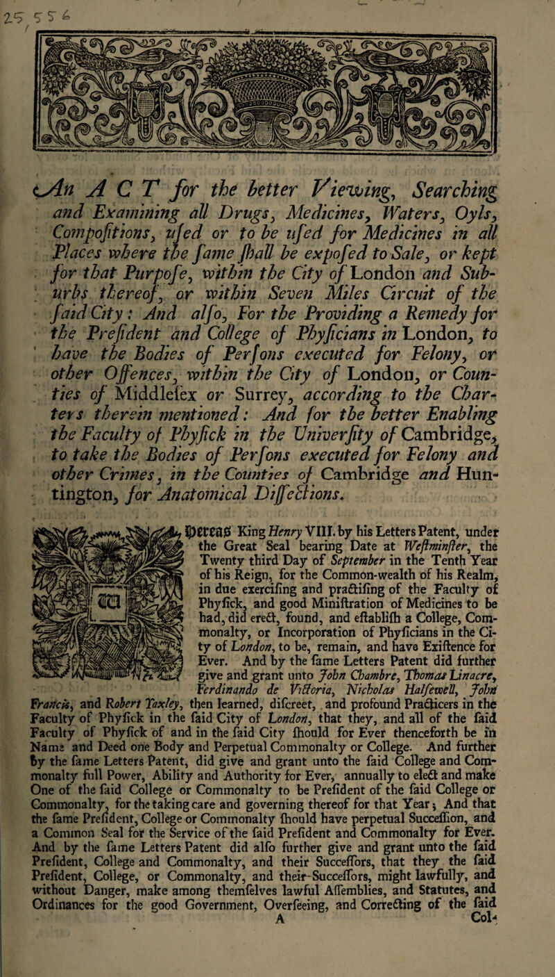 ^An ACT for the better Viewing, Searching and Examining all Drugs, Ate die hies. Waters, Oyls, Compoftions, ujed or to be nfed for Medicines in all Places where the fame fhall be expofed to Sale, or kept for that Purpofe, within the City of London and Sub¬ urbs thereof, or within Seven Miles Circuit of the fa id City : And alfo, For the Providing a Remedy for the Prefident and College of Phyficians in London, to have the Bodies of Perfons executed for Felony, or other Offences, within the City of London, or Coun¬ ties of Middlesex or Surrey, according to the Char¬ ters therein mentioned: And for the better Enabling the Faculty of Phyjick in the Univerfity of Cambridge, to take the Bodies of Perfons executed for Felony and other Crimes, in the Counties of Cambridge and Hun^ tington, for Anatomical Diffe&ions. King Henry VIII. by his Letters Patent, under the Great Seal bearing Date at Weftm'tnfter, the Twenty third Day of September in the Tenth Year of his Reign, for the Common-wealth of his Realm, in due exercifing and praftifing of the Faculty of Phylick, and good Miniftration of Medicines to be had, did eredt, found, and eftablifh a College, Com¬ monalty, or Incorporation of Phyficians in the Ci¬ ty of London, to be, remain, and have Exiftence for Ever. And by the fame Letters Patent did further give and grant unto John Chambre, Thomas Li nacre, Ferdinando de Viftcria, Nicholas Ha Ife well, John Franck, and Robert Taxley, then learned, difereet, and profound Pradlicers in the Faculty of Phyfick in the faid City of London, that they, and all of the faid Faculty of Phyfick of and in the faid City fhould for Ever thenceforth be in Name and Deed one Body and Perpetual Commonalty or College. And further by the fame Letters Patent, did give and grant unto the faid College and Com¬ monalty full Power, Ability and Authority for Ever, annually to eledl and make One of the faid College or Commonalty to be Prefident of the faid College or Commonalty, for the taking care and governing thereof for that Year* And that the fame Prefident, College or Commonalty fhould have perpetual Succeflion, and a Common Seal for the Service of the faid Prefident and Commonalty for Ever. And by the fame Letters Patent did alfo further give and grant unto the faid Prefident, College and Commonalty, and their SuccefTors, that they the faid Prefident, College, or Commonalty, and their-SuccefTors, might lawfully, and without Danger, make among themfelves lawful Afiemblies, and Statutes, and Ordinances for the good Government, Overfeeing, and Corretting of the faid A Col-