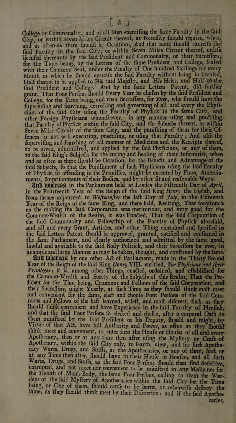 . ; . [ a ] College or Commonalty, and of all Men exercifing the fame Faculty in the faid City, or within Seven Miles Circuit thereof, as Neceflity lhould require, when, and as often as there lhould be Occafion-, And that none lhould exercife the faid Faculty in the faid City, or within Seven Miles Circuit thereof, unlefs licenfed thereunto by the faid Prefident and Commonalty, or their Succeffors, for the Time being* by the Letters of the fame Prefident and College, fealed with their Common Seal, under the Penalty of One hundred Shillings for every Month in which he lhould exercife the faid Faculty without being fo licenfed. Half thereof to be applied to His faid Majefty, and His Heirs, and Half to the faid Prefident and College. And by the fame Letters Patent, did further grant, That Four Perfons lhould Every Year be chofen by the faid Prefident and College, for the Time being, and their Succeffors, for Evgr, who lhould have the fupervifing and fearching, corredting and governing of all and every the Phyfi- cians of the faid City ufing the Faculty of Phyfick in the fame City, and other Foreign Phyficians whomfoever, in any manner ufing and pradifing that Faculty of Phyfick within the faid City, and the Suburbs thereof, or within Seven Miles Circuit of the fame City, and the punilhing of them for their Of¬ fences in not well executing, pradifing, or ufing that Faculty * And alfo the fupervifing and fearching of all manner of Medicines and the Receipts thereof, to be given, adminiftred, and applied by the faid Phyficians, or any of them, to the faid King’s Subjeds for the curing and healing of their Infirmities, when and as often as there lhould be Occafion, for the Benefit and Advantage of the faid Subjeds, fo that the Punilhment of fuch Phyficians ufing the faid Faculty of Phyfick, fo offending in the Premiffes, might be executed by Fines, Amercia¬ ments, Imprifonments of their Bodies, and by other fit and reafonable Ways. ftlljEEEdjS in the Parliament held at London the Fifteenth Day of April., in the Fourteenth Year of the Reign of the faid King Henry the Eighth, and from thence adjourned to Weftminfler the laft Day of July, in the Fifteenth Year of the Reign of the fame King, and there held. Reciting, That forafmuch as the making the faid Corporation was meritorious, and very good for the Common-Wealth of the Realm, it was Enaded, That the faid Corporation of the faid Commonalty and Fellowfhip of the Faculty of Phyfick aforefaid, and all and every Grant, Articles, and other Thing contained and fpecified in the faid Letters Patent lhould be approved, granted, ratified and confirmed in the fame Parliament, and clearly authorized and admitted by the fame good, lawful and available to the faid Body Politick, and their Succefiors for ever, in as ample and large Manner as may be taken, thought, and conftrued by the fame. IflljECEtlS by 0De other Aft of Parliament, made in the Thirty Second Year ol the Reign of the faid King Henry VIII. entitled. For Phyficians and tbeit Privileges •, it is, among other Things, enadted, ordained, and eftablilhed for the Common-Wealth and Surety of the'Subjeds of this Realm, That the Pre^ fident for the Time being, Commons and Fellows of the faid Corporation, and their Succeffors, might Yearly, at fuch Time as they fhould think moft meet and convenient for the fame, eled and choofe Four Perfons of the faid Com¬ mons and Fellows of the beft learned, wifeft, and moft difcreet, fuch as they lhould think convenient and have Experience in the faid Faculty of Phyfick, and that the faid Four Perfons fo eleded and chofen, after a corporal Oath to them miniftred by the faid Prefident or his Deputy, lhould and might, by Virtue of that Ad, have full Authority and Power, as often as they fhould think meet and convenient, to enter into the Houfe or Houfes of all and every Apothecary, then, or at any time then after ufing the Myftery or Craft of Apothecary, within the faid City only, to fearch, view, and fee fuch Apothe¬ cary Wares, Drugs, and Stuffs, as the Apothecaries, or any of them, had, or at any Time then after, fhould have in their Houfe or Houfes $ and all fuch Wares, Drugs, and Stuffs, as the faid Four Perfons fhould then find defective <^™pted, and not ^meet nor convenient to be miniftred in any Medicines for the Health of Man s Body, the fame Four Perfons, calling to them the War¬ dens of the faid Myftery of Apothecaries within the faid City for the Time being, or One of them, fhould caufe to be burnt, or otherwife dcftroy the feme, as they fhould think meet by their Discretion; and if the faid Apothe¬ caries,