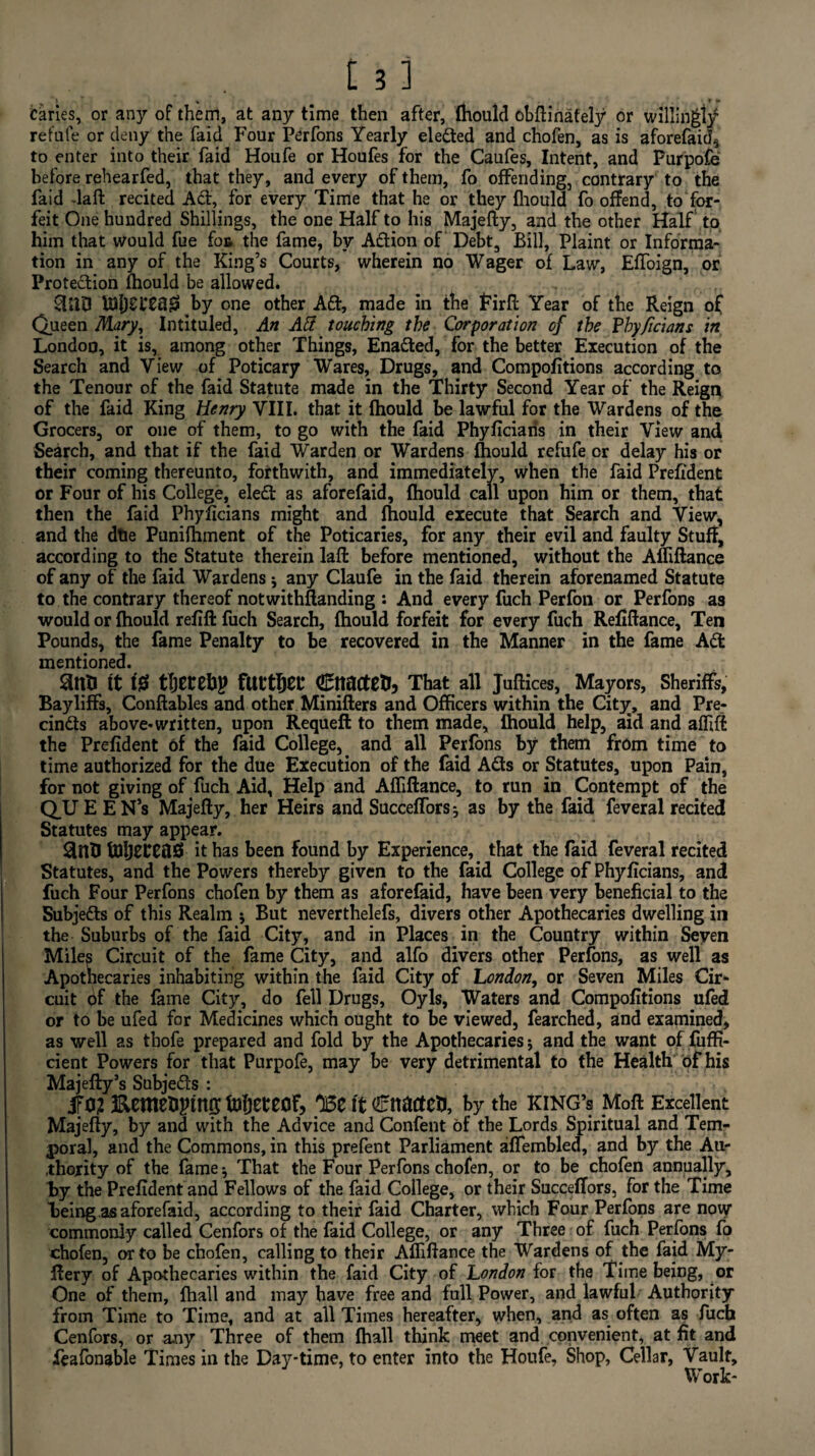 caries, or any of them, at any time then after, fhould obftinately or willingly refufe or deny the faid Four Perfons Yearly elefted and chofen, as is aforefaid^ to enter into their faid Houfe or Houfes for the Caufes, Intent, and Purpofe before rehearfed, that they, and every of them, fo offending, contrary to the faid daft recited Aft, for every Time that he or they fhould fo offend, to for¬ feit One hundred Shillings, the one Half to his Majefty, and the other Half to him that would fue fos the fame, by Aftion of Debt, Bill, Plaint or Informa¬ tion in any of the King’s Courts, wherein no Wager of Law, Effoign, or Protection fhould be allowed. SLID US[)Cl*CtJ0 by one other Aft, made in the Pirft Year of the Reign of Queen Mary, Intituled, An Att touching the Corporation of the Yhyficians in London, it is, among other Things, Enafted, for the better Execution of the Search and View of Poticary Wares, Drugs, and Compofitions according to the Tenour of the faid Statute made in the Thirty Second Year of the Reign of the faid King henry VIII. that it fhould be lawful for the Wardens of the Grocers, or one of them, to go with the faid Phyficiaris in their View and Search, and that if the faid Warden or Wardens fhould refufe or delay his or their coming thereunto, forthwith, and immediately, when the faid Prefident or Four of his College, eleft as aforefaid, fhould call upon him or them, that then the faid Phyficians might and fhould execute that Search and View, and the dtie Punifhment of the Poticaries, for any their evil and faulty Stuff, according to the Statute therein laft before mentioned, without the Afliftance of any of the faid Wardens j any Claufe in the faid therein aforenamed Statute to the contrary thereof notwithftanding : And every fuch Perfon or Perfons as would or fhould refill fuch Search, fhould forfeit for every fuch Refiftance, Ten Pounds, the fame Penalty to be recovered in the Manner in the fame Aft mentioned. SUlB tt 10 tljEtehp futtljei- Cltacte&j That all Juftices, Mayors, Sheriffs, Bayliffs, Conftables and other Minifters and Officers within the City, and Pre- cinfts above-written, upon Requeft to them made, fhould help, aid and afftfl the Prefident 6f the faid College,. and all Perfons by them from time to time authorized for the due Execution of the faid Afts or Statutes, upon Pain, for not giving of fuch Aid, Help and Affiftance, to run in Contempt of the QUE EN’s Majefty, her Heirs and Succeffors; as by the faid feveral recited Statutes may appear. 3nB UlljECCftSS it has been found by Experience, that the faid feveral recited Statutes, and the Powers thereby given to the faid College of Phyficians, and fuch Four Perfons chofen by them as aforefaid, have been very beneficial to the Subjefts of this Realm \ But neverthelefs, divers other Apothecaries dwelling in the Suburbs of the faid City, and in Places in the Country within Seven Miles Circuit of the fame City, and alfo divers other Perfons, as well as Apothecaries inhabiting within the faid City of London, or Seven Miles Cir¬ cuit bf the fame City, do fell Drugs, Oyls, Waters and Compofitions ufed or to be ufed for Medicines which ought to be viewed, fearched, and examined, as well as thofe prepared and fold by the Apothecaries * and the want of fuffi- cient Powers for that Purpofe, may be very detrimental to the Health of his Majefty’s Subjefts : ifo? Kemenpinn; tofteteof, ose it Cttacteu, by the king’s Moft Excellent Majefty, by and with the Advice and Confent of the Lords Spiritual and Tem¬ poral, and the Commons, in this prefent Parliament affembled, and by the Au¬ thority of the fame •, That the Four Perfons chofen, or to be chofen annually, By the Prefident and Fellows of the faid College, or their Succeffors, for the Time Being.as aforefaid, according to their faid Charter, which Four Perfons are now commonly called Cenfors of the faid College, or any Three of fuch Perfons fo chofen, or to be chofen, calling to their Affiftance the Wardens of the faid My- ftery of Apothecaries within the faid City of London for the Time being, or One of them, fhall and may have free and full Power, and lawful Authority from Time to Time, and at all Times hereafter, when, and as often as fuch Cenfors, or any Three of them fhall think meet and convenient, at fit and feafonable Times in the Day-time, to enter into the Houfe, Shop, Cellar, Vault, Work-