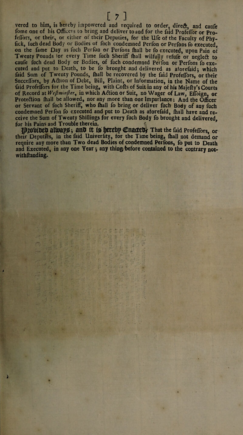 t ft vered to him, is hereby impowered and required to order* direft, and canfc fome one of his Officers to bring and deliver to and for the faid ProfefTor or Pro- feffors, or their, or either of their Deputies, for the life of the Faculty of Phy- fick, fuch dead Body or Bodies of foch condemned Perfon or Perfons fo executed, on the fame Day as fuch Perfon or Perfons fhall be fo executed, upon Pain of Twenty Pounds tor every Time fuch Sheriff fhall wilfully refufe or neglett to caufe fuch dead Body or Bodies, of fuch condemned Perfon or Perfons fo exe¬ cuted and put to Death, to be fo brought and delivered as atorefaidj which faid Sum of Twenty Pounds, fhall be recovered by the faid ProfefTors, or their Succeflbrs, by A&ion of Debt, Bill, Plaint, or Information, in the Name of the faid Profelfors for the Time being, with Cofts of Suit in any of his Majefty’s Courts of Record at Weftminfter, in which Aftion or Suit, no Wager of Law, EfToign, or Prote&ion fhall be allowed, nor any more than one Imparlance; And the Officer or Servant of fuch Sheriff, who fhall fo bring or deliver fuch Body of any fuch condemned Perfon fo executed and put to Death as aforefaid, fhall have and re¬ ceive the Sum of Twenty Shillings for every fuch Body fo brought and delivered, for his Pains and Trouble therein. ^ pjottuefc alfoapss i arm it te fcerebp Cnactety That the faid ProfefTors, or their Deputfes, in the faid Univerlity, for the Time being, fhall not demand or require any more than Two dead Bodies of condemned Perfons, fo put to Death and Executed, in any one Year j any thingtefore contained to the contrary not- withftanding. * i