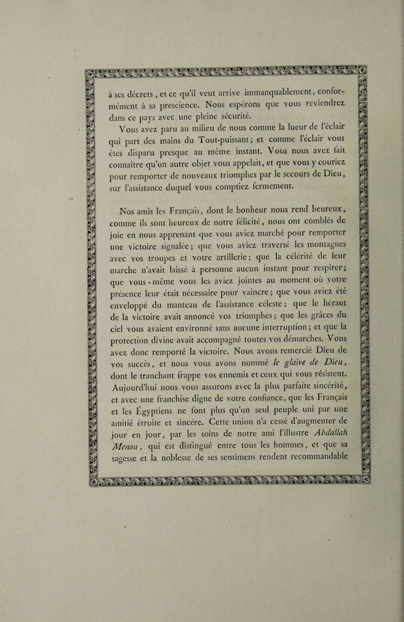 à ses décrets , et ce qu’il veut arrive immanquablement, confor¬ mément à sa prescience. Nous espérons que vous reviendrez dans ce pays avec une pleine sécurité. Vous avez paru au milieu de nous comme la lueur de l’éclair qui part des mains du Tout-puissant; et comme l’éclair vous êtes disparu presque au même instant. Vous nous avez lait connaître qu’un autre objet vous appelait, et que vous y couriez pour remporter de nouveaux triomphes par le secours de Dieu, sur l’assistance duquel vous comptiez fermement. Nos amis les Français, dont le bonheur nous rend heureux, comme ils sont heureux de notre félicité, nous ont comblés de joie en nous apprenant que vous aviez marché pour remporter une victoire signalée ; que vous aviez traversé les montagnes avec vos troupes et votre artillerie ; que la célérité de leui marche n’avait laissé à personne aucun instant pour respirer; que vous - même vous les aviez jointes au moment ou votre présence leur était nécessaire pour vaincre ; que vous aviez été enveloppé du manteau de 1 assistance céleste; que le héiaut de la victoire avait annoncé vos triomphes ; que les grâces du ciel vous avaient environné sans aucune interruption ; et que la protection divine avait accompagné toutes vos démarches. Vous avez donc remporté la victoire. Nous avons remercié Dieu de vos succès, et nous vous avons nommé le glaive de Dieu, dont le tranchant frappe vos ennemis et ceux qui vous résistent. Aujourd’hui nous vous assurons avec la plus parfaite sincérité, et avec une franchise digne de votre confiance, que les Français et les Égyptiens ne font plus qu’un seul peuple uni par une amitié étroite et sincère. Cette union n’a cessé d’augmenter de jour en jour, par les soins de notre ami l’illustre Abdallah Menou, qui est distingué entre tous les hommes, et que sa sagesse et la noblesse de ses sentimens rendent recommandable