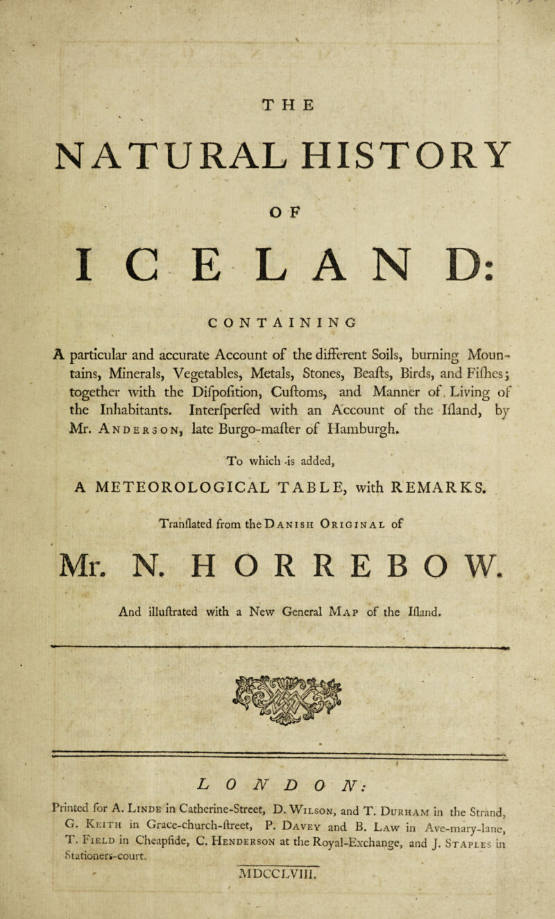THE * V NATURAL HISTORY / \ » . OF I C ELAN D: % > «- CONTAINING ' A particular and accurate Account of the different Soils, burning Moun¬ tains, Minerals, Vegetables, Metals, Stones, Beafts, Birds, and Fifhes; together with the Difpofition, Cuftoms, and Manner of. Living of the Inhabitants. Interfperfed with an Account of the Ifland, by Mr. A n d e r 3 o n, late Burgo-mafter of Hamburgh. To which 4s added, , * * A METEOROLOGICAL TABLE, with REMARKS. Tranllated from the Danish Original of Mr. N. H O R R E B O W. And illuftrated with a New General Map of the Ifland. LONDON: Printed for A. Linde in Catherine-Street, D. Wilson, and T. Durham in the Strand, G. Keith in Grace-church-ftreet, P. Davey and B. Law in Ave-mary-lane, T. Field in Cheapfide, C. Henderson at the Royal-Exchange, and j. Staples in Stationers-court. MDCCLVIII.