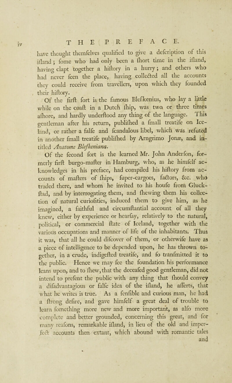 have thought themfelves qualified to give a defcription of this ifland ; fome who had only been a fliort time in the ifland, having clapt together a hiftory in a hurry; and others who had never feen the place, having colle&ed all the accounts they could receive from travellers, upon which they founded , their hiftory. Of the fir ft fort is the famous Blefkenius, who lay a little while on the coaft in a Dutch fhip, was two or three times afhore, and hardly underftood any thing of the language. This gentleman after his return, publifhed a (mall treatife on Ice¬ land, or rather a falfe and fcandalous libel, which was refuted in another frnall treatife publifhed by Arngrimo Jonae, and in- titled Anatome Blefkeniana. Of the fecond fort is the learned Mr. John Anderfon, for¬ merly firft burgo-mafter in Hamburg, who, as he himfelf ac¬ knowledges in his preface, had compiled his hiftory from ac¬ counts of mafters of fhips, fuper-cargoes, fadors, &c. who traded there, and whom he invited to his houfe from Gluck- ftad, and by interrogating them, and (hewing them his collec¬ tion of natural curiofities, induced them to give him, as he imagined, a faithful and circumftantial account of all they knew, either by experience or hearfay, relatively to the natural, political, or commercial (fate of Iceland, together with the various occupations and manner of life of the inhabitants. Thus it was, that all he could difcover of them, or otherwife have as a piece of intelligence to be depended upon, he has thrown to¬ gether, in a crude, indigefted treatife, and fo tranfmitted it to the public. Hence we may fee the foundation his performance leans upon, and to fhew,that the deceafed good gentleman, did not intend to prefent the public with any thing that fhould convey a difadvantagious or falfe idea of the ifland, he afferts, that what he writes is true. As a fenfible and curious man, he had a Prong defire, and gave himfelf a great deal of trouble to learn fomething more new and more important, as alfo more complete and better grounded, concerning this great, and for many reafons, remarkable ifland, in lieu of the old and imper¬ fect accounts then extant, which abound with romantic tales and