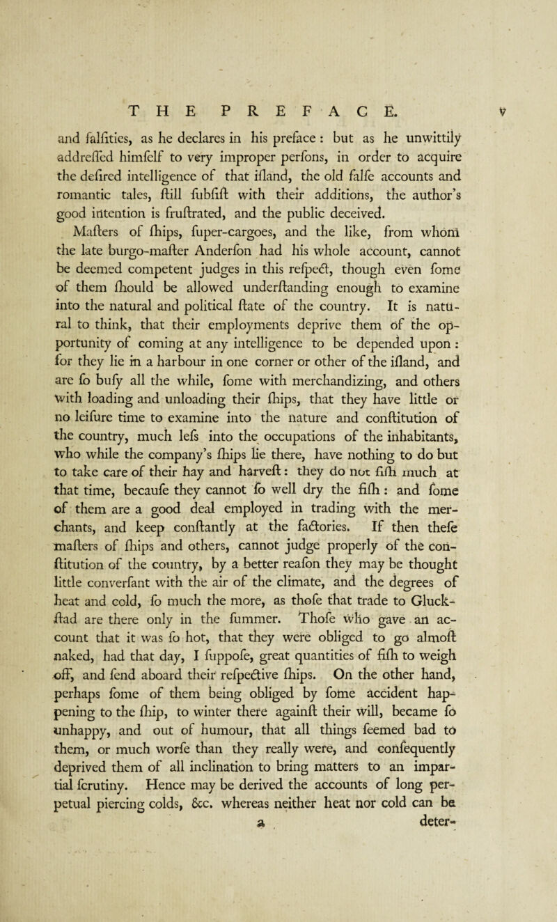 and falfities, as he declares in his preface : but as he unwittily addreffed himfelf to very improper perfons, in order to acquire the defired intelligence of that ifland, the old falfe accounts and romantic tales, ftill fiibfift with their additions, the author’s good intention is fruftrated, and the public deceived. Mafters of fhips, fuper-cargoes, and the like, from whom the late burgo-mafter Anderfon had his whole account, cannot be deemed competent judges in this refpedt, though even fome of them fhould be allowed underftanding enough to examine into the natural and political ftate of the country. It is natu¬ ral to think, that their employments deprive them of the op¬ portunity of coming at any intelligence to be depended upon : for they lie in a harbour in one corner or other of the ifland, and are £o bufy all the while, fome with merchandizing, and others with loading and unloading their fhips, that they have little or no leifure time to examine into the nature and conftitution of the country, much lefs into the occupations of the inhabitants, who while the company’s fhips lie there, have nothing to do but to take care of their hay and harveft: they do not fifh much at that time, becaufe they cannot fo well dry the fifh: and fome of them are a good deal employed in trading with the mer¬ chants, and keep conftantly at the factories. If then thefe mafters of fhips and others, cannot judge properly of the con¬ ftitution of the country, by a better reafon they may be thought little converfant with the air of the climate, and the degrees of heat and cold, fo much the more, as thofe that trade to Gluck- ftad are there only in the fummer. Thofe who gave an ac¬ count that it was fo hot, that they were obliged to go almoft naked, had that day, I fuppofe, great quantities of fifh to weigh off, and fend aboard their refpe&ive fhips. On the other hand, perhaps fome of them being obliged by fome accident hap^ pening to the fhip, to winter there againft their will, became fo unhappy, and out of humour, that all things feemed bad to them, or much worfe than they really were, and confequently deprived them of all inclination to bring matters to an impar¬ tial fcrutiny. Hence may be derived the accounts of long per¬ petual piercing colds, &c. whereas neither heat nor cold can ba a deter-