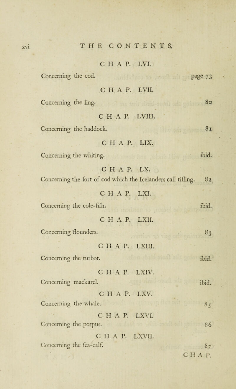 CHAP. LVI. Concerning the cod. page 73 CHAP. LVII. Concerning the ling. 80 CHAP. LVIII, * Concerning the haddock. 81 CHAP. LIX. Concerning the whiting. - . ibid. CHAP. LX. Concerning the fort of cod which the Icelanders call tiding. 82 C H A P. LXI. Concerning the cole-fifh. ibid. C PI A P. LXII. Concerning flounders. 83 CHAP. LXIII. Concerning the turbot. ibid. CHAP. LXIV. Concerning mackarel. • ibid. CHAP. LXV. Concerning the whale. 85 CHAP. LX VI. Concerning the porpus. 86 CHAP. LX VII. Concerning the fea-calf. 87