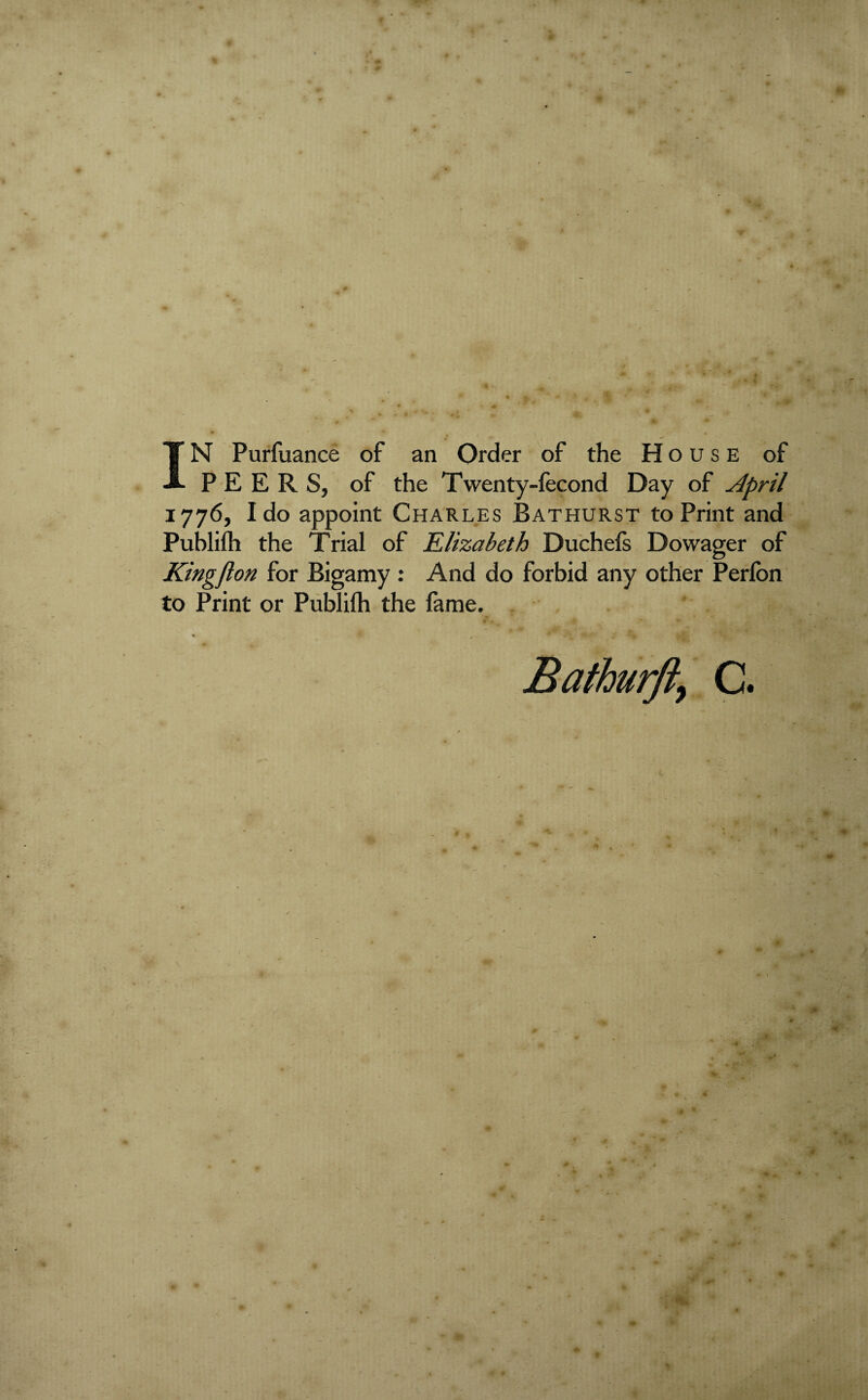 PEERS, of the Twenty-fecond Day of jlpril 1776, Ido appoint Charles Bathurst to Print and Publifh the Trial of Elizabeth Duchefs Dowager of Kingflon for Bigamy: And do forbid any other Perfon to Print or Publifh the fame. C.