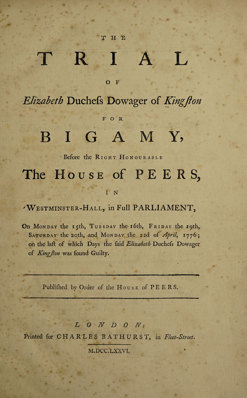 THE TRIAL O F Elizabeth Duchefs Dowager of Kingfton FOR BIGAMY, Before the Right Honourable The House of PEERS, 0 I V * I N 'Westminster-Hall, in Full PARLIAMENT, On Monday the 15th, Tuesday the 16th, Friday the 19th, Saturday the 20th, and Monday the 22d of Aprils 1776; on the laft of which Days the faid Elizabeth Duchefs Dowager of Kingfton was found Guilty. Fublifhed by Order of the House of PE E RS. LONDON: Printed for CHARLES BATHURST, in Fleet-Street. M.DCC.LXXVI.