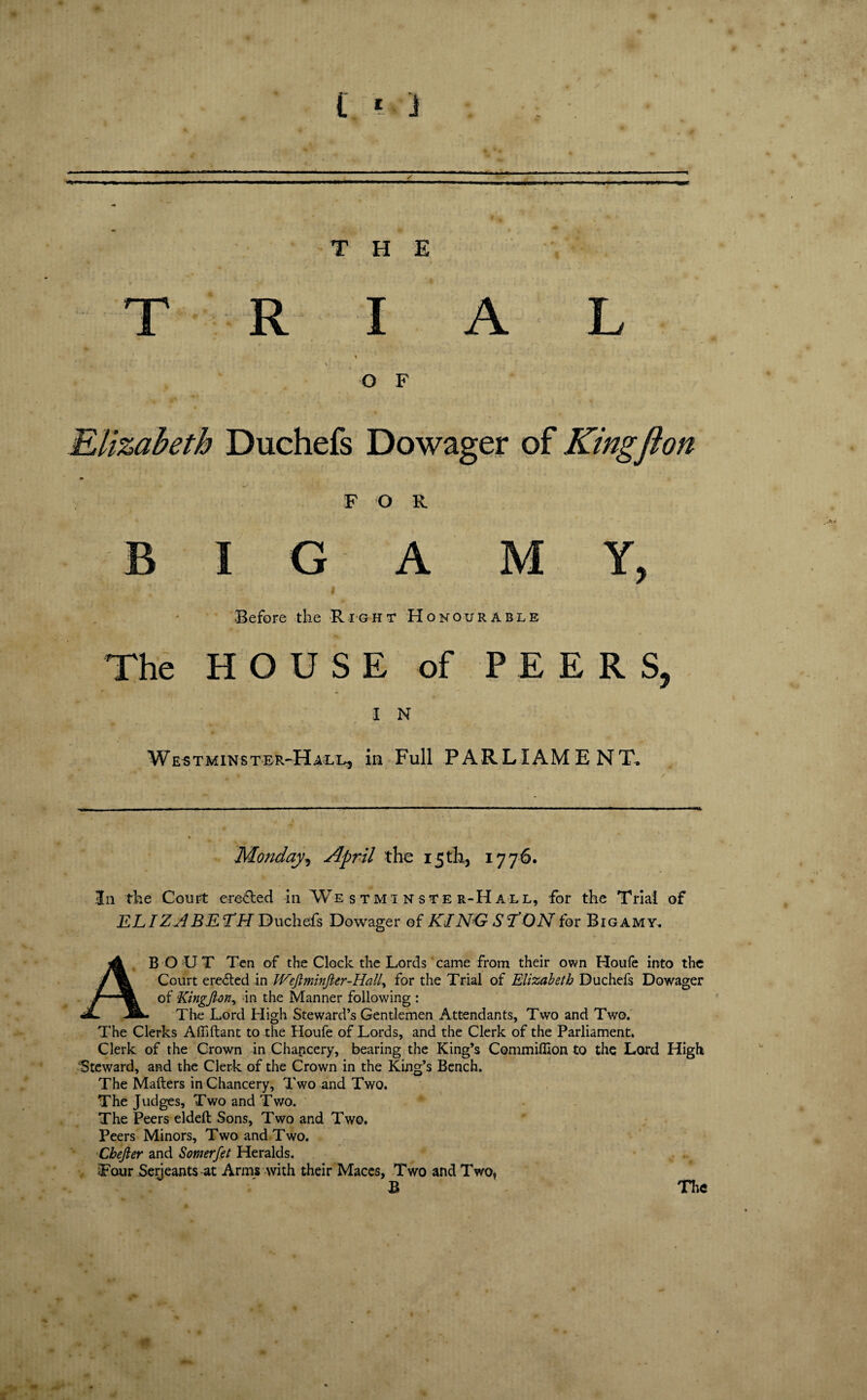 --— ■ mm. ' > ■ ..j --- -in-' - THE R I A L O F Elizabeth Duchefs Dowager of Kingflon I F O R G 1 A M Y, 5 the R i GHT HONOU R ABLE U S E of PEE R S I N -Hall, in Full PARLIAME NT. Monday, April the i5tk, 1776. 3a the Court eroded in Westminster-Hall, for the Trial of ELI Z ABE LH Duchefs Dowager of KINO- S LON for Bigamy. ABOUT Ten of the Clock the Lords came from their own Houfe into the Court ereded in Weftminfier-Hall for the Trial of Elizabeth Duchefs Dowager of Kingfton^ in the Manner following : The Lord High Steward’s Gentlemen Attendants, Two and Two. The Clerks Affiftant to the Houfe of Lords, and the Clerk of the Parliament. Clerk of the Crown in Chancery, bearing the King’s Commiffion to the Lord High Steward, and the Clerk of the Crown in the King’s Bench. The Makers in Chancery, Two and Two. The Judges, Two and Two. The Peers eldeft Sons, Two and Two. Peers Minors, Two and Two. Cbefter and Somerfet Heralds. Four Serjeants-at Arms with their Maces, Two and Two, The