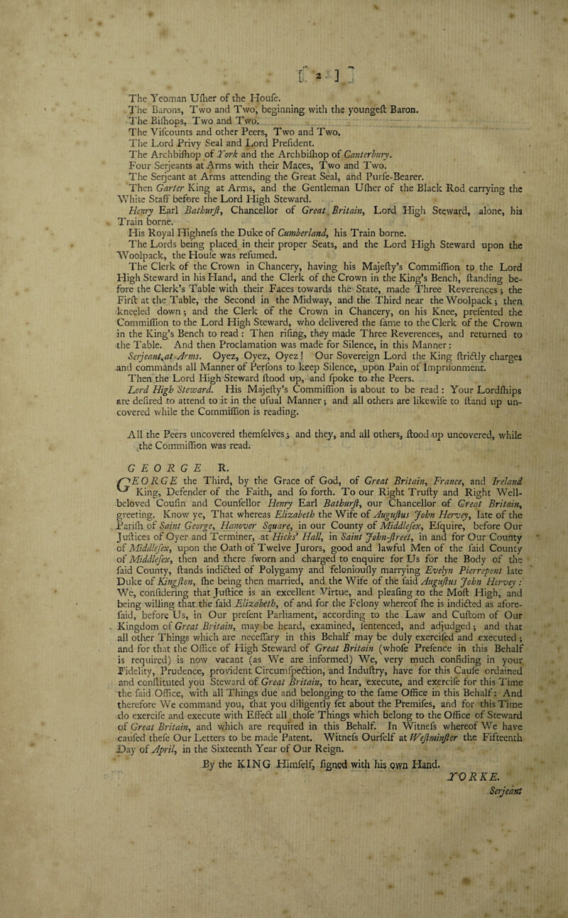 The Yeoman Uffier of the Houfe. The Barons, Two and Two, beginning with the youngeH Baron. The Biffiops, Two and Two, The Vifcounts and other Peers, Two and Two. The Lord Privy Seal and Lord Prefident. The Archbifhop of York and the Archbifhop of Canterbury. Four Serjeants at Arms with their Maces, Two and Two. The Serjeant at Arms attending the Great Seal, and Purfe-Bearer. Then Garter King at Arms, and the Gentleman Ulher of the Black Rod carrying the White Staff before the Lord High Steward. Henry Earl Bathurji, Chancellor of Great Britain, Lord High Steward, alone, his Train borne. His Royal Highnefs the Duke of Cumberland, his Train borne. The Lords being placed in their proper Seats, and the Lord High Steward upon the Woolpack, the Houfe was refumed. The Clerk of the Crown in Chancery, having his MajeHy’s Commiffion to the Lord High Steward in his Hand, and the Clerk of the Crown in the King’s Bench, Handing be¬ fore the Clerk’s Table with their Faces towards the State, made Three Reverences ; the Find at the Table, the Second in the Midway, and the Third near the Woolpack; then kneeled down; and the Clerk of the Crov/n in Chancery, on his Knee, prefented the Commiffion to the Lord High Steward, who delivered the fame to the Clerk of the Crown in the King’s Bench to read : Then rifing, they made Three Reverences, and returned to the Table. And then Proclamation was made for Silence, in this Manner: Serjeantyat Arms. Oyez, Oyez, Oyez! Our Sovereign Lord the King Hridlly charges and commands all Manner of Perfons to keep Silence, upon Pain of lmprifonment. Then the Lord High Steward Hood up, and fpoke to the Peers. Lord High Steward. His Majefty’s Commiffion is about to be read : Your Lordffiips are defired to attend to it in the ufual Manner; and all others are likewife to Hand up un¬ covered while the Commiffion is reading. All the Peers uncovered themfelves ; and they, and all others, Hood up uncovered, while the Commiffion was read. % GEORGE R. f^EO RG E the Third, by the Grace of God, of Great Britain, France, and Ireland ^ King, Defender of the Faith, and fo forth. To our Right Trufty and Right Well- beloved Coufin and Counlellor Henry Earl Bathurji, our Chancellor of Great Britain, greeting. Know ye, That whereas Elizabeth the Wife of Auguftus John Hervey, late of the Parifti of Saint George, Hanover Square, in our County of Middlefex, Efquire, before Our Justices of Oyer and Terminer, -at Hicks’ Hall, in Saint John-ftreet, in and for Our County of Middlefex, upon the Oath of Twelve Jurors, good and lawful Men of the faid County of Middlefex, then and there fworn and charged to enquire for Us for the Body of the faid County, Hands indidted of Polygamy and felonioully marrying Evelyn Pierrepont late Duke of Knigfton, ffie being then married, and the Wife of the faid Auguftus John Hervey : We, confidering that JuHice is an excellent Virtue, and pleafing to the MoH High, and being willing that the faid Elizabeth, of and for the Felony whereof ffie is indidted as afore- faid, before Us, in Our prefent Parliament, according to the Law and CuHom of Our Kingdom of Great Britain, may be heard, examined, lentenced, and adjudged ; and that all other Things which are neceffary in this Behalf may be duly exercifed and executed ; and for that the Office of High Steward of Great Britain (whofe Prefence in this Behalf is required) is now vacant (as We are informed) We, very much confiding in your Fidelity, Prudence, provident Circumipedtion, and Induffiry, have for this Caufe ordained and conHituted you Steward of Great Britain, to hear, execute, and exercile for this Time the faid Office, with all Things due and belonging to the fame Office in this Behalf: And therefore We command you, that you diligently fet about the Premifes, and for this Time do exercife and execute with Effedt all thofe Things which belong to the Office of Steward of Great Britain, and which are required in this Behalf. In Witnefs whereof We have caufed thefe Our Letters to be made Patent. Witnefs Ourfelf at fVeJlminJler the Fifteenth Day of April, in the Sixteenth Year of Our Reign. By the KING Himfelf, figned with his wn Hand. TV RKE.