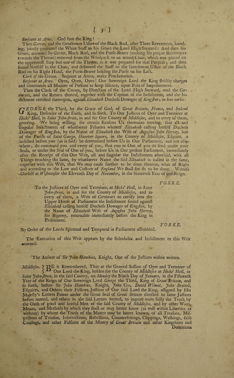 Serjeant at Arms. God fave the King ! Then Carter, and the Gentleman JJIher of the Black Rod, after Three Reverences, kneel¬ ing, jointly prefented the White Staff to his Grace the Lord High Steward: And then his Grace, attended by Garter, Black Rod, and the Purfe-Bearer (making his proper Reverences towards the Throne) removed from the Woolpack to an armed Chair, which was placed on the uppermoft Step but one of the Throne, as it was prepared for that Purpofe; and then feated himfelf in the Chair, and delivered the Staff to the Gentleman Ufher of the Black Rod on his Right Hand, the Purfe-Bearer holding thePurfe on his Left. Clerk of the Crown. Serjeant at Arms, make Proclamation. Serjeant at Arms. O.yez, Oyez, Oyez! Our Sovereign Lord the King ftriCtly charges and commands all Manner of Perfons to keep Silence, upon Pain of Imprifonment. Then the Clerk of the Crown, by Direction of the Lord High Steward, read the Cer¬ tiorari, and the Return thereof, together with the Caption of the Indictment, and the In¬ dictment certified thereupon, againftElizabeth Duchefs Dowager of Kingflon in h<cc verba: GEORGE the Third, by the Grace of God, of Great Britain, France, and Ireland King, Defender of the Faith, and fo forth. To Our Juftices of Oyer and Terminer at Hicks’ Hall, in Saint John-ftreet, in and for Our County of Middlefex, and to every of them, greeting. We being willing, for certain Reafons Us thereunto moving, that all and lingular Indictments of whatfoever Felonies whereof Elizabeth calling herfelf Duchefs . Dowager of Kingjion, by the Name of Elizabeth the Wife of Augujlus John Ilervey, late - of the Pari (li of Saint George, Hanover Square, in the County of Middle fen, Efquire, is indicted before you (as is faid) be determined before Us in Our Parliament, and not elfe- .where*, do command you and every of you, that you or One of you do fend under your .‘Seals, or under the Seal of One of .you, before Us in Our prefent Parliament, immediately .after the Receipt of this Our Writ, all and fmgular the Indictments aforefaid, with all Things touching the fame, by whatfoever Name the faid Elizabeth is called in the fame, ; together with this Writ, that We may caufe further to be done thereon, what of Right . and according to the Law and Cuftom of England We fhall fee fit to be done. Witnefs .Qurfelf at IFeJlminJt.er the Eleventh. Day of November, in the Sixteenth Year of our)Reign. TGRKE. To the Juftices of Oyer and Terminer, at Hicks’ Hall, in Saint John-Jlreet, in and for the County of Middlefex, and to every of them, a Writ of Certiorari to certify into the Upper Houfe of Parliament the Indictment found againft Elizabeth calling herfelf Duchefs Dowager of Kingfton, by the Name of Elizabeth Wife of Augujlus John Hervey, for Bigamy,. returnable immediately before the King in Parliament. TORKE. •(By Order of the Lords Spiritual and Temporal in Parliament aftembled. The 'Execution of this Writ appears by the Schedules and Inditftment to this Writ annexed. The Anfwer of Sir John Hawkins, Knight, One of the Juftices within written. Middlefex. ? T?E it Remembered, That at the General Sefiion of Oyer and Terminer of J ^ Our Lord the King, holden for the County of Middlefex at Hicks’ Hall, in Saint John-Jlreet, in the faid County, on Monday the Ninth Day of January, in the Fifteenth Year of the Reign of Our Sovereign Lord George the Third, King of Great Britain, and fo forth, before Sir John Hawkins, Knight, John Cox, David JVilmot, John Brettell, Efquires, and Others their Fellows Juftices of Our faid Lord the King, afligned by His Majefty’s Letters Patent under the Great Seal of Great Britain directed to fame Juftices before named, and others in the faid Letters named, to inquire more fully the Truth by the Oath of good and lawful Men of the faid County of Middlefex, and by other Ways, Means, and Methods by which they fhall or may better know (as well within Liberties as without) by whom the Truth of the Matter may be better known, of all Treafons, Mif- prifions of Treafon, Infurre&ions, Rebellions, Counterfeitings, Clippings, Walkings, falle .Coinings, and other Falftties of the Money of Great Britain and other Kingdoms and Dominions r..