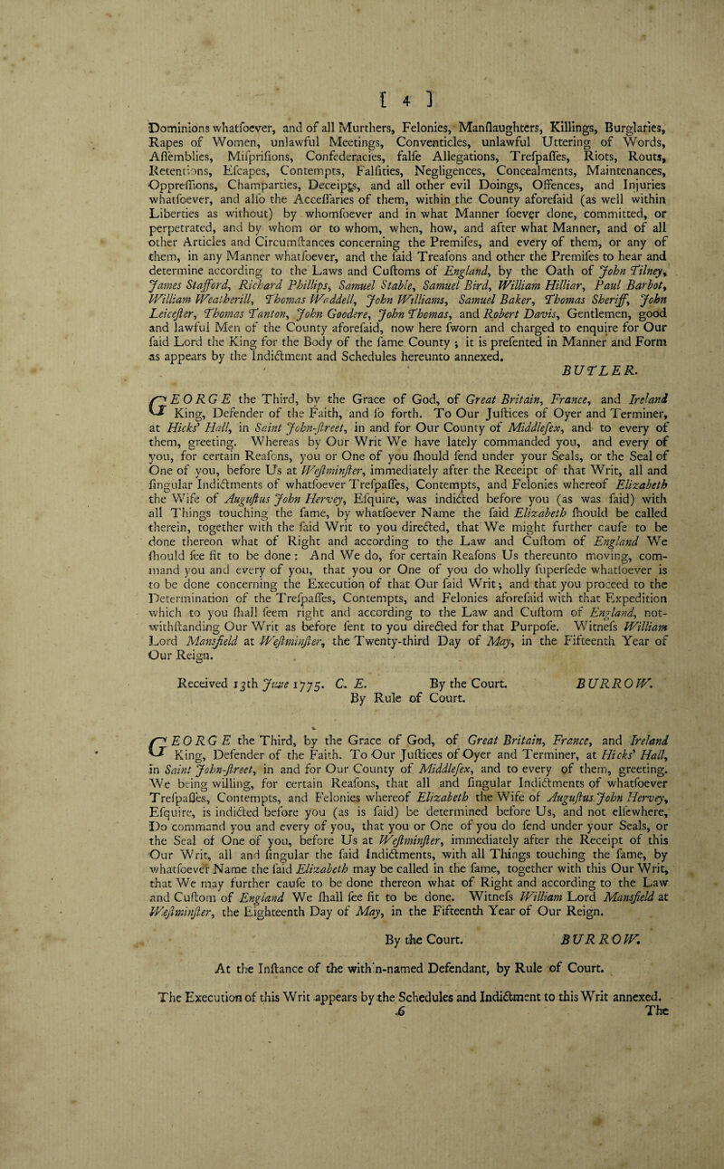 Dominions whatfoever, and of all Murthers, Felonies, Man (laughters, Killings, Burglaries, Rapes of Women, unlawful Meetings, Conventicles, unlawful Uttering of Words, AAemblies, Mifprifions, Confederacies, falfe Allegations, Trefpafles, Riots, Routs, Retentions, Elcapes, Contempts, Falfities, Negligences, Concealments, Maintenances, Oppreflaons, Champarties, Deceip^s, and all other evil Doings, Offences, and Injuries whatfoever, and alfo the Acceffaries of them, within the County aforefaid (as well within Liberties as without) by whomfoever and in what Manner foevgr done, committed, or perpetrated, and by whom or to whom, when, how, and after what Manner, and of all other Articles and Circumftances concerning the Premifes, and every of them, or any of them, in any Manner whatfoever, and the laid Treafons and other the Premifes to hear and determine according to the Laws and Cuftoms of England, by the Oath of John Tilney, James Stafford, Richard Phillips, Samuel Stable, Samuel Bird, William Hilliar, Paul Barbot, William Weatherill, Thomas Waddell, John Williams, Samuel Baker, Thomas Sheriff, John Leicejler, Thomas Tant on, John Goodere, John Thomas, and Robert Davis, Gentlemen, good and lawful Men of the County aforefaid, now here fworn and charged to enquire for Our laid Lord the King for the Body of the fame County ; it is prefented in Manner and Form as appears by the Indictment and Schedules hereunto annexed. BUTLER. GEORGE the Third, bv the Grace of God, of Great Britain, France, and Ireland King, Defender of the Faith, and fo forth. To Our Juftices of Oyer and Terminer, at Hicks' Hall, in Saint John-ftreet, in and for Our County of Middlefex, and to every of them, greeting. Whereas by Our Writ We have lately commanded you, and every of you, for certain Reafons, you or One of you fhould fend under your Seals, or the Seal of One of you, before Us at Wejlminfter, immediately after the Receipt of that Writ, all and fingular Indictments of whatfoever Trefpafles, Contempts, and Felonies whereof Elizabeth the Wife of Auguftus John Hervey, Efquire, was indicted before you (as was faid) with all Things touching the fame, by whatfoever Name the faid Elizabeth Ihould be called therein, together with the faid Writ to you directed, that We might further caufe to be done thereon what of Right and according to the Law and Cuftom of England We Ihould fee fit to be done: And We do, for certain Reafons Us thereunto moving, com¬ mand you and every of you, that you or One of you do wholly fuperfede whatloever is to be dene concerning the Execution of that Our faid Writ-, and that you proceed to the Determination of the Trefpafles, Contempts, and Felonies aforefaid with that Expedition which to you lhall feem right and according to the Law and Cuftom of England, not- withftanding Our Writ as before lent to you diredted for that Purpofe. Witnefs William Lord Mansfield at Wejlminfter, the Twenty-third Day of May, in the Fifteenth Year of Our Reign. Received 13th June 1775. C, E. By the Court. BURROW. By Rule of Court. % f-^EORGE the Third, by the Grace of God, of Great Britain, France, and Ireland King, Defender of the Faith. To Our Juftices of Oyer and Terminer, at Hicks' Hall, In Saint John-ftreet, in and for Our County of Middlefex, and to every of them, greeting. We being willing, for certain Reafons, that all and Angular Indictments of whatfoever Trefpafles, Contempts, and Felonies whereof Elizabeth the Wife of Auguftus John Hervey, Efquire, is indidted before you (as is faid) be determined before Us, and not elfcwhere. Do command you and every of you, that you or One of you do fend under your Seals, or the Seal of One of you, before Us at Wejlminfter, immediately after the Receipt of this Our Writ, all and Angular the faid Indidtments, with all Tilings touching the fame, by whatfoever Name the laid Elizabeth may be called in the fame, together with this Our Writ, that We may further caufe to be done thereon what of Right and according to the Law and Cuftom of England We fhall fee At to be done. Witnefs William Lord Mansfield at V/.efiminfter, the Eighteenth Day of May, in the Fifteenth Year of Our Reign. By the Court. BURROW. At the Inftance of the within-named Defendant, by Rule of Court. The Execution of this Writ appears by the Schedules and Indidtment to this Writ annexed. £ The