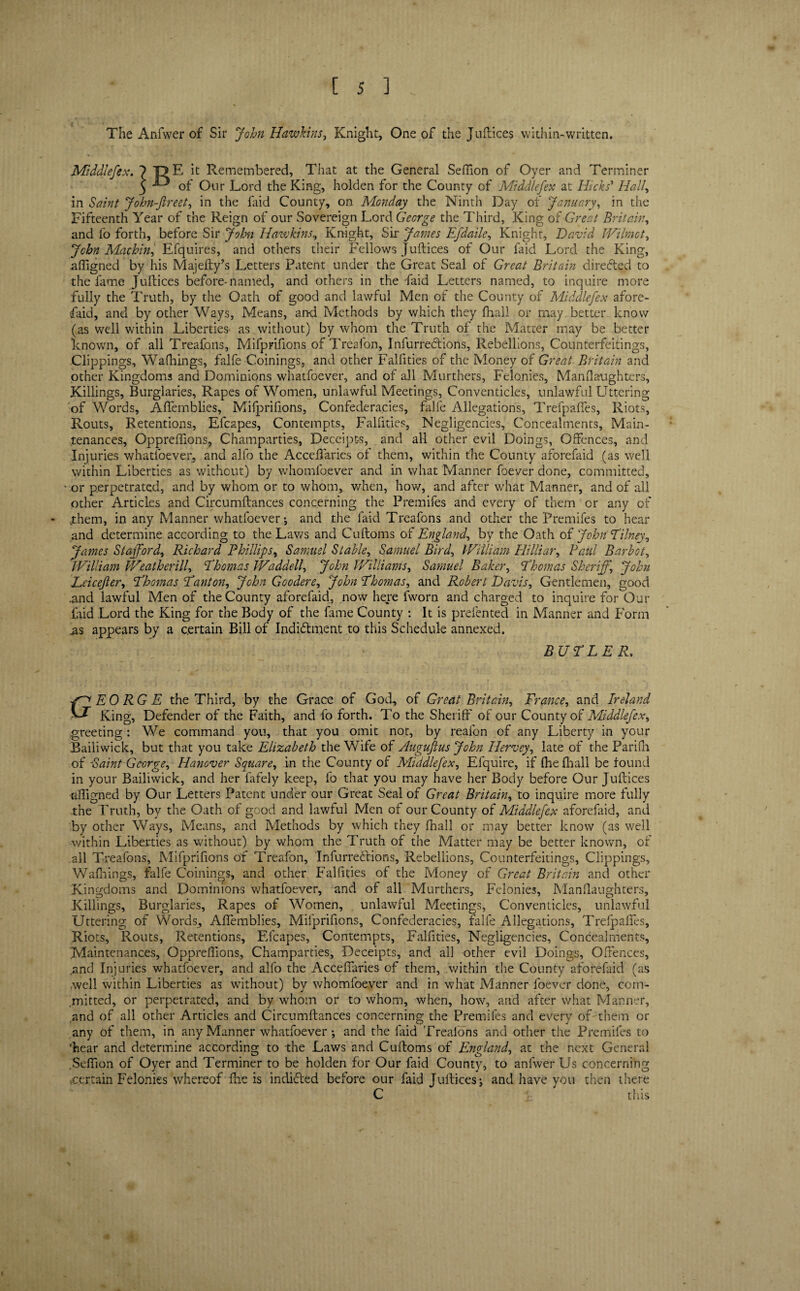 The Anfwer of Sir John Hawkins, Knight, One of the Juftices within-written. Middlefex. ? T>E it Remembered, That at the General Seflion of Oyer and Terminer 5 ^ of Our Lord the King, holden for the County of Middlefex at Hicks' Hall, in Saint John-fireet, in the faid County, on Monday the Ninth Day of January, in the Fifteenth Year of the Reign of our Sovereign Lord George the Third, King of Great Britain, and fo forth, before Sir John Hawkins, Knight, Sir James Efdaile, Knight, David JVilmot, John Machin, Efquires, and others their Fellows Juftices of Our faid Lord the King, aftigned by his Majefty’s Letters Patent under the Great Seal of Great Britain directed to the fame Juftices before-named, and others in the faid Letters named, to inquire more fully the Truth, by the Oath of good and lawful Men of the County of Middlefex afore¬ said, and by other Ways, Means, and Methods by which they (hall or may better know (as well within Liberties as without) by whom the Truth of the Matter may be better known, of all Treafons, Mifprifions of Treafon, Inlurredtions, Rebellions, Counterfeitings, Clippings, Walkings, falfe Coinings, and other Falfities of the Money of Great Britain and other Kingdoms and Dominions whatfoever, and of all Murthers, Felonies, Manslaughters, Killings, Burglaries, Rapes of Women, unlawful Meetings, Conventicles, unlawful Uttering of Words, Aflemblies, Mifprifions, Confederacies, falfe Allegations, Trefpaffes, Riots, Routs, Retentions, Efcapes, Contempts, Falfities, Negligencies, Concealments, Main¬ tenances, Oppreftions, Champarties, Receipts, and all other evil Doings, Offences, and Injuries whatfoever, and alfo the Acceftaries ol them, within the County aforefaid (as well within Liberties as without) by whomloever and in what Manner foever done, committed, or perpetrated, and by whom or to whom, when, how, and after what Manner, and of all other Articles and Circumftances concerning the Premifes and every of them or any of ..them, in any Manner whatfoever j and the faid Treafons and other the Premifes to hear and determine according to the Laws and Cuftoms of England, by the Oath of John T'ilney, James Stafford, Richard Phillips, Samuel Stable, Samuel Bird, William Hilliar, Paul Barbot, William Weatherill, Thomas Waddell, John Williams, Samuel Baker, Thomas Sheriff.\ John Leicefter, Thomas Tanton, John Goodere, John Thomas, and Robert Davis, Gentlemen, good .and lawful Men of the County aforefaid, now here fworn and charged to inquire for Our faid Lord the King for the Body of the fame County : It is prefented in Manner and Form .as appears by a certain Bill of Indi&ment to this Schedule annexed. BUTLER. G EO RG E the Third, by the Grace of God, of Great Britain, France, and Ireland King, Defender of the Faith, and fo forth. To the Sheriff of our County of Middlefex, greeting: We command you, that you omit not, by reafon of any Liberty in your Bailiwick, but that you take Elizabeth the Wife of Augufius John Ilervey, late of the Parifn of Paint George, Hanover Square, in the County of Middlefex, Efquire, if fhe fhall be found in your Bailiwick, and her fafely keep, fo that you may have her Body before Our Juftices aftigned by Our Letters Patent under our Great Seal of Great Brit cun, to inquire more fully the Truth, by the Oath of good and lawful Men of our County of Middlefex aforefaid, and by other Ways, Means, and Methods by which they ftiall or may better know (as well within Liberties as without) by whom the Truth of the Matter may be better known, of all Treafons, Mifprifions of Treafon, InfurreStions, Rebellions, Counterfeitings, Clippings, Walkings, falfe Coinings, and other Falfities of the Money of Great Britain and other Kingdoms and Dominions whatfoever, and of all Murthers, Felonies, Manftaughters, Killings, Burglaries, Rapes of Women, unlawful Meetings, Conventicles, unlawful Uttering of Words, Aftemblies, Mifprifions, Confederacies, falle Allegations, Trefpafifes, Riots, Routs, Retentions, Efcapes, Contempts, Falfities, Negligencies, Concealments, 'Maintenances, Oppreftions, Champarties, Receipts, and all other evil Doings, Offences, .and Injuries whatfoever, and alfo the Acceftaries of them, within the County aforefaid (as .well within Liberties as without) by whomfoever and in what Manner foever done, com¬ mitted, or perpetrated, and by whom or to whom, when, how, and after what Manner, and of all other Articles and Circumftances concerning the Premifes and every of them or any of them, in any Manner whatfoever •, and the laid Treaions and other the Premifes to ‘hear and determine according to the Laws and Cuftoms of England, at the next General Sefiion of Oyer and Terminer to be holden for Our faid County, to anfwer Us concerning .certain Felonies whereof fhe is indidled before our faid Juftices; and have you then there C this