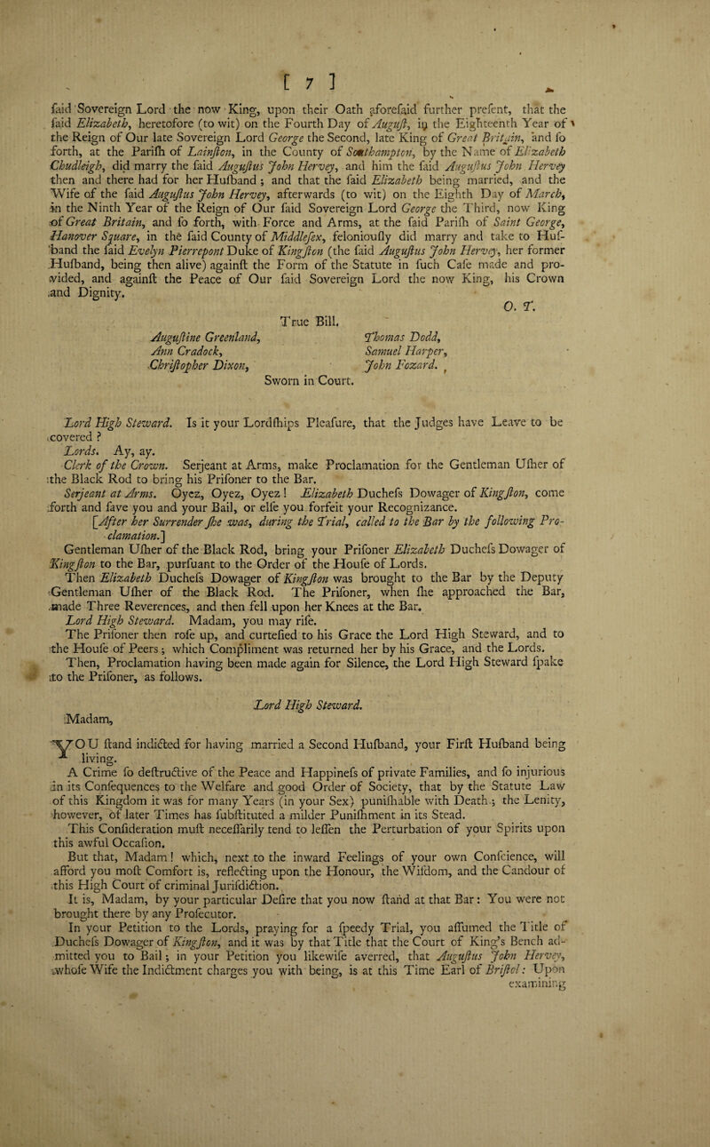 {aid Sovereign Lord the now King, upon their Oath aforefaid further prefent, that the faid Elizabeth, heretofore (to wit) on the Fourth Day of Augujl, ii; the Eighteenth Year of the Reign of Our late Sovereign Lord George the Second, late King of Great Britain, and fo forth, at the Parifii of Lainjlcn, in the County of Southampton, by the Name of Elizabeth Chudleigh, did marry the faid Augujlus John Hervey, and him the faid Augujlus John Hervey then and there had for her Hufband ; and that the faid Elizabeth being married, Nand the Wife of the faid Augujlus John Hervey, afterwards (to wit) on the Eighth Day of March, in the Ninth Year of the Reign of Our faid Sovereign Lord George the Third, now King of Great Britain, and fo forth, with Force and Arms, at the faid Parifh of Saint George, Hanover Square, in the faid County of Middlefex, felonioufly did marry and take to Huf¬ band the faid Evelyn PierrepontDuke. of KingJlon (the faid Augujlus John Hervey, her former .Hufband, being then alive) againfl the Form of the Statute in fuch Cafe made and pro¬ vided, and againfl the Peace of Our faid Sovereign Lord the now King, his Crown .and Dignity. 0. T. True Bill. Augujline Greenland, Ann Cradock, Chrijlopher Dixon, Sworn in Court. 'Thomas Dodd, Samuel Harper, John Fozard. Lord High Steward. Is it your Lord (hips Plcafure, that the Judges have Leave to be (Covered ? Lords. Ay, ay. Clerk of the Crown. Serjeant at Arms, make Proclamation for the Gentleman Ufher of ithe Black Rod to bring his Prifoner to the Bar. Serjeant at Arms. Oyez, Oyez, Oyez ! Elizabeth Duchefs Dowager of Kingjlon, come Forth and fave you and your Bail, or eife you forfeit your Recognizance. [After her Surrender Jhe was, during the Trial, called to the Bar by the following Pro¬ clamation.'] Gentleman Ufher of the Black Rod, bring your Prifoner Elizabeth Duchefs Dowager of 'Kingjlon to the Bar, purfuant to the Order of the Houfe of Lords. Then Elizabeth Duchefs Dowager of Kingjlon was brought to the Bar by the Deputy Gentleman Ufher of the Black Rod. The Prifoner, when flie approached the Bar, .made Three Reverences, and then fell upon her Knees at the Bar. Lord High Steward. Madam, you may rife. The Prifoner then rofe up, and curtefied to his Grace the Lord High Steward, and to the Houfe of Peers ; which Compliment was returned her by his Grace, and the Lords. Then, Proclamation having been made again for Silence, the Lord High Steward fpake ito the Prifoner, as follows. Lord High Steward. Madam, yOU hand indicted for having married a Second Hufband, your Firfl Hufband being living. A Crime fo deftruCtive of the Peace and Happinefs of private Families, and fo injurious in its Confequences to the Welfare and good Order of Society, that by the Statute Law of this Kingdom it was for many Years (in your Sex) punifhable with Death ; the Lenity, however, of later Times has fubflituted a milder Punifhment in its Stead. This Confideration muff neceffarily tend to leffen the Perturbation of your Spirits upon this awful Occafion. But that, Madam! which, next to the inward Feelings of your own Confcience, will afford you mofl Comfort is, reflecting upon the Honour, the Wifdom, and the Candour of this High Court of criminal JurifdiCtion. It is. Madam, by your particular Defire that you now flarid at that Bar: You were not brought there by any Profecutor. In your Petition to the Lords, praying for a fpeedy Trial, you affumed the 1 itle of Duchefs Dowager of Kingjlon, and it was by that Title that the Court of King’s Bench ad¬ mitted you to Bail; in your Petition you likewife averred, that Augujlus John Hervey, avhofeWife the Indictment charges you with being, is at this Time Earl of Briftol: Upon examining