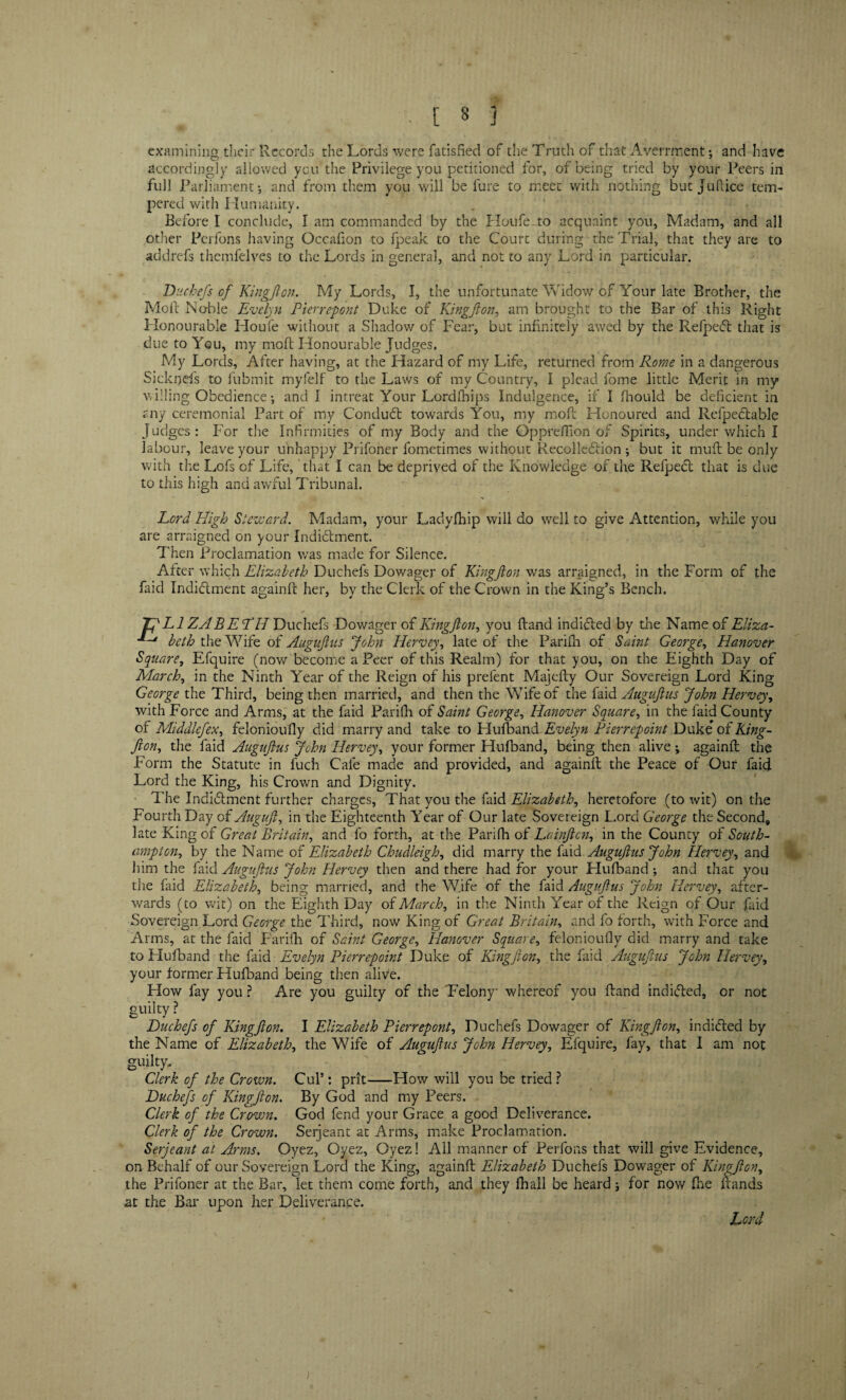 examining their Records, the Lords were fatisfied of the Truth of that Averrment; and have accordingly allowed you the Privilege you petitioned for, of being tried by your Peers in full Parliament j and from them you will be lure to meet with nothing but juflice tem¬ pered with Humanity. Before I conclude, I am commanded by the Houfe to acquaint you, Madam, and all other Perfons having Occafion to fpeak to the Court during the Trial, that they are to addrefs themfelves to the Lords in general, and not to any Lord in particular. Duchefs of Kingflon. My Lords, I, the unfortunate Widow of Your late Brother, the Molt No-ble Evelyn Pierrepont Duke of Kingflon, am brought to the Bar of this Right Honourable Houfe without a Shadow of Fear, but infinitely awed by the RefpeCt that is due to You, my mold Honourable Judges. My Lords, After having, at the Hazard of my Life, returned from Rome in a dangerous Sicknefs to fubmit myfelf to the Laws of my Country, I plead fome little Merit in my willing Obedience; and I intreat Your Lordfhips Indulgence, if I fhould be deficient in any ceremonial Part of my Conduct towards You, my mofl Honoured and RefpeCtable Judges : For the Infirmities of my Body and the Qppreffion of Spirits, under which I labour, leave your unhappy Prifoner fometimes without Recolle&ion •, but it mud be only with the Lofs of Life, that I can be deprived of the Knowledge of the RefpeCt that is due to this high and awful Tribunal. Lord Pligh Steward. Madam, your Ladyfhip will do well to give Attention, while you are arraigned on your Indictment. Then Proclamation was made for Silence. After which Elizabeth Duchefs Dowager of Kingflon was arraigned, in the Form of the faid Indictment againfi her, by the Clerk of the Crown in the King’s Bench. JflLl ZABE TH Duchefs Dowager of Kingflon, you Band indiCled by the Name of Eliza- m*~t beth the Wife of Auguflus John Hervey, late of the Parifh of Saint George, Hanover Square, Efquire (now become a Peer of this Realm) for that you, on the Eighth Day of March, in the Ninth Year of the Reign of his prefent MajeBy Our Sovereign Lord King George the Third, being then married, and then the Wife of the faid Auguflus John Hervey, with Force and Arms, at the faid Parifh of Saint George, Hanover Square, in the faid County of Middlefex, felonioufly did marry and take to Hufband Evelyn Pier repoint Duke’ of King- fton, the faid Auguflus John Hervey, your former Hufband, being then alive; againfi the Form the Statute in fuch Cafe made and provided, and againfi the Peace of Our faid Lord the King, his Crown and Dignity. The Indictment further charges, That you the faid Elizabeth, heretofore (to wit) on the Fourth Day of Auguft, in the Eighteenth Year of Our late Sovereign Lord George the Second* late King of Great Britain, and fo forth, at the Parifh of Lainflcn, in the County of South¬ ampton., by the Name of Elizabeth Chudleigh, did marry the faid Auguflus John Hervey, and him the faid Auguflus John Hervey then and there had for your Hufband ; and that you the faid Elizabeth, being married, and the Wife of the faid Auguflus John Hervey, after¬ wards (to wit) on the Eighth Day of March, in the Ninth Year of the Reign of Our faid Sovereign Lord George the Third, now King of Great Britain, and fo forth, with Force and Arms, at the faid Farifh of Saint George, Planover Square, felonioufly did marry and take to Hufband the faid Evelyn Pierrepoint Duke of Kingflon, the faid Auguflus John Hervey, your former Hufband being then alive. How fay you ? Are you guilty of the Felony whereof you Hand indiCled, or not guilty ? Duchefs of Kingflon. I Elizabeth Pierrepont, Duchefs Dowager of Kingflon, indiCled by the Name of Elizabeth, the Wife of Auguflus John Hervey, Efquire, fay, that I am not guilty Clerk of the Crown. Cul’: prit-How will you be tried? Duchefs of Kingflon. By God and my Peers. Clerk of the Crovm. God fend your Grace a good Deliverance. Clerk of the Crown. Serjeant at Arms, make Proclamation. Serjeant at Arms. Oyez, Oyez, Oyez! All manner of Perfons that will give Evidence, on Behalf of our Sovereign Lord the King, againfi Elizabeth Duchefs Dowager of Kingflon, the Prifoner at the Bar, let them come forth, and they fhall be heard; for now fhe Bands at the Bar upon her Deliverance. Lord