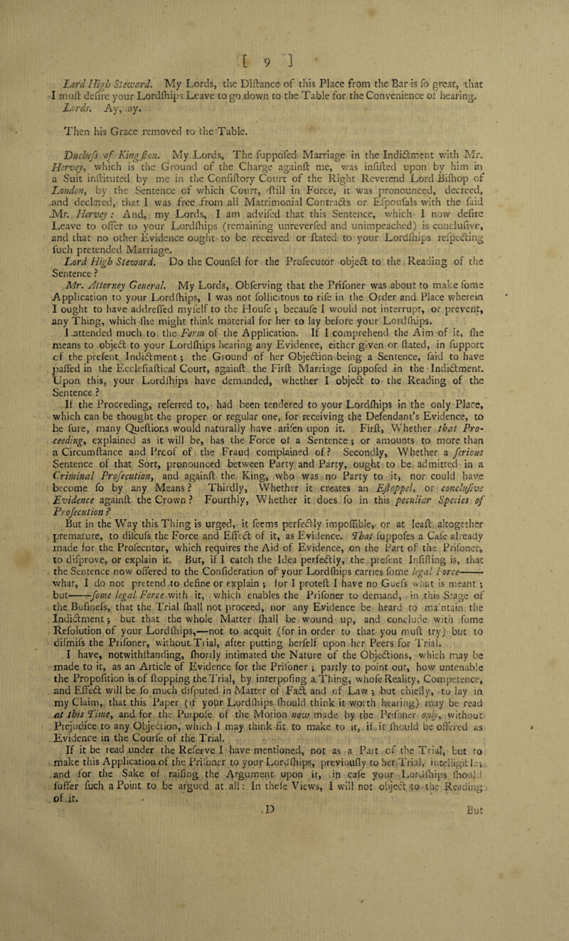 Lord High Steward. My Lords, the Difiance of this Place from the Bar is fo great, that I muff defire your Lordfhips Leave to go .down to the Table for the Con venience of hearing. Lords. Ay, ay. Then his Grace removed to the Table. Du chefs of King f on. My Lords, The fuppofed Marriage in the Indictment with Mr. Hervey, which is the Ground of the Charge againfl me, was infilled upon by him in a Suit inflituted by me in the Confiflory Court of the Right Reverend Lord Bifhop of London, by the Sentence of which Court, Rill in Force, it was pronounced, decreed, .and declared,-that I was free .from all Matrimonial Contracts or Efpoufals with the faid .Mr.. Hervey : And, my Lords, I am advifed that this Sentence, which- I now defire Leave to offer to your Lordfhips (remaining unreverfed and unimpeached) is conclufive, and that no other Evidence ought to be received or Rated to your Lordfhips rdpeCting fuch pretended Marriage. Lord High Steward. Do the Counfel for the Profecutor object to the Reading of the Sentence ? Mr. Attorney General. My Lords, Obferving that the Prifoner was about to make fome Application to your Lordfhips, I was not follicitous to rife in the Order and Place wherein I ought to have addreffed myfelf to the Houfe ; becaufe I would not interrupt, or prevent, any Thing, which fhe might think material for her to Jay before your Lordfhips. I .attended much to the-Form of the Application. If I comprehend the Aim of it, fire means to .objeCt to your Lordfhips hearing any Evidence, either given or Rated, in fupport cf the prefent Indictment •, the Ground of her Objection being a Sentence, faid to have . paRed in the Ecclefiaflical Court, againR the Firfl Marriage fuppofed in the Indictment. Upon this, your Lordfhips have demanded, whether I objeCt to the Reading of the Sentence ? If the Proceeding, referred to, had been tendered to your Lordfhips in the only Place, which can be thought the proper or regular one, for receiving the Defendant’s Evidence, to be lure, many Queffions would naturally have arifen upon it. Firft, Whether that Pro¬ ceeding, explained as it will be, has the Force of a Sentence; or amounts to more than a Circumftance and Prcof of the Fraud complained oL? Secondly, Whether a ferious Sentence of that Sort, pronounced between Party and Party, ought to be admitted in a Criminal Profecution, and againR the King, who was no Party to it, nor could have become fo by any Means ? Thirdly, Whether it creates an Ejloppel, or conclufive Evidence againR the Crown ? Fourthly, Whether it does fo in this peculiar Species of Profecution ? But in the Way this Thing is urged, it feems perfectly impoflible, or at IeaR altogether premature, to dilcufs the Force and EffeCt of it, as Evidence. That fuppofes a Cafe already made for the Profecutor, which requires the Aid of Evidence, on the Part of the Prifoner, to difprove, or explain it. But, if I catch the Idea perfectly, the prefent Infilling is, that the Sentence now offered to the Confideration of' your Lordfhips carries fome legal iorcc-- what, I do not pretend.to define or explain ; for I proteR I have no Guefs what is meant ; but-fome legal Force with it, which enables the Prifoner to demand, in this Srage of the Bufinefs, that the Trial fhall not proceed, nor any Evidence be heard to maintain the . Indictment; but that the whole Matter fhail be wound up, and conclude with fome Refolution of your Lordfhips,—not to acquit (for in order to that you mufi try) but to difmifs the Prifoner, without.Trial, after putting herfelf upon her Peers for Trial. I have, notwithRanding, fhortly intimated the Nature of the Objections, which may be made to it, as an Article of Evidence for the Prifoner; partly to point out, how untenable the Propofition is of flopping the Trial, by interpofing a.Thing, whofe Reality, Competence, . and EffeCt will be fo much difputed in Matter of FaCt and of Law ; but chiefly, to lay in my Claim,, that this Paper ( if yoUr Lord [hips fhould think it worth hearing) may be read at this Lime, and for the Purpoie of the Motion now made by the Prifoner only, without Prejudice to any Objection, which I may think fit to make to it,, it it fhould be offered as Evidence in the Courfe of .the Trial. If it be read under the Referve I have mentioned, not as a Pait cf the Trial, but to make this Application .of the Prifoner to your Lord [hips, previoufly to her Trial, intelligible; .and for the Sake of railing the Argument upon it, in cafe your Lordfhips fhould buffer fuch a Point to be argued at all: In thefe Views, I will not object to the Reading ^ of lr, - •