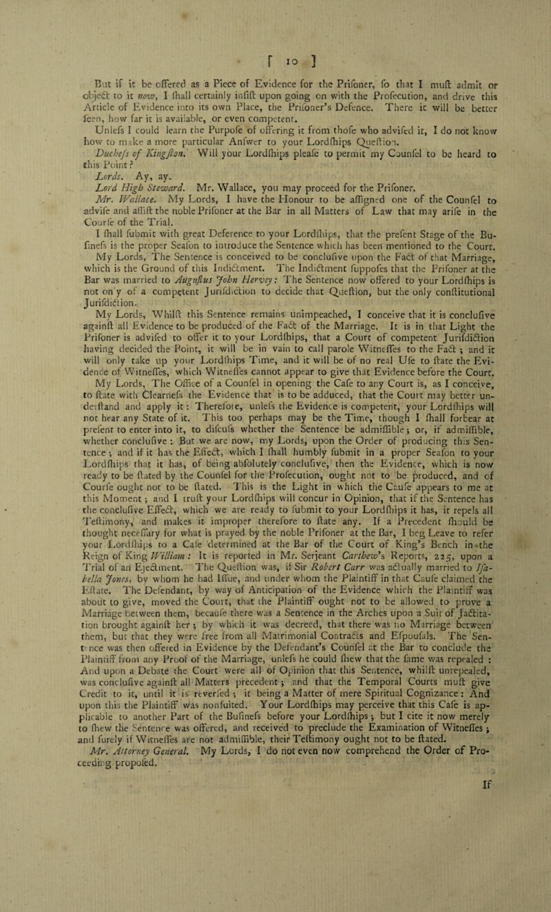 r I® ] But if it be offered as a Piece of Evidence for the Prifoner, fo that I muff admit or objedfc to it now, I fhall certainly infift upon going on with the Profecution, and drive this Article of Evidence into its own Place, the Prifoner’s Defence. There ic will be better been, how far it is available, or even competent* Unlefs I could learn the Purpofe of offering it from thofe who advifed it, I do not know how to make a more particular Anfwer to your Lordfhips Queffion. Duchefs of King ft on. Will your Lordfhips pleafe to permit my Counfel to be heard to this Point ? Lords. Ay, ay. Lord High Steward. Mr. Wallace, you may proceed for the Prifoner. Mr. Wallace. My Lords, I have the Plonour to be affigned one of the Counfel to advife and allift the noble Prifoner at the Bar in all Matters of Law that may arife in the Courfe of the Trial. I fhall fubmit with great Deference to your Lordfhips, that the prefent Stage of the Bu- finefs is the proper Seafon to introduce the Sentence which has been mentioned to the Court. My Lords, The Sentence is conceived to be conclufive upon the Fadt of that Marriage, which is the Ground of this Indidtment. The Indidhnent fuppofes that the Prifoner at the Bar was married to Augufius John Hervey: The Sentence now offered to your Lordfhips is not on y of a competent Jurifdiction to decide that Queftion, but the only conftitutional Jurifdidiion. My Lords, Whilff this Sentence remains unimpeached, I conceive that it is conclufive againft all Evidence to be produced of the Fadt of the Marriage. It is in that Light the Prifoner is advifed to offer it to your Lordfhips, that a Court of competent Jurifdidiion having decided the Point, it will be in vain to call parole Witneffes to the Fadl ; and it will only take up your Lordlhips Time, and it will be of no real Ufe to date the Evi¬ dence of Witneffes, which Witneffes cannot appear to give that Evidence before the Court. My Lords, The Office of a Counfel in opening the Cafe to any Court is, as I conceive, to ftate with Clearnefs the Evidence that is to be adduced, that the Court may better un- derftand and apply it : Therefoie, unlefs the Evidence is competent, your Lordfhips will not hear any State of it. This too perhaps may be the Time, though I fhall forbear at prefent to enter into it, to difculs whether the Sentence be admiflible; or, if admiflible, whether conclufive : But we are now, my Lords, upon the Order of producing this Sen¬ tence •, and if it has the Effebt, which I fhall humbly fubmit in a proper Seafon to your Lordfhips that it has, of being abfolutely conclufive, then the Evidence, which is now ready to be dated by the Counfel for the Profecution, ought not to be produced, and of Courfe ought not to be dated. This is the Light in which the Caufe appears to me at this Moment ; and I cruft your Lordfhips will concur in Opinion, that if the Sentence has the conclufive Effebt, which we are ready to fubmit to your Lordfhips it has, it repels all Tedimony, and makes it improper therefore to date any. If a Precedent ffiould be thought necefiary for what is prayed by the noble Prifoner at the Bar, I beg Leave to refer your Lordfhips to a Cafe determined at the Bar of the Court of King’s Bench in- the Reign of King William : It is reported in Mr. Serjeant Carthew*s Reports, 225, upon a Trial of an Ejeblment. The Queftion was, if Sir Robert Carr was abtually married to Ifa~ Bella Jones, by whom he had Iffue, and under whom the Plaintiff in that Caufe claimed the Edate. The Defendant, by way of Anticipation of the Evidence which the Plaintiff was about to give, moved the Court, that the Plaintiff ought not to be allowed to prove a Marriage between them, becaufe there was a Sentence in the Arches upon a Suit of Jactita¬ tion brought againd her ; by which it was decreed, that there was no Marriage between them, but that they were free from all Matrimonial Contracts and Efpoufals. The Sen¬ tence was then offered in Evidence by the Defendant’s Counfel at the Bar to conclude the Plaintiff from any Proof of the Marriage, unlefs he could fhew that the fame was repealed : And upon a Debate the Court were all of Opinion that this Sentence, whiid unrepealed, was conclufive againft all Matters precedent ; and that the Temporal Courts muft give Credit to ic, until it is rtverfed •, ic being a Matter of mere Spiritual Cognizance : And upon this the Plaintiff was nonfuited. Your Lordfhips may perceive that this Cafe is ap¬ plicable to another Part of the Bufinefs before your Lordlhips ; but I cite it now merely to fhew the Sentence was offered, and received to preclude the Examination of Witneffes ; and furely if Witneffes are not admiflible, their Teftimony ought not to be ftated. Mr. Attorney General. My Lords, I do not even now comprehend the Order of Pro¬ ceeding propofed. If