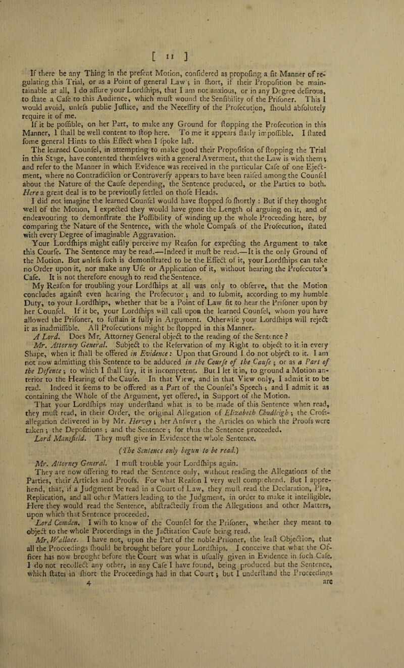 If there be any Thing in the prefent Motion, confidered as propofmg a fit Manner of re¬ gulating this Trial, or as a Point of general Law *, in fhort, if their Propofition be main¬ tainable at all, I do allure your Lordfhips, that I am not anxious, or in any Degree defirous, to ftate a Cafe to this Audience, which muft wound the Senfibility of the Prifoner. This I would avoid, unlefs public Juftice, and the Necefiity of the Profecution, fhould abfolutely require it of me. If it be poflible, on her Part, to make any Ground for flopping the Profecution in this Manner, 1 fhall be well content to flop here. To me it appears flatly impoffible. I dated fome general Hints to this Effect when I fpoke laft. The learned Counfel, in attempting to make good their Propofition of flopping the Trial in this Stage, have contented themfelves with a general Averment, that the Law is with them *, and refer to the Manner in which Evidence was received in the particular Cafe of one Eject¬ ment, where no Contradiction or Controverfy appears to have been railed among the Counfel about the Nature of the Caufe depending, the Sentence produced, or the Parties to both. Here a great deal is to be previoufly fettled on thofe Heads. I did not imagine the learned Counfel would have flopped fo fhortly : But if they thought well of the Motion, I expedled they would have gone the Length of arguing on it, and of endeavouring to demonflrate the Poffibility of winding up the whole Proceeding here, by comparing the Nature of the Sentence, with the whole Compafs of the Profecution, dated with every Degree of imaginable Aggravation. Your Lordfhips might eafily perceive my Reafon for expeding the Argument to take this Courfe. The Sentence may be read.—Indeed it muft be read.—It is the only Ground of the Motion. But unlefs fuch is demonflrated to be the Effedt of it, your Lordfhips can take noOrder upon it, nor make any Ufe or Application of it, without hearing the Profecutor’s Cafe. It is not therefore enough to read the Sentence. My Reafon for troubling your Lordfhips at all was only to obferve, that the Motion concludes againfl even hearing the Profecutor •, and to fubmit, according to my humble Duty, to your Lordfhips, whether that be a Point of Law fit to hear the Prifoner upon by her Counfel. If it be, your Lordfhips will call upon the learned Counfel, whom you have allowed the Prifoner, to fuflain it fully in Argument. Oiherwife your Lordfhips will rejeCt it as inadmiffible. All Profecutions might be flopped in this Manner. A Lord. Does Mr. Attorney General objedl to the reading of the Sentence ? Mr. Attorney General. Subjedl to the Refervation of my Right to objeCt to it in every Shape, when it fhall be offered in Evidence: Upon that Ground 1 do not objeCt to it. I am not now admitting this Sentence to be adduced in the Courfe of the Caufe ; or as a Part of the Defence ; to which I fhall fay, it is incompetent. But 1 let it in, to ground a Motion an¬ terior to the Hearing of the Caufe. In that View, and in that View only, I admit it to be read. Indeed it feems to be offered as a Part of the Counfel’s Speech ; and I admit it as containing the Whole of the Argument, yet offered, in Support of the Motion. That your Lordfhips may underlland what is to be made of this Sentence when read, they muft read, in their Order, the original Allegation of Elizabeth Chudleigh ; the Croft- allegation delivered in by Mr. Hervey ; her Anfwer ; the Articles on which the Proofs were taken *, the Depofitions •, and the Sentence •, for thus the Sentence proceeded. Lord Mansfield. They muft give in Evidence the whole Sentence. ('The Sentence only begun to be read.) Mr. Attorney General. I muft trouble your Lordfhips again. They are now offering to read the Sentence only, without reading the Allegations of the Parties, their Articles and Proofs. For what Reafon I very well comp.ehend. But I appre¬ hend, that, if a Judgment be read in a Court of Law, they muft read the Declaration, Plea, Replication, and all other Matters leading to the Judgment, in order to make it intelligible. Here they would read the Sentence, abftradledly from the Allegations and other Matters, upon which that Sentence proceeded. Lord Camden. I wifh to know of the Counfel for the Prifoner, whether they meant to objefl to the whole Proceedings in the Jadlitation Caufe being read. Mr. Wallace. I have not, upon the Part of the noble Priioner, the lead Objedlion, that all the Proceedings fhould be brought before your Lordfhips. I conceive that what the Of¬ ficer has now brought before the Court w'as what is ufually given in Evidence in fuch Cafe. 1 do not recolledt any other, in any Cafe I have found, being produced but the Sentence, which ftates in fhort the Proceedings had in that Court; but I underlland the Proceedings 4 arc